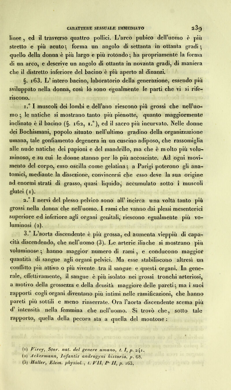 linee , ed il trasverso quattro pollici. L’arco pubico dell’uomo è più stretto e più acuto:, forma un angolo di settanta in ottanta gradi* quello della donna è più largo e più rotondo*, ha propriamente la forma di un arco, e descrive un angolo di ottanta in novanta gradi, di maniera che il distretto inferiore del bacino è più aperto al dinanzi. §. i63. L’intero bacino, laboratorio della generazione, essendo più sviluppato nella donna, così lo sono egualmente le parti che vi si rife- riscono. i.° I muscoli dei lombi e dell’ano riescono più grossi che nell’uo- mo } le natiche si mostrano tanto più pienotte, quanto maggiormente inclinato è il bacino (§. 162, i.°), ed il sacro più incurvato. Nelle donne dei Bochismani, popolo situato nell’ultimo gradino della organizzazione umana, tale gonfiamento degenera in un cuscino adiposo, che rassomiglia alle nude natiche dei papioni e del mandrillo, ma che è molto più volu- minoso, e su cui le donne stanno per lo più accosciate. Ad ogni movi- mento del corpo, esso oscilla come gelatina:, a Parigi poterono gli ana- tomici, mediante la dissezione, convincersi che esso deve la sua origine ad enormi strati di grasso, quasi liquido, accumulato sotto i muscoli glutei ( 1 ). 2.0 I nervi del plesso pelvico sono all’ incirca una volta tanto più grossi nella donna che nell’uomo. I rami che vanno dai plessi mesenterici superiore ed inferiore agli organi genitali, riescono egualmente più vo- luminosi (2). 3.° L’aorta discendente è più grossa, ed aumenta vieppiù di capa- cità discendendo, che nelfuomo (3). Le arterie iliache si mostrano più voluminose • hanno maggior numero di rami , e conducono maggior quantità di sangue agli organi pelvici. Ma esse stabiliscono altresì un conflitto più attivo o più vivente tra il sangue e questi organi. In gene- rale, effettivamente, il sangue è più isolato nei grossi tronchi arteriosi, a motivo della grossezza e della densità maggiore delle pareti*, ma i suoi rapporti cogli organi diventano più intimi nelle ramificazioni, che hanno pareti più sottili e meno rinserrate. Ora l’aorta discendente scema più d’ intensità nella femmina che nell’uomo. Si trovò che, sotto tale rapporto, quella della pecora sta a quella del montone : (1) Firey, Stor. nat. del genere umano, t. I, p. 241. (2) Ackermann, Infantis androgyni )'ustoria, p. 68. (ó) Haller, Eleni, physiol., t. FU, P‘ II, p. j63.