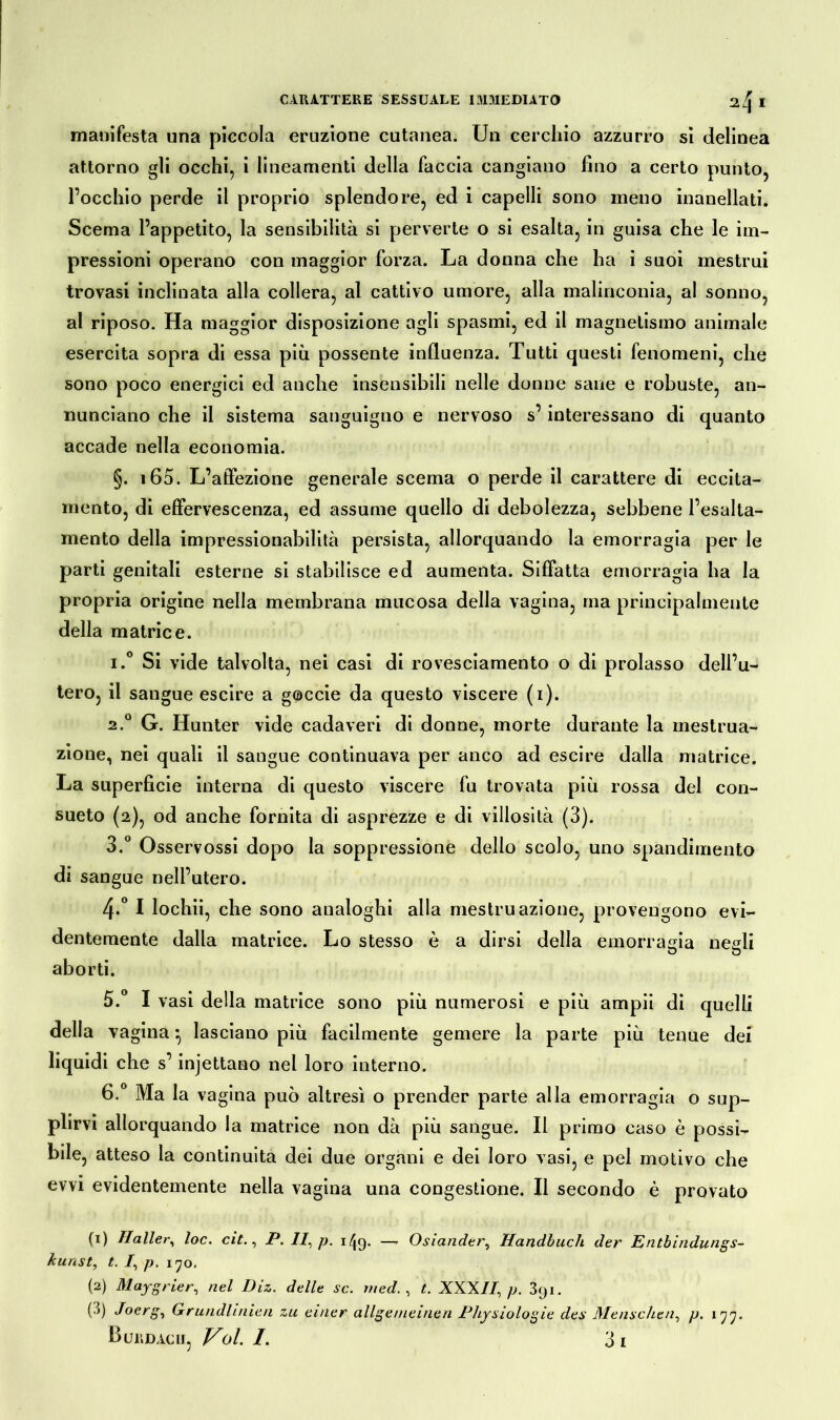 manifesta una piccola eruzione cutanea. Un cerchio azzurro si delinea attorno gli occhi, i lineamenti della faccia cangiano fino a certo punto, l’occhio perde il proprio splendore, ed i capelli sono meno inanellati. Scema l’appetito, la sensibilità si perverte o si esalta, in guisa che le im- pressioni operano con maggior forza. La donna che ha i suoi mestrui trovasi inclinata alla collera, al cattivo umore, alla malinconia, al sonno, al riposo. Ha maggior disposizione agli spasmi, ed il magnetismo animale esercita sopra di essa più possente influenza. Tutti questi fenomeni, che sono poco energici ed anche insensibili nelle donne sane e robuste, an- nunciano che il sistema sanguigno e nervoso s’interessano di quanto accade nella economia. §. 165. L’affezione generale scema o perde il carattere di eccita- mento, di effervescenza, ed assume quello di debolezza, sebbene l’esalta- mento della impressionabilità persista, allorquando la emorragia per le parti genitali esterne si stabilisce ed aumenta. Siffatta emorragia ha la propria origine nella membrana mucosa della vagina, ina principalmente della matrice. 1. ° Si vide talvolta, nei casi di rovesciamento o di prolasso dell’u- tero, il sangue escire a goccie da questo viscere (i). 2. ° G. Hunter vide cadaveri di donne, morte durante la mestrua- zione, nei quali il sangue continuava per anco ad escire dalla matrice. La superficie interna di questo viscere fu trovata più rossa del con- sueto (2), od anche fornita di asprezze e di villosità (3). 3. ° Osservossi dopo la soppressione dello scolo, uno spandimento di sangue nell’utero. 4-° I lochii, che sono analoghi alla mestruazione, provengono evi- dentemente dalla matrice. Lo stesso è a dirsi della emorragia negli O O aborti. 5. ° I vasi della matrice sono più numerosi e più ampii di quelli della vagina • lasciano più facilmente gemere la parte più tenue dei liquidi che s’injettano nel loro interno. 6. ° Ma la vagina può altresì o prender parte alla emorragia o sup- plirvi allorquando la matrice non dà più sangue. Il primo caso è possi- bile, atteso la continuità dei due organi e dei loro vasi, e pel motivo che evvi evidentemente nella vagina una congestione. Il secondo è provato (1) Haller, loc. cit., P. II, p. 149- — Oslander, Handbuch der Entbindungs- kunst, t. /, p. 170, (2) Maygrier, nel Diz. delle se. med. , t. XXXII, p. 891. (•>) Jocrg, Grundlinien zu einer allgemeinen Physiologie des Menschen, p. 177.