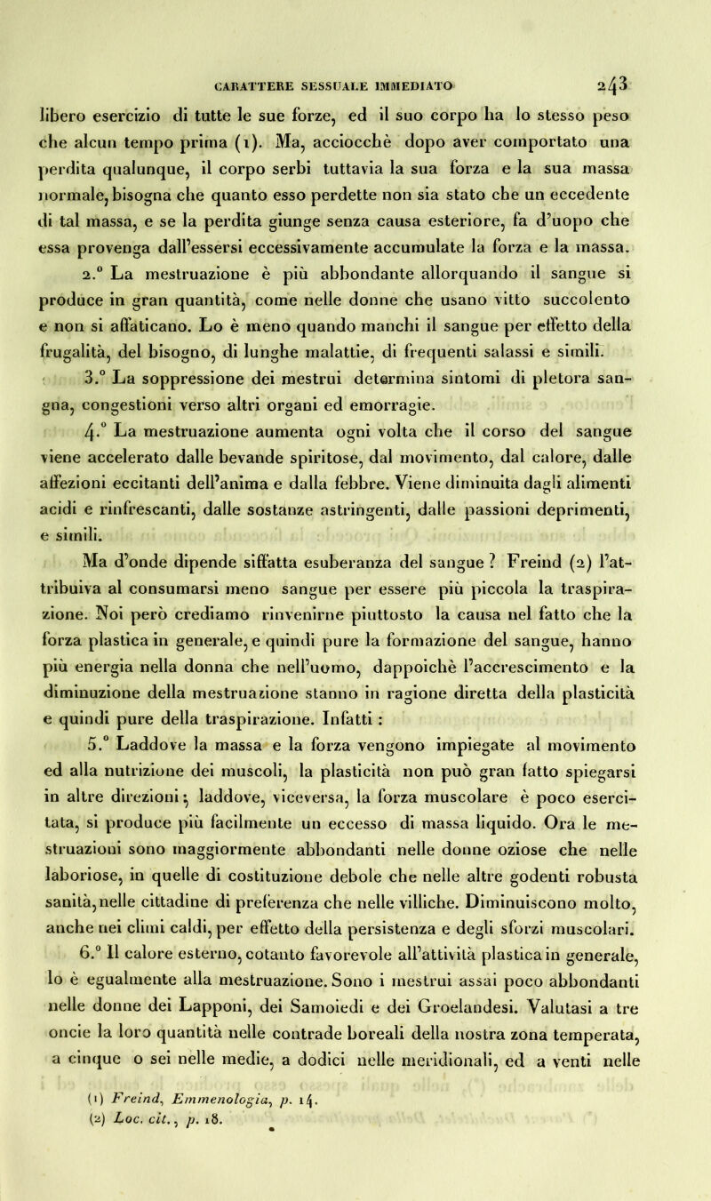 libero esercizio di tutte le sue forze, ed il suo corpo ha lo stesso peso che alcun tempo prima (i). Ma, acciocché dopo aver comportato una perdita qualunque, il corpo serbi tuttavia la sua forza e la sua massa normale, bisogna che quanto esso perdette non sia stato che un eccedente di tal massa, e se la perdita giunge senza causa esteriore, fa d’uopo che essa provenga dall’essersi eccessivamente accumulate la forza e la massa. 2. ° La mestruazione è più abbondante allorquando il sangue si produce in gran quantità, come nelle donne che usano vitto succolento e non si affaticano. Lo è meno quando manchi il sangue per effetto della frugalità, del bisogno, di lunghe malattie, di frequenti salassi e simili. 3. ° La soppressione dei mestrui determina sintomi di pletora san- gna, congestioni verso altri organi ed emorragie. 4-° La mestruazione aumenta ogni volta che il corso del sangue viene accelerato dalle bevande spiritose, dal movimento, dal calore, dalle affezioni eccitanti dell’anima e dalla febbre. Viene diminuita dagli alimenti acidi e rinfrescanti, dalle sostànze astringenti, dalle passioni deprimenti, e simili. Ma d’onde dipende siffatta esuberanza del sangue ? Freind (2) l’at- tribuiva al consumarsi meno sangue per essere più piccola la traspira- zione. Noi però crediamo rinvenirne piuttosto la causa nel fatto che la forza plastica in generale, e quindi pure la formazione del sangue, hanno più energia nella donna che nell’uomo, dappoiché l’accrescimento e la diminuzione della mestruazione stanno in ragione diretta della plasticità e quindi pure della traspirazione. Infatti : 5.° Laddove la massa e la forza vengono impiegate al movimento ed alla nutrizione dei muscoli, la plasticità non può gran latto spiegarsi in altre direzioni ^ laddove, viceversa, la forza muscolare è poco eserci- tata, si produce più facilmente un eccesso di massa liquido. Ora le me- struazioui sono maggiormente abbondanti nelle donne oziose che nelle laboriose, in quelle di costituzione debole che nelle altre godenti robusta sanità,nelle cittadine di preferenza che nelle villiche. Diminuiscono molto, anche nei climi caldi, per effetto della persistenza e degli sforzi muscolari. 6.° Il calore esterno, cotanto favorevole all’attività plastica in generale, lo è egualmente alla mestruazione. Sono i mestrui assai poco abbondanti nelle donne dei Lapponi, dei Samoiedi e dei Groelandesi. Valutasi a tre onde la loro quantità nelle contrade boreali della nostra zona temperata, a cinque o sei nelle medie, a dodici nelle meridionali, ed a venti nelle (1) Freind, Emmenologia, p. 1