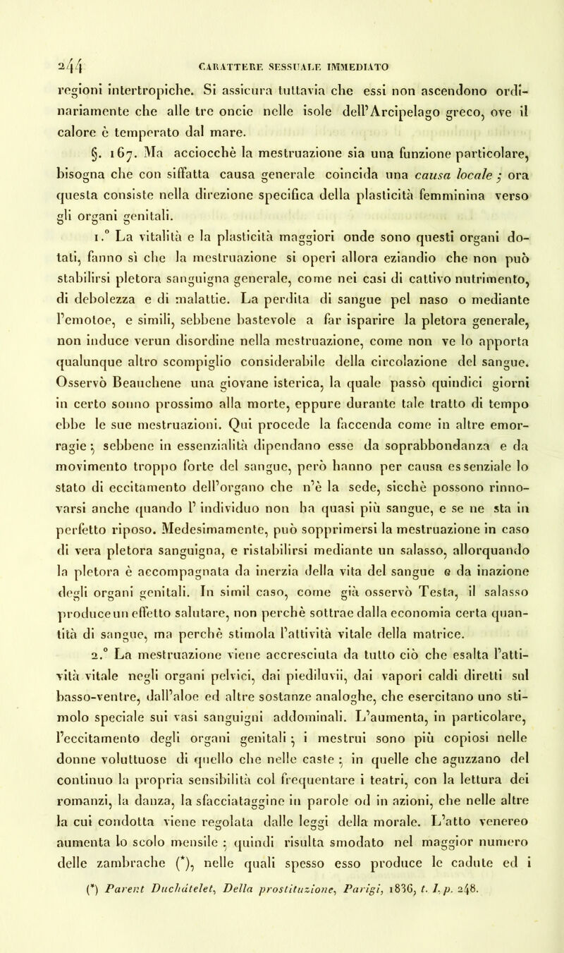 regioni intertropiche. Si assicura tuttavia che essi non ascendono ordi- nariamente che alle tre oncie nelle isole dell’Arcipelago greco, ove il calore è temperato dal mare. §. 167. Ma acciocché la mestruazione sia una funzione particolare, bisogna che con siffatta causa generale coincida una causa locale $ ora questa consiste nella direzione specifica della plasticità femminina verso gli organi genitali. i.° La vitalità e la plasticità maggiori onde sono questi organi do- tati, fanno sì che la mestruazione si operi allora eziandio che non può stabilirsi pletora sanguigna generale, come nei casi di cattivo nutrimento, di debolezza e di malattie. La perdita di sangue pel naso o mediante l’emotoe, e simili, sebbene bastevole a far isparire la pletora generale, non induce verun disordine nella mestruazione, come non ve lo apporta qualunque altro scompiglio considerabile della circolazione del sangue. Osservò Beauchene una giovane isterica, la quale passò quindici giorni in certo sonno prossimo alla morte, eppure durante tale tratto di tempo ebbe le sue mestruazioni. Qui procede la faccenda come in altre emor- ragie } sebbene in essenzialità dipendano esse da soprabbondanza e da movimento troppo forte del sangue, però hanno per causa essenziale lo stato di eccitamento dell’organo che n’è la sede, sicché possono rinno- varsi anche quando l’individuo non ha quasi più sangue, e se ne sta in perfetto riposo. Medesimamente, può sopprimersi la mestruazione in caso di vera pletora sanguigna, e ristabilirsi mediante un salasso, allorquando la pletora è accompagnata da inerzia della vita del sangue e da inazione degli organi genitali. In simil caso, come già osservò Testa, il salasso produce un effetto salutare, non perchè sottrae dalla economia certa quan- tità di sangue, ma perchè stimola l’attività vitale della matrice. 2.0 La mestruazione viene accresciuta da tutto ciò che esalta l’atti- vità vitale negli organi pelvici, dai piediluvii, dai vapori caldi diretti sul basso-ventre, dall’aloè ed altre sostanze analoghe, che esercitano uno sti- molo speciale sui vasi sanguigni addominali. L’aumenta, in particolare, l’eccitamento degli organi genitali • i mestrui sono più copiosi nelle donne voluttuose di quello che nelle caste • in quelle che aguzzano del continuo la propria sensibilità col frequentare i teatri, con la lettura dei romanzi, la danza, la sfacciataggine in parole od in azioni, che nelle altre la cui condotta viene regolata dalle leggi della morale. L’atto venereo aumenta lo scolo mensile • quindi risulta smodato nel maggior numero delle zambrache (*), nelle quali spesso esso produce le cadute ed i (*) Pareni Duchdtelet, Della prostituzione, Parigi, i83G, t. J,p. 248.