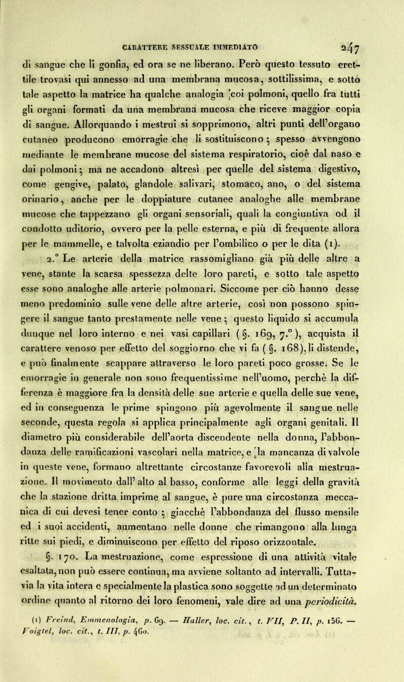 di sangue che 11 gonfia, ed ora se ne liberano. Però questo tessuto eret- tile trovasi qui annesso ad una membrana mucosa, sottilissima, e sotto tale aspetto la matrice ha qualche analogia 'coi polmoni, quello fra tutti gli organi formati da una membrana mucosa che riceve maggior copia di sangue. Allorquando i mestrui si sopprimono, altri punti dell’organo cutaneo producono emorragie che li sostituiscono } spesso avvengono mediante le membrane mucose del sistema respiratorio, cioè dal naso e dai polmoni* ma ne accadono altresì per quelle del sistema digestivo, come gengive, palato, glandole salivari, stomaco, ano, o del sistema orinario, anche per le doppiature cutanee analoghe alle membrane mucose che tappezzano gli organi sensoriali, quali la congiuntiva od il condotto uditorio, ovvero per la pelle esterna, e più di frequente allora per le mammelle, e talvolta eziandio per l’ombilico o per le dita (i). 2.0 Le arterie della matrice rassomigliano già più delle altre a vene, stante la scarsa spessezza delte loro pareti, e sotto tale aspetto esse sono analoghe alle arterie polmonari. Siccome per ciò hanno desse meno predominio sulle vene delle altre arterie, così non possono spin- gere il sangue tanto prestamente nelle vene * questo liquido si accumula dunque nel loro interno e nei vasi capillari ( §. 169, 7.0 ), acquista il carattere venoso per effetto del soggiorno che vi fa ( §. 168),li distende, e può finalmente scappare attraverso le loro pareti poco grosse. Se le emorragie in generale non sono frequentissime nell’uomo, perchè la dif- ferenza è maggiore fra la densità delle sue arterie e quella delle sue vene, ed in conseguenza le prime spingono più agevolmente il sangue nelle seconde, questa regola si applica principalmente agli organi genitali. Il diametro più considerabile dell’aorta discendente nella donna, l’abbon- danza delle ramificazioni vascolari nella matrice, e . la mancanza di valvole in queste vene, formano altrettante circostanze favorevoli alla mestrua- zione. Il movimento dall’ alto al basso, conforme alle leggi della gravità che la stazione dritta imprime al sangue, è pure una circostanza mecca- nica di cui devesi tener conto } giacché l’abbondanza dei flusso mensile ed i suoi accidenti, aumentano nelle donne che rimangono alla lunga ritte sui piedi, e diminuiscono per effetto dei riposo orizzontale. §. 170. La mestruazione, come espressione di una attività vitale esaltata, non può essere continua, ma avviene soltanto ad intervalli. Tutta- via la vita intera e specialmente la plastica sono soggette ad un determinato ordine quanto al ritorno dei loro fenomeni, vale dire ad una periodicità, (1) Freind, Emmenologia, ^.69. — Haller, loc. cit., t. VII, P. II, p. i56. — Voigtei, loc. cit., t. Ili, p. 4G0.