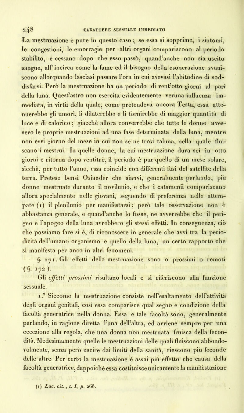 La mestruazione è pure in questo caso ^ se essa si sopprime, i sintomi, le congestioni, le emorragie per altri organi compariscono al periodo stabilito, e cessano dopo die esso passò, quand’anche non sia uscito sangue, all’ incirca come la fame ed il bisogno della esonerazione svani- scono allorquando lasciasi passare l’ora in cui avevasi l’abitudine di sod- disfarvi. Però la mestruazione ha un periodo di vent’otto giorni al pari della luna. Quest’astro non esercita evidentemente veruna influenza im- mediata, in virtù della quale, come pretendeva ancora Testa, essa atte- nuerebbe gli umori, li dilaterebbe e li fornirebbe di maggior quantità di luce e di calorico*, giacche allora converrebbe che tutte le donne aves- sero le proprie mestruazioni ad una fase determinata della luna, mentre non evvi giorno del mese in cui non se ne trovi taluna, nella quale flui- scano i mestrui. In quelle donne, la cui mestruazione dura sei in otto giorni e ritorna dopo ventitré, il periodo è pur quello di un mese solare, sicché, per tutto l’anno, essa coincide con differenti fasi del satellite della terra. Pretese bensì Osiander che sianvi, generalmente parlando, più donne mestruate durante il novilunio, e che i catamenii compariscano allora specialmente nelle giovani, seguendo di preferenza nelle attem- pate (1) il plenilunio per manifestarsi però tale osservazione non è abbastanza generale, e quand’anche lo fosse, ne avverrebbe che il peri- geo e l’apogeo della luna avrebbero gli stessi effetti. In conseguenza, ciò che possiamo fare si è, di riconoscere in generale che avvi tra la perio- dicità dell’umano organismo e quello della luna, un certo rapporto che si manifesta per anco in altri fenomeni. §. 171. Gli effetti della mestruazione sono o prossimi o remoti (§• *72 )• Gli effetti prossimi risultano locali e si riferiscono alla funzione sessuale. i.° Siccome la mestruazione consiste nell’esaltamento dell’attività degli organi genitali, così essa comparisce qual segno e condizione della facoltà generatrice nella donna. Essa e tale facoltà sono, generalmente parlando, in ragione diretta l’una dell’altra, ed avviene sempre per una eccezione alla regola, che una donna non mestruata fruisca della fecon- dità. Medesimamente quelle le mestruazioni delle quali fluiscono abbonde- volmente, senza però uscire dai limiti della sanità, riescono più feconde delle altre. Per certo la mestruazione è assai più effetto che causa della facoltà generatrice, dappoiché essa costituisce unicamente la manifestazione