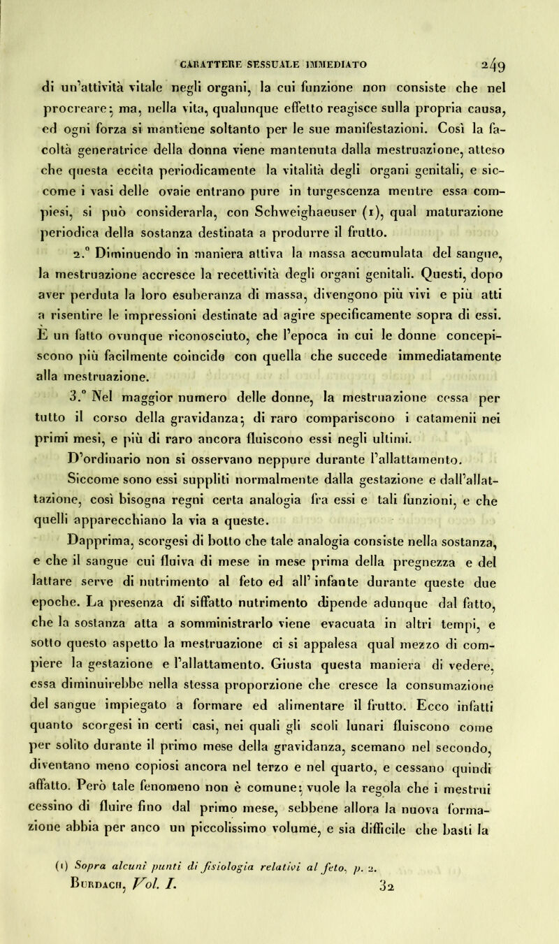di un’attività vitale negli organi, la cui funzione non consiste che nel procreare*, ma, nella vita, qualunque effetto reagisce sulla propria causa, ed ogni forza si mantiene soltanto per le sue manifestazioni. Così la fa- coltà generatrice della donna viene mantenuta dalla mestruazione, atteso che questa eccita periodicamente la vitalità degli organi genitali, e sic- come i vasi delle ovaie entrano pure in turgescenza mentre essa com- piesi, si può considerarla, con Schweighaeuser (i), qual maturazione periodica della sostanza destinata a produrre il frutto. 2. ° Dimi nuendo in maniera attiva la massa accumulata del sangue, la mestruazione accresce la recettività degli organi genitali. Questi, dopo aver perduta la loro esuberanza di massa, divengono più vivi e più atti a risentire le impressioni destinate ad agire specificamente sopra di essi. E un fatto ovunque riconosciuto, che l’epoca in cui le donne concepi- scono più facilmente coincide con quella che succede immediatamente alla mestruazione. 3. ° Nel maggior numero delle donne, la mestruazione cessa per tutto il corso della gravidanza* di raro compariscono i catamenii nei primi mesi, e più di raro ancora fluiscono essi negli ultimi. D’ordinario non si osservano neppure durante l’allattamento. Siccome sono essi suppliti normalmente dalla gestazione e dall’allat- tazione, così bisogna regni certa analogia fra essi e tali funzioni, e che quelli apparecchiano la via a queste. Dapprima, scorgesi di botto che tale analogia consiste nella sostanza, e che il sangue cui fluiva di mese in mese prima della pregnezza e del lattare serve di nutrimento al feto ed all’infante durante queste due epoche. La presenza di siffatto nutrimento dipende adunque dal fatto, che la sostanza atta a somministrarlo viene evacuata in altri tempi, e sotto questo aspetto la mestruazione ci si appalesa qual mezzo di com- piere la gestazione e l’allattamento. Giusta questa maniera di vedere, essa diminuirebbe nella stessa proporzione che cresce la consumazione del sangue impiegato a formare ed alimentare il frutto. Ecco infatti quanto scorgesi in certi casi, nei quali gli scoli lunari fluiscono come per solito durante il primo mese della gravidanza, scemano nel secondo, diventano meno copiosi ancora nel terzo e nel quarto, e cessano quindi affatto. Però tale fenomeno non è comune» vuole la regola che i mestrui cessino di fluire fino dal primo mese, sebbene allora la nuova forma- zione abbia per anco un piccolissimo volume, e sia difficile che basti la (i) Sopra alcuni punti di fisiologia relativi al feto, p. 2. Burdach, Voi /. 32