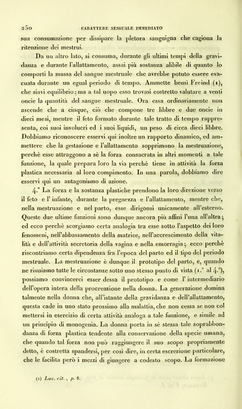 sua consumazione per dissipare la pletora sanguigna che cagiona la ritenzione dei mestrui. Da un altro lato, si consuma, durante gli ultimi tempi della gravi- danza e durante Pallattamento, assai più sostanza alibile di quanto lo comporti la massa del sangue mestruale che avrebbe potuto essere eva- cuata durante un egual periodo di tempo. Ammette bensì Freind (1), che siavi equilibrio 5 ma a tal uopo esso trovasi costretto valutare a venti oncie la quantità del sangue mestruale. Ora essa ordinariamente non ascende che a cinque, ciò che compone tre libbre e due oncie in dieci mesi, mentre il feto formato durante tale tratto di tempo rappre- senta, coi suoi involucri ed i suoi liquidi, un peso di circa dieci libbre. Dobbiamo riconoscere esservi qui inoltre un rapporto dinamico, ed am- mettere che la gestazione e Fallattamento sopprimono la mestruazione, perchè esse attraggono a sè la forza consacrata in altri momenti a tale funzione, la quale prepara loro la via perchè tiene in attività la forza plastica necessaria al loro compimento. In una parola, dobbiamo dire esservi qui un antagonismo di azione. /j.° La forza e la sostanza plastiche prendono la loro direzione verso il feto e P infante, durante la pregnezza e l’allattamento, mentre che, nella mestruazione e nel parto, esse dirigonsi unicamente all’esterno. Queste due ultime funzioni sono dunque ancora più affini l’una all’altra ^ ed ecco perchè scorgiamo certa analogia tra esse sotto l’aspetto dei loro fenomeni, nell’abbassamento della matrice, nell’accrescimento della vita- lità e dell’attività secretoria della vagina e nella emorragia} ecco perchè riscontriamo certa dipendenza fra l’epoca del parto ed il tipo del periodo mestruale. La mestruazione è dunque il prototipo del parto, e, quando ne riuniamo tutte le circostanze sotto uno stesso punto di vista (i.° al 4-°)> possiamo convincerci esser dessa il prototipo e come P intermediario dell’opera intera della procreazione nella donna. La generazione domina talmente nella donna che, all’istante della gravidanza e dell’allattamento, questa cade in uno stato prossimo alla malattia, che non cessa se non col mettersi in esercizio di certa attività analoga a tale funzione, e simile ad un principio di monogenia. La donna porta in sè stessa tale soprabbon- danza di forza plastica tendente alla conservazione della specie umana, che quando tal forza non può raggiungere il suo scopo propriamente detto, è costretta spandersi, per così dire, in certa escrezione particolare, che le facilita però i mezzi di giungere a codesto scopo. La formazione