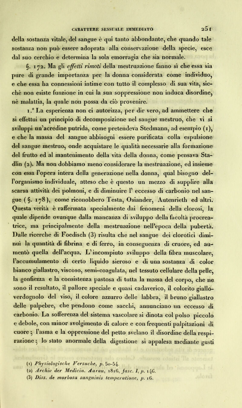 della sostanza vitale, del sangue è qui tanto abbondante, che quando tale sostanza non può essere adoprata alla conservazione della specie, esce dal suo cerchio e determina la sola emorragia che sia normale. §. 172. Ma gli effetti rimoti della mestruazione fanno sì che essa sia pure di grande importanza per la donna considerata come individuo, e che essa ha connessioni intime con tutto il complesso di sua vita, sic- ché non esiste funzione in cui la sua soppressione non induca disordine, nè malattia, la quale non possa da ciò provenire. i.° La esperienza non ci autorizza, per dir vero, ad ammettere che si effettui un principio di decomposizione nel sangue mestruo, che vi si sviluppi un’acredine putrida, come pretendeva Stedmann, ad esempio (1), e che la massa del sangue abbisogni essere purificata colla espulsione del sangue mestruo, onde acquistare le qualità necessarie alla formazione del frutto ed al mantenimento della vita della donna, come pensava Sta- dlin (2)^ Ma non dobbiamo meno considerare la mestruazione, ed insieme con essa l’opera intera della generazione nella donna, qual bisogno del- l’organismo individuale, atteso che è questo un mezzo di supplire alla scarsa attività dei polmoni, e di diminuire 1’ eccesso di carbonio nel san- gue ( §. 178), come riconobbero Testa, Osiander, Autenrieth ed altri. Questa verità è raffermata specialmente dai fenomeni della clorosi, la quale dipende ovunque dalla mancanza di sviluppo della facoltà procrea- trice, ma principalmente della mestruazione nell’epoca della pubertà. Dalle ricerche di Foedisch (3) risulta che nel sangue dei clorotici dimi- nuì la quantità di fibrina e di ferro, in conseguenza di cruore, ed au- mentò quella dell’acqua. L’incompiuto sviluppo della fibra muscolare, l’accumulamento di certo liquido sieroso e di una sostanza di color bianco giallastro, viscoso, semi-coagulata, nel tessuto cellulare della pelle, la gonfiezza e la consistenza pastosa di tutta la massa del corpo, che ne sono il resultato, il pallore speciale e quasi cadaverico, il colorito giallo- verdognolo del viso, il colore azzurro delle labbra, il bruno giallastro delle palpebre, che pendono come sacelli, annunciano un eccesso di carbonio. La sofferenza del sistema vascolare si dinota col polso piccolo e debole, con minor svolgimento di calore e con frequenti palpitazioni di cuore } l’asma e la oppressione del petto svelano il disordine della respi- razione ; lo stato anormale della digestione si appalesa mediante gusti (1) Physiologische Versuche, p. 5o-54- (2) Archiv der Medicin. Aarau, 1816, Jasc. 1, p. (3) Diss. de morbosa sanguinis temperatione, p. 16.