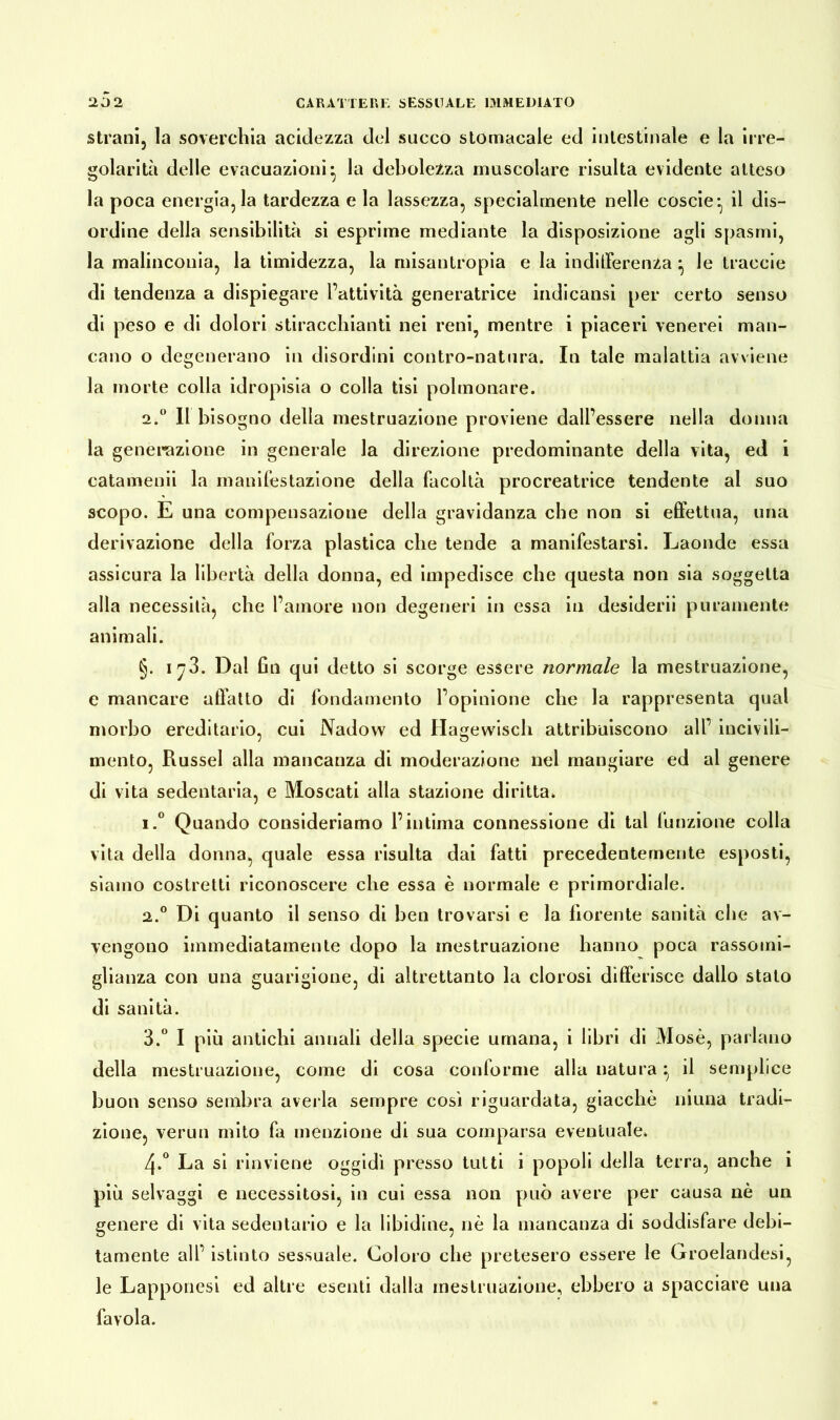 strani, la soverchia acidezza del succo stomacale ed intestinale e la irre- golarità delle evacuazioni* la debolezza muscolare risulta evidente atteso la poca energia, la tardezza e la lassezza, specialmente nelle coscie* il dis- ordine della sensibilità si esprime mediante la disposizione agii spasmi, la malinconia, la timidezza, la misantropia e la indifferenza ^ le traccie di tendenza a dispiegare l’attività generatrice indi causi per certo senso di peso e di dolori stiracchiatiti nei reni, mentre i piaceri venerei man- cano o degenerano in disordini contro-natura. In tale malattia avviene la morte colla idropisia o colla tisi polmonare. 2.° Il bisogno della mestruazione proviene dall’essere nella donna la generazione in generale la direzione predominante della vita, ed i catamenii la manifestazione della facoltà procreatrice tendente al suo scopo. E una compensazione della gravidanza che non si effettua, una derivazione della forza plastica che tende a manifestarsi. Laonde essa assicura la libertà della donna, ed impedisce che questa non sia soggetta alla necessità, che l’amore non degeneri in essa in desiderii puramente animali. §. 1^3. Dal fin qui detto si scorge essere normale la mestruazione, e mancare affatto di fondamento l’opinione che la rappresenta qual morbo ereditario, cui Nadow ed Hagevvisch attribuiscono all’ incivili- mento, Rüssel alla mancanza di moderazione nel mangiare ed al genere di vita sedentaria, e Moscati alla stazione diritta, 1. ° Quando consideriamo l’intima connessione di tal funzione colla vita della donna, quale essa risulta dai fatti precedentemente esposti, siamo costretti riconoscere che essa è normale e primordiale. 2. ° Di quanto il senso di ben trovarsi e la fiorente sanità che av- vengono immediatamente dopo la mestruazione hanno poca rassomi- glianza con una guarigione, di altrettanto la clorosi differisce dallo stato di sanità. 3. ° I più antichi annali della specie umana, i libri di Mosè, parlano della mestruazione, come di cosa conforme alla natura ^ il semplice buon senso sembra averla sempre così riguardata, giacche niuna tradi- zione, verun mito fa menzione di sua comparsa eventuale» 4»° La si rinviene oggidì presso tutti i popoli della terra, anche i più selvaggi e necessitosi, in cui essa non può avere per causa nè un genere di vita sedentario e la libidine, nè la mancanza di soddisfare debi- tamente all’ istinto sessuale. Coloro che pretesero essere le Groelandesi, le Lapponesi ed altre esenti dalla mestruazione, ebbero a spacciare una favola.