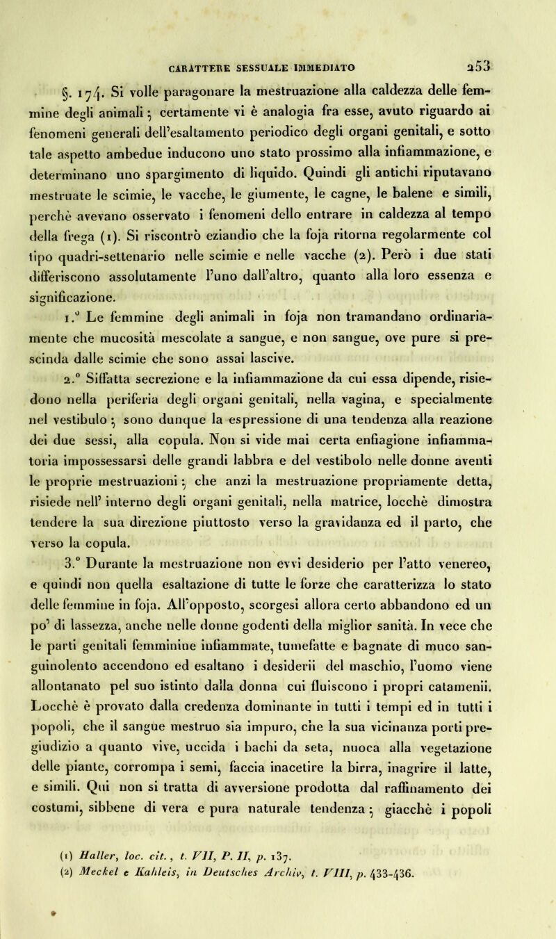 a53 §. 17/j. Si volle paragonare la mestruazione alla caldezza delle fem- mine degli animali} certamente vi è analogia fra esse, avuto riguardo ai fenomeni generali dell’esaltamento periodico degli organi genitali, e sotto tale aspetto ambedue inducono uno stato prossimo alla infiammazione, e determinano uno spargimento di liquido. Quindi gli antichi riputavano mestruate le scimie, le vacche, le giumente, le cagne, le balene e simili, perchè avevano osservato i fenomeni dello entrare in caldezza al tempo della frega (1). Si riscontrò eziandio che la foja ritorna regolarmente col tipo quadri-settenario nelle scimie e nelle vacche (2). Però i due stati differiscono assolutamente l’uno dall’altro, quanto alla loro essenza e significazione. i.° Le femmine degli animali in foja non tramandano ordinaria- mente che mucosità mescolate a sangue, e non sangue, ove pure si pre- scinda dalle scimie che sono assai lascive. 2.0 Siffatta secrezione e la infiammazione da cui essa dipende, risie- dono nella periferia degli organi genitali, nella vagina, e specialmente nel vestibulo ^ sono dunque la espressione di una tendenza alla reazione dei due sessi, alla copula. Non si vide mai certa enfiagione infiamma- toria impossessarsi delle grandi labbra e del vestibolo nelle donne aventi le proprie mestruazioni -, che anzi la mestruazione propriamente detta, risiede nell’ interno degli organi genitali, nella matrice, locchè dimostra tendere la sua direzione piuttosto verso la gravidanza ed il parto, che verso la copula. 3.° Durante la mestruazione non evvi desiderio per l’atto venereo, e quindi non quella esaltazione di tutte le forze che caratterizza lo stato delle femmine in foja. All’opposto, scorgesi allora certo abbandono ed un po’ di lassezza, anche nelle donne godenti della miglior sanità. In vece che le parti genitali femminine infiammate, tumefatte e bagnate di muco san- guinolento accendono ed esaltano i desiderii del maschio, l’uomo viene allontanato pel suo istinto dalla donna cui fluiscono i propri catamenii. Locchè è provato dalla credenza dominante in tutti i tempi ed in tutti i popoli, che il sangue mestruo sia impuro, che la sua vicinanza porti pre- giudizio a quanto vive, uccida i bachi da seta, nuoca alla vegetazione delie piante, corrompa i semi, faccia inacetire la birra, inagrire il latte, e simili. Qui non si tratta di avversione prodotta dal raffinamento dei costumi, sibbene di vera e pura naturale tendenza } giacché i popoli (1) Haller, loc. eie., t. VII, P. 11, p. i3^. (2) Meckel e Kahle is, in Deutsches Archiv, t. Vili, p. 433*436.