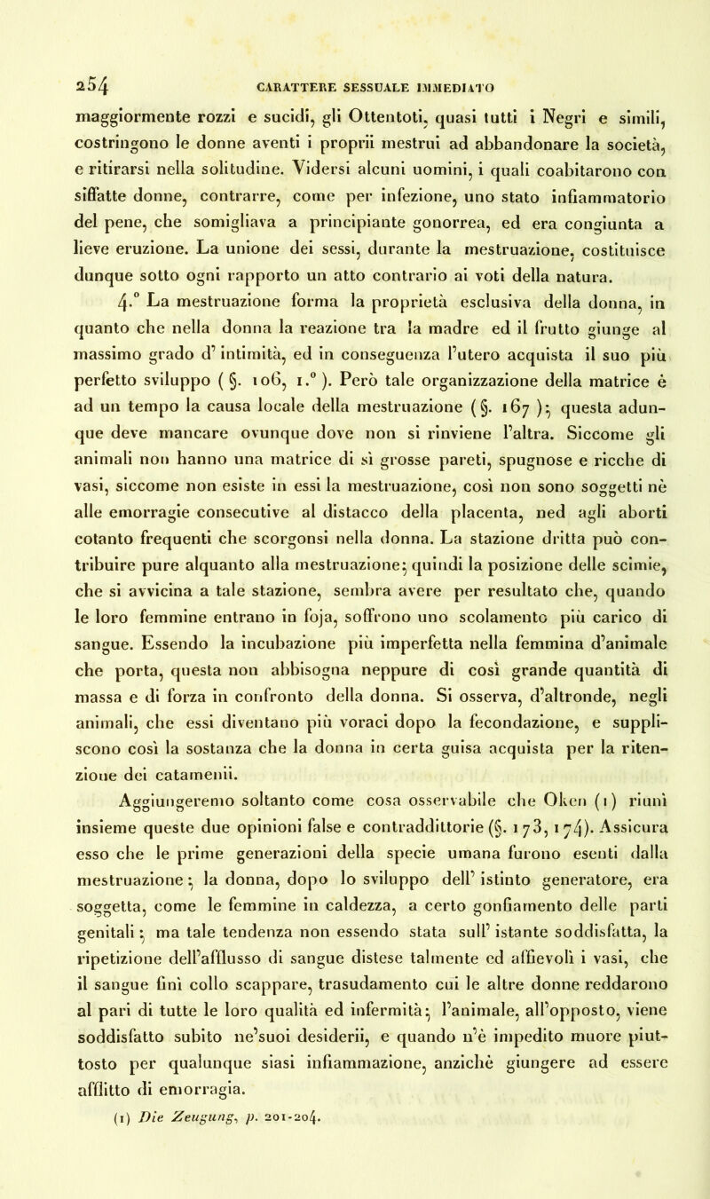 maggiormente rozzi e sucidi, gli Ottentoti. quasi tutti i Negri e simili, costringono le donne aventi i proprii mestrui ad abbandonare la società, e ritirarsi nella solitudine. Vidersi alcuni uomini, i quali coabitarono con siffatte donne, contrarre, come per infezione, uno stato infiammatorio dei pene, che somigliava a principiante gonorrea, ed era congiunta a lieve eruzione. La unione dei sessi, durante la mestruazione, costituisce dunque sotto ogni rapporto un atto contrario ai voti della natura. 4-° La mestruazione forma la proprietà esclusiva della donna, in quanto che nella donna la reazione tra la madre ed il frutto giunge al massimo grado d’intimità, ed in conseguenza l’utero acquista il suo più perfetto sviluppo ( §. 106, i.° ). Però tale organizzazione della matrice è ad un tempo la causa locale della mestruazione ( §. 167 )• questa adun- que deve mancare ovunque dove non si rinviene l’altra. Siccome gli animali non hanno una matrice di sì grosse pareti, spugnose e ricche di vasi, siccome non esiste in essi la mestruazione, così non sono soggetti nè alle emorragie consecutive al distacco della placenta, ned agli aborti cotanto frequenti che scorgonsi nella donna. La stazione dritta può con- tribuire pure alquanto alla mestruazione^ quindi la posizione delle scinde, che si avvicina a tale stazione, sembra avere per resultato che, quando le loro femmine entrano in foja, soffrono uno scolamento più carico di sangue. Essendo la incubazione più imperfetta nella femmina d’animale che porta, questa non abbisogna neppure di così grande quantità di massa e di forza in confronto della donna. Si osserva, d’altronde, negli animali, cbe essi diventano più voraci dopo la fecondazione, e suppli- scono così la sostanza che la donna in certa guisa acquista per la riten- zione dei catamenii. Aggiungeremo soltanto come cosa osservabile che Oken (1) riunì insieme queste due opinioni false e contraddittorie (§. 173,1 7/}). Assicura esso che le prime generazioni della specie umana furono esenti dalla mestruazione • la donna, dopo lo sviluppo dell’ istinto generatore, era soggetta, come le femmine in caldezza, a certo gonfiamento delle parti genitali^ ma tale tendenza non essendo stata sull’istante soddisfatta, la ripetizione dell’afflusso di sangue distese talmente ed affievolì i vasi, che il sangue finì collo scappare, trasudamento cui le altre donne reddarono al pari di tutte le loro qualità ed infermità- l’animale, all’opposto, viene soddisfatto subito ne’suoi desiderii, e quando n’è impedito muore piut- tosto per qualunque siasi infiammazione, anziché giungere ad essere afflitto di emorragia. (1) Die Zeugung, p. 201-204.