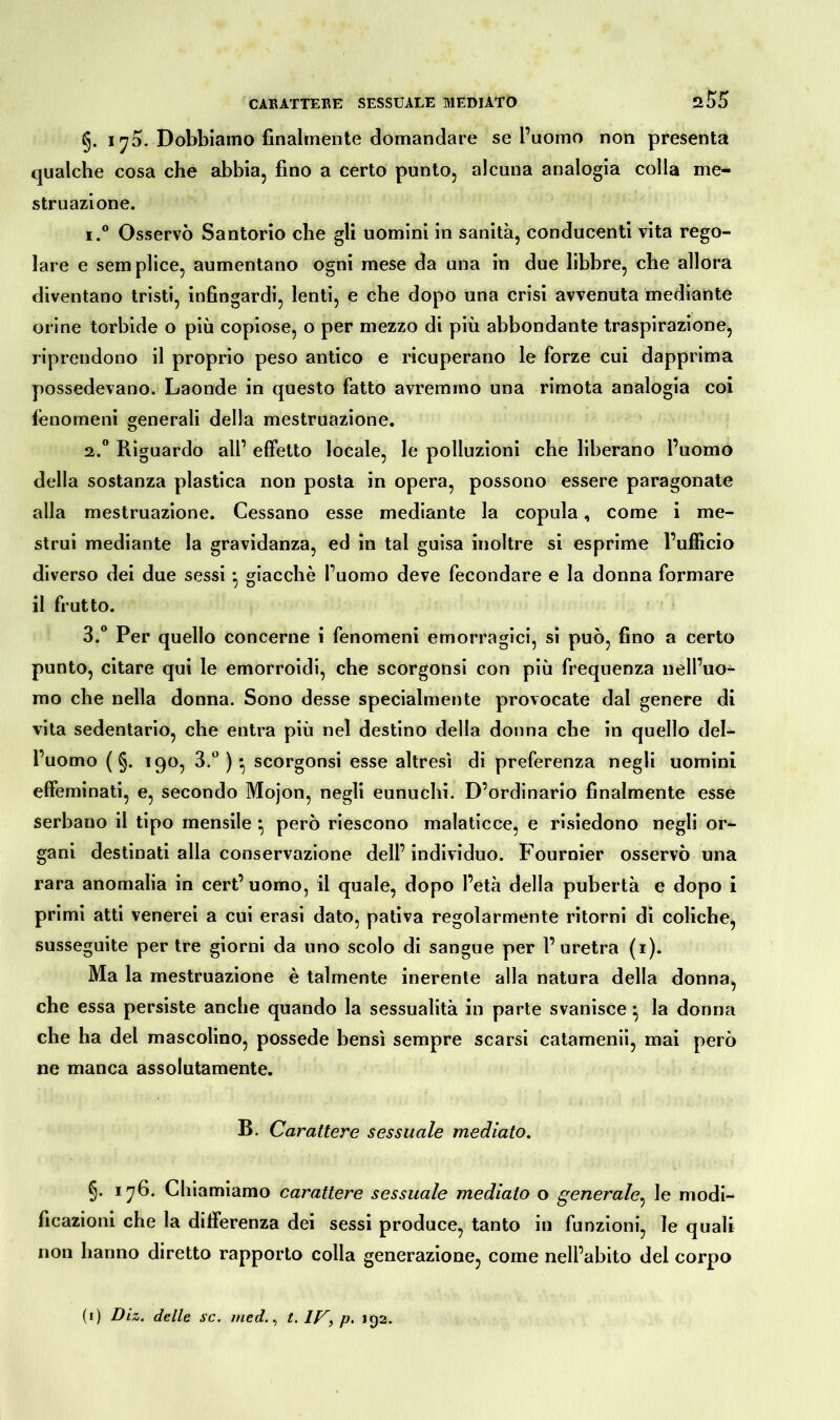 §. i yS. Dobbiamo finalmente domandare se l’uomo non presenta qualche cosa che abbia, fino a certo punto, alcuna analogia colla me- struazione. i.° Osservò Santorio che gli uomini in sanità, conducenti vita rego- lare e semplice, aumentano ogni mese da una in due libbre, che allora diventano tristi, infingardi, lenti, e che dopo una crisi avvenuta mediante orine torbide o più copiose, o per mezzo di più abbondante traspirazione, riprendono il proprio peso antico e ricuperano le forze cui dapprima possedevano. Laonde in questo fatto avremmo una rimota analogia coi fenomeni generali della mestruazione. 2.0 Riguardo all’ effetto locale, le polluzioni che liberano l’uomo della sostanza plastica non posta in opera, possono essere paragonate alla mestruazione. Cessano esse mediante la copula, come i me- strui mediante la gravidanza, ed in tal guisa inoltre si esprime l’ufficio diverso dei due sessi * giacché l’uomo deve fecondare e la donna formare il frutto. 3.° Per quello concerne i fenomeni emorragici, si può, fino a certo punto, citare qui le emorroidi, che scorgonsi con più frequenza nell’uo- mo che nella donna. Sono desse specialmente provocate dal genere di vita sedentario, che entra più nel destino della donna che in quello del- l’uomo ( §. 190, 3.°)* scorgonsi esse altresì di preferenza negli uomini effeminati, e, secondo Mojon, negli eunuchi. D’ordinario finalmente esse serbano il tipo mensile } però riescono malaticce, e risiedono negli or- gani destinati alla conservazione dell’individuo. Fournier osservò una rara anomalia in cert’ uomo, il quale, dopo l’età della pubertà e dopo i primi atti venerei a cui erasi dato, pativa regolarmente ritorni di coliche, susseguite per tre giorni da uno scolo di sangue per l’uretra (1). Ma la mestruazione è talmente inerente alla natura della donna, che essa persiste anche quando la sessualità in parte svanisce} la donna che ha del mascolino, possedè bensì sempre scarsi catamenii, mai però ne manca assolutamente. B. Carattere sessuale mediato. §• 176. Chiamiamo carattere sessuale mediato o generale, le modi- ficazioni che la differenza dei sessi produce, tanto in funzioni, le quali non hanno diretto rapporto colla generazione, come nell’abito del corpo (1) Diz. delle sc. med., t. 1J7, p. 192.