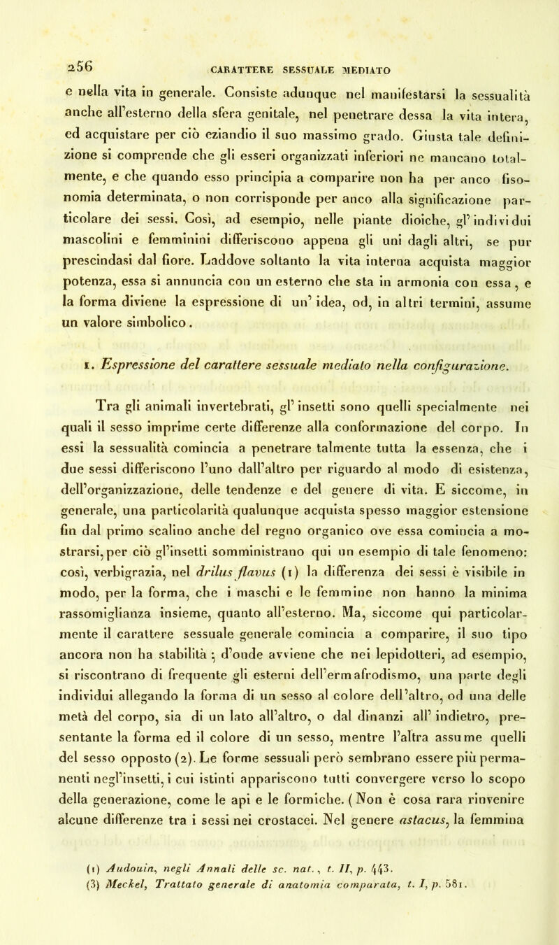 e nella vita in generale. Consiste adunque nel manifestarsi la sessualità anche aH’esterno della sfera genitale, nel penetrare dessa la vita intera, ed acquistare per ciò eziandio il suo massimo grado. Giusta tale defini- zione si comprende che gli esseri organizzati inferiori ne mancano total- mente, e che quando esso principia a comparire non ha per anco fiso- nomia determinata, o non corrisponde per anco alla significazione par- ticolare dei sessi. Così, ad esempio, nelle piante dioiche, gl’indivi dui mascolini e femminini differiscono appena gli uni dagli altri, se pur prescindasi dal fiore. Laddove soltanto la vita interna acquista maggior potenza, essa si annuncia con un esterno che sta in armonia con essa , e la forma diviene la espressione di un’ idea, od, in altri termini, assume un valore simbolico. x. Espressione del carattere sessuale mediato nella configurazione. Tra gli animali invertebrati, gl’ insetti sono quelli specialmente nei quali il sesso imprime certe differenze alla conformazione del corpo. In essi la sessualità comincia a penetrare talmente tutta la essenza, che i due sessi differiscono l’uno dall’altro per riguardo al modo di esistenza, dell’ organizzazione, delle tendenze e del genere di vita. E siccome, in generale, una particolarità qualunque acquista spesso maggior estensione fin dal primo scalino anche del regno organico ove essa comincia a mo- strarsi, per ciò gl’insetti somministrano qui un esempio di tale fenomeno: così, verbigrazia, nel drilus flavus (i) la differenza dei sessi è visibile in modo, per la forma, che i maschi e le femmine non hanno la minima rassomiglianza insieme, quanto all’esterno. Ma, siccome qui particolar- mente il carattere sessuale generale comincia a comparire, il suo tipo ancora non ha stabilità *, d’onde avviene che nei lepidotteri, ad esempio, si riscontrano di frequente gli esterni dell’ermafrodismo, una parte degli individui allegando la forma di un sesso al colore dell’altro, od una delle metà del corpo, sia di un lato all’altro, o dal dinanzi all’ indietro, pre- sentante la forma ed il colore di un sesso, mentre l’altra assume quelli del sesso opposto (2). Le forme sessuali però sembrano essere più perma- nenti negl’insetti, i cui istinti appariscono tutti convergere verso lo scopo della generazione, come le api e le formiche. ( Non è cosa rara rinvenire alcune differenze tra i sessi nei crostacei. Nel genere astacus, la femmina (1) Audouin, negli Annali delle sc. nat., t. II, p. 44^- (3) Meckel, Trattato generale di anatomia comparata, t. I, p. 58i.