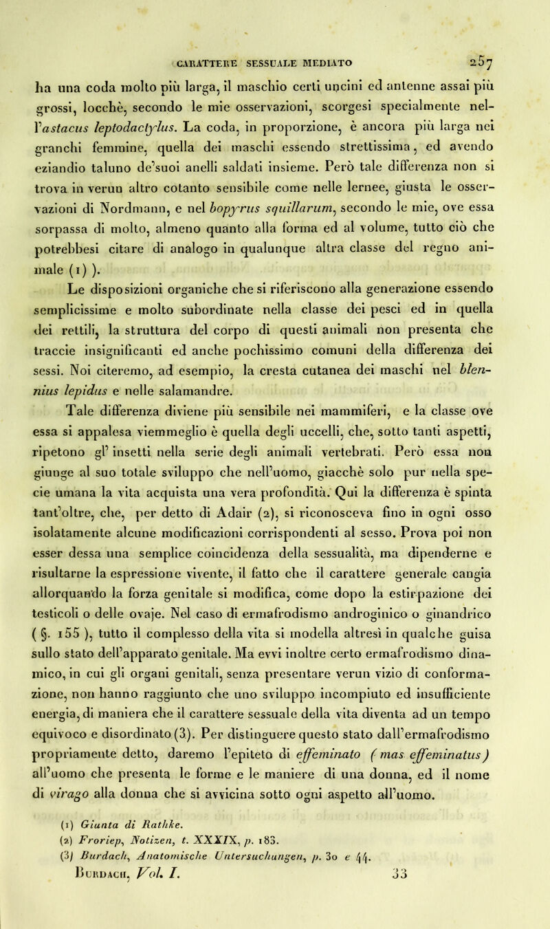 ha una coda molto più larga, il maschio certi uncini ed antenne assai più grossi, locchè, secondo le mie osservazioni, scorgesi specialmente nel- Yastacus leptodaclylus. La coda, in proporzione, è ancora più larga nei granchi femmine, quella dei maschi essendo strettissima, ed avendo eziandio taluno de’suoi anelli saldati insieme. Però tale differenza non si trova in verun altro cotanto sensibile come nelle lernee, giusta le osser- vazioni di Nordmann, e nel bopyrus squillarum^ secondo le mie, ove essa sorpassa di molto, almeno quanto alla forma ed al volume, tutto ciò che potrebbesi citare di analogo in qualunque altra classe del regno ani- male (1) ). Le disposizioni organiche che si riferiscono alla generazione essendo semplicissime e molto subordinate nella classe dei pesci ed in quella dei rettili, la struttura del corpo di questi animali non presenta che traccie insignificanti ed anche pochissimo comuni della differenza dei sessi. Noi citeremo, ad esempio, la cresta cutanea dei maschi nel blen- nius lepidus e nelle salamandre. Tale differenza diviene più sensibile nei mammiferi, e la classe ove essa si appalesa viemmeglio è quella degli uccelli, che, sotto tanti aspetti, ripetono gl’ insetti nella serie degli animali vertebrati. Però essa non giunge al suo totale sviluppo che nell’uomo, giacché solo pur nella spe- cie umana la vita acquista una vera profondità. Qui la differenza è spinta tant’oltre, che, per detto di Adair (2), si riconosceva fino in ogni osso isolatamente alcune modificazioni corrispondenti al sesso. Prova poi non esser dessa una semplice coincidenza della sessualità, ma dipenderne e risultarne la espressione vivente, il fatto che il carattere generale cangia allorquando la forza genitale si modifica, come dopo la estirpazione dei testicoli o delle ovaje. Nel caso di ermafrodismo androginico o ginandrico ( §. i55 ), tutto il complesso della vita si modella altresì in qualche guisa sullo stato dell’apparato genitale. Ma ovvi inoltre certo ermafrodismo dina- mico, in cui gli organi genitali, senza presentare verun vizio di conforma- zione, non hanno raggiunto che uno sviluppo incompiuto ed insufficiente energia, di maniera che il carattere sessuale della vita diventa ad un tempo equivoco e disordinato (3). Per distinguere questo stato dairermafrodismo propriamente detto, daremo l’epiteto di effeminato ( mas effeminatus) all’uomo che presenta le forme e le maniere di una donna, ed il nome di virago alla donna che si avvicina sotto ogni aspetto all’uomo. (1) Giunta di Rathke. (2) Froriep, Notizen, t. XXXIX, p. ib3. (3) Burdach, Anatomische Untersuchungen, p. 3o e Burdacii, VoL /. 33