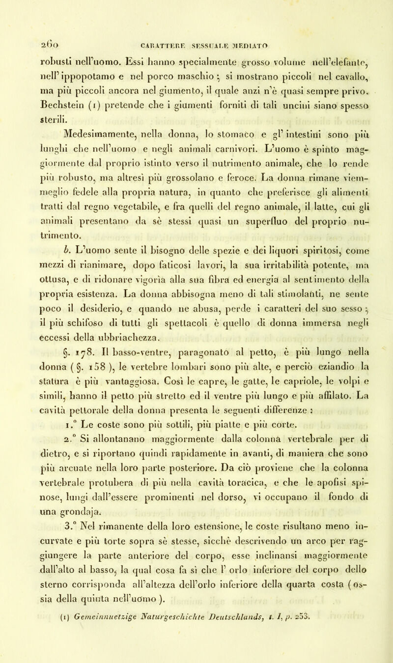 robusti nell’uomo. Essi hanno specialmente grosso volume nell’elefante, nell’ ippopotamo e nel porco maschio • si mostrano piccoli nel cavallo, ma più piccoli ancora nel giumento, il quale anzi n’è quasi sempre privo. Bechstein (1) pretende che i giumenti forniti di tali uncini siano spesso sterili. Medesimamente, nella donna, lo stomaco e gl’ intestirii sono più lunghi che nell’uomo e negli animali carnivori. L’uomo è spinto mag- giormente dal proprio istinto verso il nutrimento animale^ che lo rende più robusto, ma altresi più grossolano e feroce. La donna rimane viem- meglio fedele alla propria natura, in quanto che preferisce gli alimenti tratti dal regno vegetabile, e fra quelli del regno animale, il latte, cui gli animali presentano da sè stessi quasi un superfluo del proprio nu- trimento. b. L’uomo sente il bisogno delle spezie e dei liquori spiritosi, come mezzi di rianimare, dopo faticosi lavori, la sua irritabilità potente, ma ottusa, e di ridonare vigorìa alla sua fibra ed energia al sentimento della propria esistenza. La donna abbisogna meno di tali stimolanti, ne sente poco il desiderio, e quando ne abusa, perde i caratteri del suo sesso ^ il più schifoso di tutti gli spettacoli è quello di donna immersa negli eccessi della ubbriachczza. §. 178. Il basso-ventre, paragonato al petto, è più lungo nella donna ( §. i58 ), le vertebre lombari sono più alte, e perciò eziandio la statura è più vantaggiosa. Così le capre, le gatte, le capriole, le volpi e simili, hanno il petto più stretto ed il ventre più lungo e più affilato. La cavità pettorale della donna presenta le seguenti differenze :• i.° Le coste sono più sottili, più piatte e più corte. 2.0 Si allontanano maggiormente dalla colonna vertebrale per di dietro, e si riportano quindi rapidamente in avanti, di maniera che sono più arcuate nella loro parte posteriore. Da ciò proviene che la colonna vertebrale protubera di più nella cavità toracica, e che le apolisi spi- nose, lungi dall’essere prominenti nel dorso, vi occupano il fondo di una grondaja. 3.° Nel rimanente della loro estensione, le coste risultano meno in- curvate e più torte sopra sè stesse, sicché descrivendo un arco per rag- giungere la parte anteriore del corpo, esse inclinansi maggiormente dall’alto al basso^ la qual cosa fa sì che 1’ orlo inferiore del corpo dello sterno corrisponda all’altezza dell’orlo inferiore della quarta costa ( os- sia della quinta nell’uomo ). (1) Gemeinnuetzige Naturgeschichte Deutschlands, t. /, p. 253.