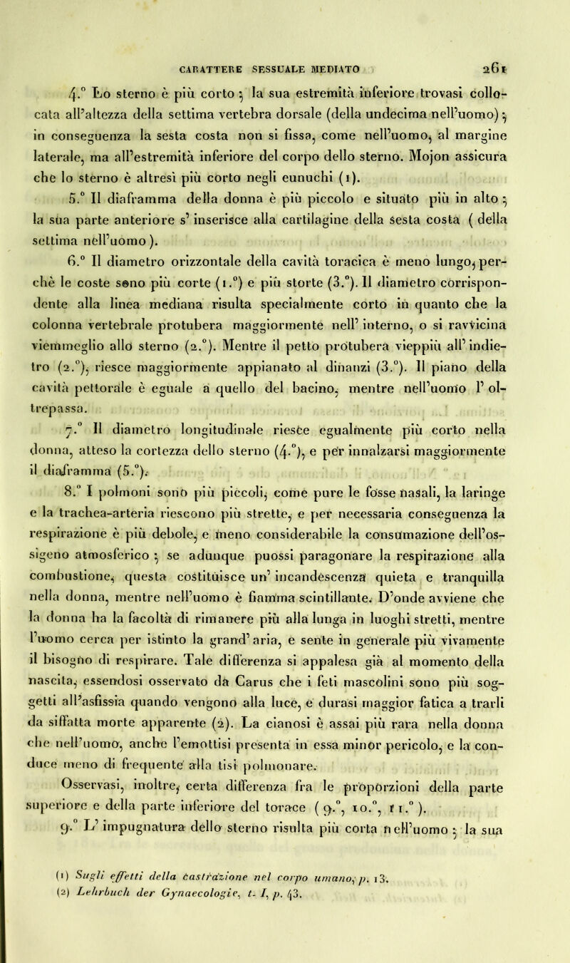 4-° Lo sterno è più corto } la sua estremità inferiore trovasi collo- cata all’altezza della settima vertebra dorsale (della undecima nell’uomo) in conseguenza la sesta costa non si fissa, come nell’uomo, al margine laterale, ma all’estremità inferiore del corpo dello sterno. Mojon assicura che lo sterno è altresì più corto negli eunuchi (1). 5. ° Il diaframma della donna è più piccolo e situato più in alto 3 la sua parte anteriore s’inserisce alla cartilagine della sesta costa ( della settima nell’uomo). 6. ° Il diametro orizzontale della cavità toracica è meno lungoj per- chè le coste sono più corte (i.°) e più storte (3.°). 11 diametro corrispon- dente alla linea mediana risulta specialmente corto in quanto che la colonna vertebrale protubera maggiormente nell’ interno, o si ravvicina viemmeglio alld sterno (2.0). Mentre il petto protubera vieppiù all’indie- tro (2.°)j riesce maggiormente appianato al dinanzi (3.°). Il piano della cavità pettorale è eguale a quello del bacino, mentre nell’uomo 1’ ol- trepassa. n.° Il diametro longitudinale rieste egualmente più corto nella donna, atteso la cortezza dello sterno (4.0), 0 per innalzarsi maggiormente il diaframmai (5.°).’ 8.° I polmoni sono più piccoli, come pure le fosse nasali, la laringe e la trachea-arteria riescono più strette, e per necessaria conseguenza la respirazione è più debole, e meno considerabile la consumazione dell’os- sigeno atmosferico } se adunque puossi paragonare la respirazione alla combustione^ questa costituisce un’ incandescenza quieta e tranquilla nella donna, mentre nell’uomo è fiamma scintillante. D’onde avviene che la donna ha la facoltà di rimanere più alla lunga in luoghi stretti, mentre l’uomo cerca per istinto là grand’ aria, e sente in generale più vivamente il bisogno di respirare. Tale differenza si appalesa già al momento della nascita, essendosi osservato da Carus che i feti mascolini sono più sog- getti all’asfissia quando vengono alla lucè, e durasi maggior fatica a trarli da siffatta morte apparente (2). La cianosi è assai più rara nella donna che nell’uomo, anche l’emottisi presenta in essa minor pericolo, e la con- duce meno di frequente alla tisi polmonare. Osservasi, inoltre, certa differenza fra le proporzioni della parte superiore e della parte inferiore del torace ( q.°, io.°, fi.0 ). 9.0 L’impugnatura dello sterno risulta più corta nell’uomo ♦ la sua (1) Sugli effetti della Castrazione nel corpo umano, p. i3, (2) Lehrbuch der Gynaecologie, t- /, p. /|3.
