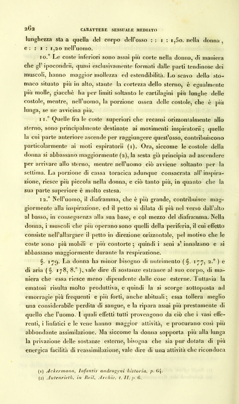 CARATTERE SESSUALE MEDIATO lunghezza sta a quella del corpo dell’osso : : 1 : i,5o. nella donna , e : : 1 : 1,20 nell’uomo. 10. ° Le coste inferiori sono assai più corte nella donna, di maniera che gl’ ipocondri^ quasi esclusivamente formati dalle parti tendinose dei muscoli, hanno maggior mollezza ed estendibilità. Lo scavo dello sto- maco situato più in alto, stante la cortezza dello sterno, è egualmente più molle, giacché ha per limiti soltanto le cartilagini più lunghe delle costole, mentre, nell’uomo, la porzione ossea delle costole, che è più lunga, se ne avvicina più. 11. ° Quelle Ira le coste superiori che recansi orizzontalmente allo sterno, sono principalmente destinate ai movimenti inspiratori! quelle la cui parte anteriore ascende per raggiungere quest’osso, contribuiscono particolarmente ai moti espiratori! (1). Ora, siccome le costole della donna si abbassano maggiormente (2), la sesta già principia ad ascendere per arrivare allo sterno, mentre nell’uomo ciò avviene soltanto per la settima. La porzione di cassa toracica adunque consacrata all’ inspira- zione, riesce più piccola nella donna, e ciò tanto più, in quanto che la sua parte superiore è molto estesa. 12.0 Nell’uomo, il diaframma, che è più grande, contribuisce mag- giormente alla inspirazione, ed il petto si dilata di più nel verso dall’alto al basso, in conseguenza alla sua base, e col mezzo del diaframma. Nella donna, i muscoli che più operano sono quelli della periferia, il cui effetto consiste nell’allargare il petto in direzione orizzontale, pel motivo che le coste sono più mobili e più contorte } quindi i seni s’ innalzano e si abbassano maggiormente durante la respirazione. §. 179. La donna ha minor bisogno di nutrimento ( §. 177, 2.0 ) e di aria ( §. 178, 8.° ), vale dire di sostanze estranee al suo corpo, di ma- niera che essa riesce meno dipendente dalle cose esterne. Tuttavia la ematosi risulta molto produttiva, e quindi la si scorge sottoposta ad emorragie più frequenti e più forti, anche abituali* essa tollera meglio una considerabile perdita di sangue, e la ripara assai più prestamente di quello che l’uomo. I quali effetti tutti provengono da ciò che i vasi effe- renti, i linfatici e le vene hanno maggior attività, e procurano così più abbondante assimilazione. Ma siccome la donna sopporta più alla lunga la privazione delle sostanze esterne, bisogna che sia pur dotala di più energica facilità di reassimilazione, vale dire di una attività che riconduca (1) Ackermann, Infantis androgyni bistorta, p. 6/|. (2) Autenrieth, in Reil, Archiv, t. IT, /». 6.