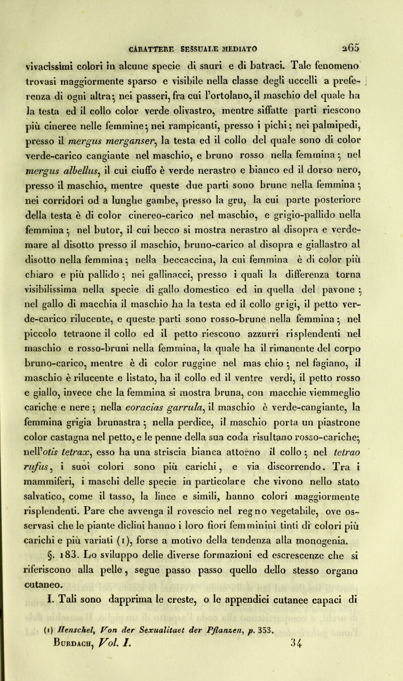 vivacissimi colori in alcune specie di sauri e di batracL Tale fenomeno trovasi maggiormente sparso e visibile nella classe degli uccelli a prefe- renza di ogni altra ^ nei passeri, fra cui Portolano, il maschio del quale ha la testa ed il collo color verde olivastro, mentre siffatte parti riescono più cineree nelle femmine*, nei rampicanti, presso i pichi; nei palmipedi, presso il mergus merganser, la testa ed il collo del quale sono di color verde-carico cangiante nel maschio, e bruno rosso nella femmina ^ nel mergus albellus, il cui ciuffo è verde nerastro e bianco ed il dorso nero, presso il maschio, mentre queste due parti sono brune nella femmina ^ nei corridori od a lunghe gambe, presso la gru, la cui parte posteriore della testa è di color cinereo-carico nel maschio, e grigio-pallido nella femmina• nel butor, il cui becco si mostra nerastro al disopra e verde- mare al disotto presso il maschio, bruno-carico al disopra e giallastro al disotto nella femmina} nella beccaccina, la cui femmina è di color più chiaro e più pallido ^ nei gallinacci, presso i quali la differenza torna visibilissima nella specie di gallo domestico ed in quella del pavone ^ nel gallo di macchia il maschio ha la testa ed il collo grigi, il petto ver- de-carico rilucente, e queste parti sono rosso-brune nella femmina * nel piccolo tetraone il collo ed il petto riescono azzurri risplendenti nel maschio e rosso-bruni nella femmina, la quale ha il rimanente del corpo bruno-carico, mentre è di color ruggine nel mas chio *, nel fagiano, il maschio è rilucente e listato, ha il collo ed il ventre verdi, il petto rosso e giallo, invece che la femmina si mostra bruna, con macchie viemmeglio cariche e nere ^ nella coracias garrula, il maschio è verde-cangiante, la femmina grigia brunastra } nella perdice, il maschio porta un piastrone color castagna nel petto, e le penne delia sua coda risultano rosso-cariche* nell’otó1 tetrax, esso ha una striscia bianca attorno il collo } nel tetrao rufus, i suoi colori sono più carichi, e via discorrendo. Tra i mammiferi, i maschi delle specie in particolare che vivono nello stato salvatico, come il tasso, la lince e simili^ hanno colori maggiormente risplendenti. Pare che avvenga il rovescio nel regno vegetabile, ove os- servasi che le piante diclini hanno i loro fiori femminini tinti di colori più carichi e più variati (i), forse a motivo della tendenza alla monogenia. §. i83. Lo sviluppo delie diverse formazioni ed escrescenze che si riferiscono alla pelle, segue passo passo quello dello stesso organo cutaneo. I. Tali sono dapprima le creste, o le appendici cutanee capaci di (i) Henschel, Von der Sexualitaet der Pflanzen, p. 353. Burdach, Voi. /. 34