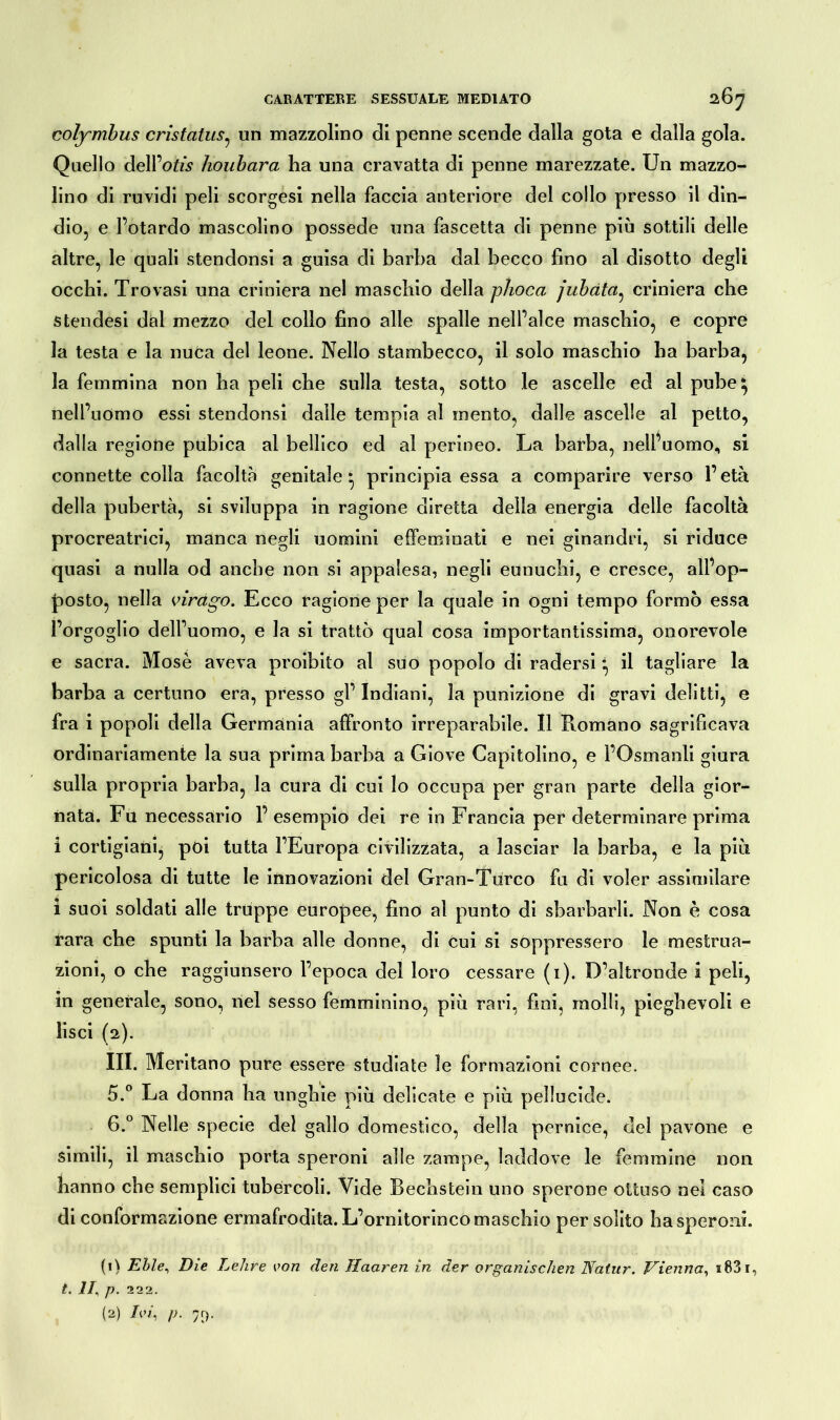 colymbus cristatus, un mazzolino di penne scende dalla gota e dalla gola. Quello deirWs houbara ha una cravatta di penne marezzate. Un mazzo- lino di ruvidi peli scorgesi nella faccia anteriore del collo presso il din- dio, e Petardo mascolino possedè una fascetta di penne più sottili delle altre, le quali stenclonsi a guisa di barba dal becco fino al disotto degli occhi. Trovasi una criniera nel maschio della phoca jubdta, criniera che stendesi dal mezzo del collo fino alle spalle nell’alce maschio, e copre la testa e la nuca del leone. Nello stambecco, il solo maschio ha barba, la femmina non ha peli che sulla testa, sotto le ascelle ed al pube ^ nell’uomo essi stendonsi dalle tempia al mento, dalle ascelle al petto, dalla regione pubica al bellico ed al perineo. La barba, nell’uomo, si connette colla facolta genitale* principia essa a comparire verso l’età della pubertà, si sviluppa in ragione diretta della energia delle facoltà procreatrici, manca negli uomini effeminati e nei ginandri, si riduce quasi a nulla od anche non si appalesa, negli eunuchi, e cresce, all’op- posto, nella virago. Ecco ragione per la quale in ogni tempo formò essa l’orgoglio dell’uomo, e la si trattò qual cosa importantissima, onorevole e sacra. Mosè aveva proibito al suo popolo di radersi *, il tagliare la barba a certuno era, presso gl’ Indiani, la punizione di gravi delitti, e fra i popoli della Germania affronto irreparabile. Il Romano sagrificava ordinariamente la sua prima barba a Giove Capitolino, e l’Osmanli giura Sulla propria barba, la cura di cui lo occupa per gran parte della gior- nata. Fu necessario F esempio dei re in Francia per determinare prima i cortigiani, poi tutta l’Europa civilizzata, a lasciar la barba, e la più pericolosa di tutte le innovazioni del Gran-Turco fu di voler assimilare i suoi soldati alle truppe europee, fino al punto di sbarbarli. Non è cosa rara che spunti la barba alle donne, di cui si soppressero le mestrua- zioni, o che raggiunsero l’epoca del loro cessare (i). D’altronde i peli, in generale, sono, nel sesso femminino, più rari, fini, molli, pieghevoli e lisci (2). III. Meritano pure essere studiate le formazioni cornee. 5. ° La donna ha unghie più delicate e più pellucide. 6. ° Nelle specie del gallo domestico, della pernice, del pavone e simili, il maschio porta speroni alle zampe, laddove le femmine non hanno che semplici tubèrcoli. Vide Bechstein uno sperone ottuso nel caso di conformazione ermafrodita. L’ornitorinco maschio per solito ha speroni. (1) Elle, Die Lehre von den Haaren in der organischen Natur. Vienna, i83i, t. 11, p. 222.