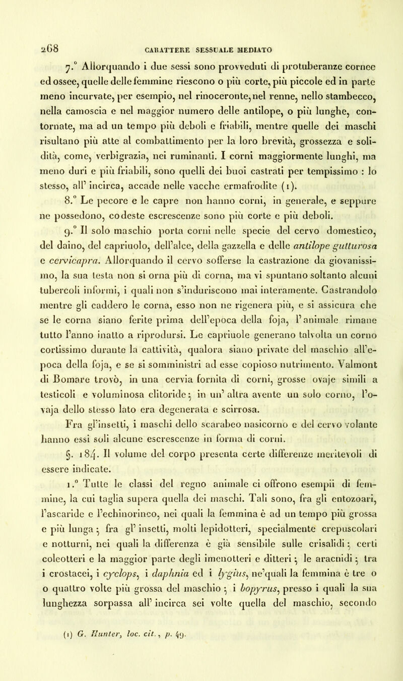 y.° Allorquando i due sessi sono provveduti di protuberanze cornee ed ossee, quelle delle femmine riescono o più corte, più piccole ed in parte meno incurvate, per esempio, nel rinoceronte, nel renne, nello stambecco, nella camoscia e nel maggior numero delle antilope, o più lunghe, con- tornate, ma ad un tempo più deboli e friabili, mentre quelle dei maschi risultano più atte al combattimento per la loro brevità, grossezza e soli- dità, come, verbigrazia, nei ruminanti. I corni maggiormente lunghi, ma meno duri e più friabili, sono quelli dei buoi castrati per tempissimo : lo stesso, all’ incirca, accade nelle vacche ermafrodite (i). 8.° Le pecore e le capre non hanno corni, in generale, e seppure ne possedono, codeste escrescenze sono più corte e più deboli. 9.0 Il solo maschio porta corni nelle specie del cervo domestico, del daino, del capriuolo, dell’alce, della gazzella e delle antilope gutturosa e cervicapra. Allorquando il cervo sofferse la castrazione da giovanissi- mo, la sua testa non si orna più di corna, ma vi spuntano soltanto alcuni tubercoli informi, i quali non s’induriscono mai interamente. Castrandolo mentre gli caddero le corna, esso non ne rigenera più, e si assicura che se le corna siano ferite prima dell’epoca della foja, l’animale rimane tutto l’anno inatto a riprodursi. Le capriuole generano talvolta un corno cortissimo durante la cattività, qualora siano private del maschio all’e- poca della foja, e se si somministri ad esse copioso nutrimento. Yalmont di Somare trovò, in una cervia fornita di corni, grosse ovaje simili a testicoli e voluminosa clitoride} in un’altra avente un solo corno, l’o- vaja dello stesso lato era degenerata e scirrosa. Fra gl’insetti, i maschi dello scarabeo nasicorno e del cervo volante hanno essi soli alcune escrescenze in forma di corni. §. 184. Il volume del corpo presenta certe differenze meritevoli di essere indicate. i.° Tutte le classi del regno animale ci offrono esempli di fem- mine, la cui taglia supera quella dei maschi. Tali sono, fra gli entozoari, l’ascaride e l’echinorinco, nei quali la femmina è ad un tempo più grossa e più lunga • fra gl’ insetti, molti lepidotteri, specialmente crepuscolari e notturni, nei quali la differenza è già sensibile sulle crisalidi certi coleotteri e la maggior parte degli imenotteri e ditteri •, le aracnidi ^ tra i crostacei, i cyclops, i daphnia ed i lygitis, ne’quali la femmina è tre o o quattro volte più grossa del maschio } i hopyras, presso i quali la sua lunghezza sorpassa all’ incirca sei volte quella del maschio, secondo (1) G. Runter, toc. cit., p. 49,
