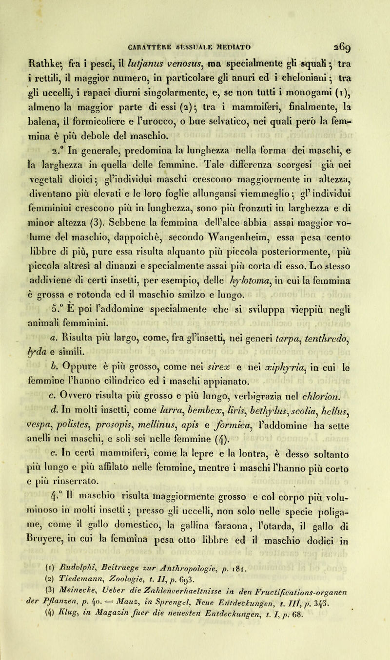 Rathke', fra i pesci, il lutjanus venosus, raa specialmente gli squali} tra i rettili, il maggior numero, in particolare gli anuri ed i cheloniani ^ tra gli uccelli, i rapaci diurni singolarmente, e, se non tutti i monogami (1), almeno la maggior parte di essi (2) *, tra i mammiferi, finalmente, la balena, il formicoliere e l’urocco, o bue selvatico, nei quali però la fem- mina è più debole del maschio. 2.0 In generale, predomina la lunghezza nella forma dei maschi, e la larghezza in quella delle femmine. Tale differenza scorgesi già nei vegetali dioici ^ gl’individui maschi crescono maggiormente in altezza, diventano più elevati e le loro foglie allungansi viemmeglio ^ gl’individui femminini crescono più in lunghezza, sono più fronzuti in larghezza e di minor altezza (3). Sebbene la femmina dell’alce abbia assai maggior vo- lume del maschio, dappoiché, secondo Wangenheim, essa pesa cento libbre di più, pure essa risulta alquanto più piccola posteriormente, più piccola altresì al dinanzi e specialmente assai più corta di esso. Lo stesso addiviene di certi insetti, per esempio, delle hylotoma, in cui la femmina è grossa e rotonda ed il maschio smilzo e lungo. o.° E poi faddomine specialmente che si sviluppa vieppiù negli animali femminini. a. Risulta più largo, come, fra gl’insetti, nei generi tarpa, tenthredo, lyda e simili. b. Oppure è più grosso, come nei sirex e nei xiphyria, in cui le femmine l’hanno cilindrico ed i maschi appianato. c. Ovvero risulta più grosso e più lungo, verbigrazia nel clilorion. d. In molti insetti, come larra, bembex, /im, bethylusycolia, heìlus, vespa, polis tes, prosopis, mellinns, apis e formica, l’addomine ha sette anelli nei maschi, e soli sei nelle femmine (4). e. In certi mammiferi, come la lepre e la lontra, è desso soltanto più lungo e più affilato nelle femmine, mentre i maschi l’hanno più corto e più rinserrato. 4-° 11 maschio risulta maggiormente grosso e col corpo più volu- minoso in molti insetti ^ presso gli uccelli, non solo nelle specie poliga- me, come il gallo domestico, la gallina faraona, l’otarda, il gallo di Bruyere, in cui la femmina pesa otto libbre ed il maschio dodici in (1) Rudolphi, Beitraege zur Anthropologie, p. i8f. (2) Tieclemann, Zoologie, t. Il, p. 6q3. (3) Meinecke, Ueber die Z ahlenverhaeltnisse in den FructiflcationS-organen der Pßanzen, p. 40. — Mauz, in Sprengel, Neue Entdeckungen, t. III, p. 343. (4) Klug, in Magazin fuer die neuesten Entdeckungen, t. /, p. 68.