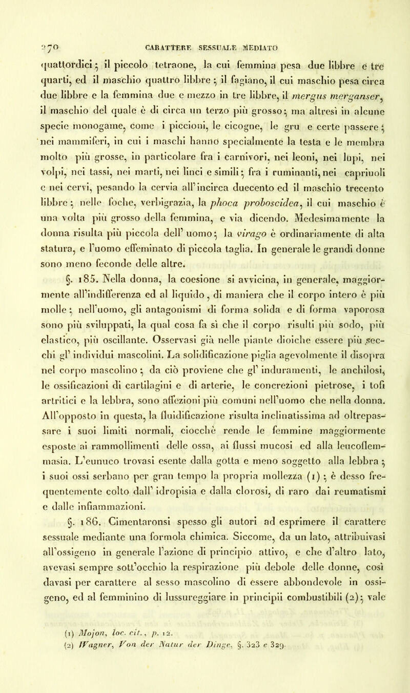quattordici} il piccolo tetraone, la cui femmina pesa due libbre e tue quarti, ed il maschio quattro libbre } il fagiano, il cui maschio pesa circa due libbre e la femmina due e mezzo in tre libbre, il mergus merganser, il maschio del quale è di circa un terzo più grosso:, ma altresì in alcune specie monogame, come i piccioni, le cicogne, le gru e certe passere * nei mammiferi, in cui i maschi hanno specialmente la testa e le membra molto più grosse, in particolare fra i carnivori, nei leoni, nei lupi, nei volpi, nei tassi, nei marti, nei linci esimili* fra i ruminanti, nei capriuoli c nei cervi, pesando la cervia all’incirca duecento ed il maschio trecento libbre } nelle foche, verbigrazia, la phoca proboscidea, il cui maschio è una volta più grosso della femmina, e via dicendo. Medesimamente la donna risulta più piccola dell’ uomo*, la virago è ordinariamente di alta statura, e l’uomo effeminato di piccola taglia. In generale le grandi donne sono meno feconde delle altre. §. 185. Nella donna, la coesione si avvicina, in generale, maggior- mente all’indifferenza ed al liquido, di maniera che il corpo intero è più molle * nelfuomo, gli antagonismi di forma solida e di forma vaporosa sono più sviluppati, la qual cosa fa sì che il corpo risulti più sodo, più elastico, più oscillante. Osservasi già nelle piante dioiche essere più .sec- chi gl’ individui mascolini. X^a solidificazione piglia agevolmente il disopra nel corpo mascolino da ciò proviene che gl’ induramenti, le anchilosi, le ossificazioni di cartilagini e di arterie, le concrezioni pietrose, i toff artritici e la lebbra, sono affezioni più comuni nell’uomo che nella donna. Alfopposto in questa, la fluidificazione risulta inclinatissima ad oltrepas- sare i suoi limiti normali, ciocche rende le femmine maggiormente esposte ai rammollimenti delle ossa, ai flussi mucosi ed alla leucoflem- masia. L’eunuco trovasi esente dalla gotta e meno soggetto alla lebbra * i suoi ossi serbano per gran tempo la propria mollezza (i) • è desso fre- quentemente colto dall’ idropisia e dalla clorosi, di raro dai reumatismi e dalle infiammazioni. §. 186. Cimentaronsi spesso gli autori ad esprimere il carattere sessuale mediante una formola chimica. Siccome, da un lato, attribuivasi all’ossigeno in generale l’azione di principio attivo, e che d’altro lato, avevasi sempre sottocchio la respirazione più debole delle donne, così davasi per carattere al sesso mascolino di essere abbondevole in ossi- geno, ed al femminino di lussureggiare in principii combustibili (2)^ vale (1) Mojon, loc. cit., p. 12. {2) fVagner, Von der Natur der Dinge. §. 323 e 329.