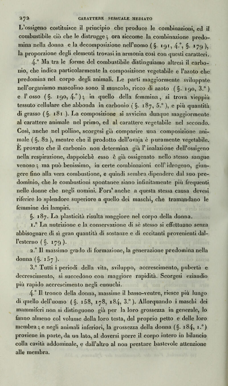 L’ossigeno costituisce il principio che produce le combinazioni, ed il combustibile ciò che le distrugge} ora siccome la combinazione predo- mina nella donna e la decomposizione nell’uomo ( §. 191, 4-°, §• 179 ), la proporzione degli elementi trovasi in armonia così con questi caratteri. 4-° Ma tra le forme del combustibile distinguiamo altresì il carbo- nio, che indica particolarmente la composizione vegetabile e l’azoto che predomina nel corpo degli animali. Le parti maggiormente sviluppate nell’organismo mascolino sono il muscolo, ricco di azoto ( §. 190, 3.° ) e l’osso ( §. 190, 4*° ) *> m quello della femmina, si trova vieppiù tessuto cellulare che abbonda in carbonio ( §. 187, 5.° ), e più quantità di grasso ( §. 181 ). La composizione si avvicina dunque maggiormente al carattere animale nel primo, ed al carattere vegetabile nel secondo. Così, anche nel polline, scorgesi già comparire una composizione ani- male ( §. 82 ), mentre che il prodotto dell’ovaja è puramente vegetabile. « E provato che il carbonio non determina già l’inalazione dell’ossigeno nella respirazione, dappoiché esso è già ossigenato nello stesso sangue venoso } ma può benissimo, in certe combinazioni coll’ idrogeno, giun- gere fino alla vera combustione, e quindi sembra dipendere dal suo pre- dominio, che le combustioni spontanee siano infinitamente più frequenti nelle donne che negli uomini. Fors’ anche a questa stessa causa devesi riferire lo splendore superiore a quello dei maschi, che tramandano le femmine dei lampiri. §. 187. La plasticità risulta maggiore nel corpo della donna. i.° La nutrizione e la conservazione di sè stesso si effettuano senza abbisognare di sì gran quantità di sostanze e di eccitanti provenienti dal- l’esterno ( §. 179). 2.0 Il massimo grado di formazione, la generazione predomina nella donna (§. i5y ). 3.° Tutti i periodi della vita, sviluppo, accrescimento, pubertà e decrescimento, si succedono con maggiore rapidità. Scorgesi eziandio più rapido accrescimento negli eunuchi. 4 ° Il tronco della donna, massime il basso-ventre, riesce più lungo di quello dell’uomo ( §. i58, 178, 184, 3.°). Allorquando i maschi dei mammiferi non si distinguono già per la loro grossezza in generale, lo fanno almeno col volume della loro testa, del proprio petto e delle loro membrane negli animali inferiori, la grossezza della donna (§. 184, i.°) proviene in parte, da un lato, al doversi porre il corpo intero in bilancio colla cavità addominale, e dall’altro al non prestare bastevole attenzione alle membra.