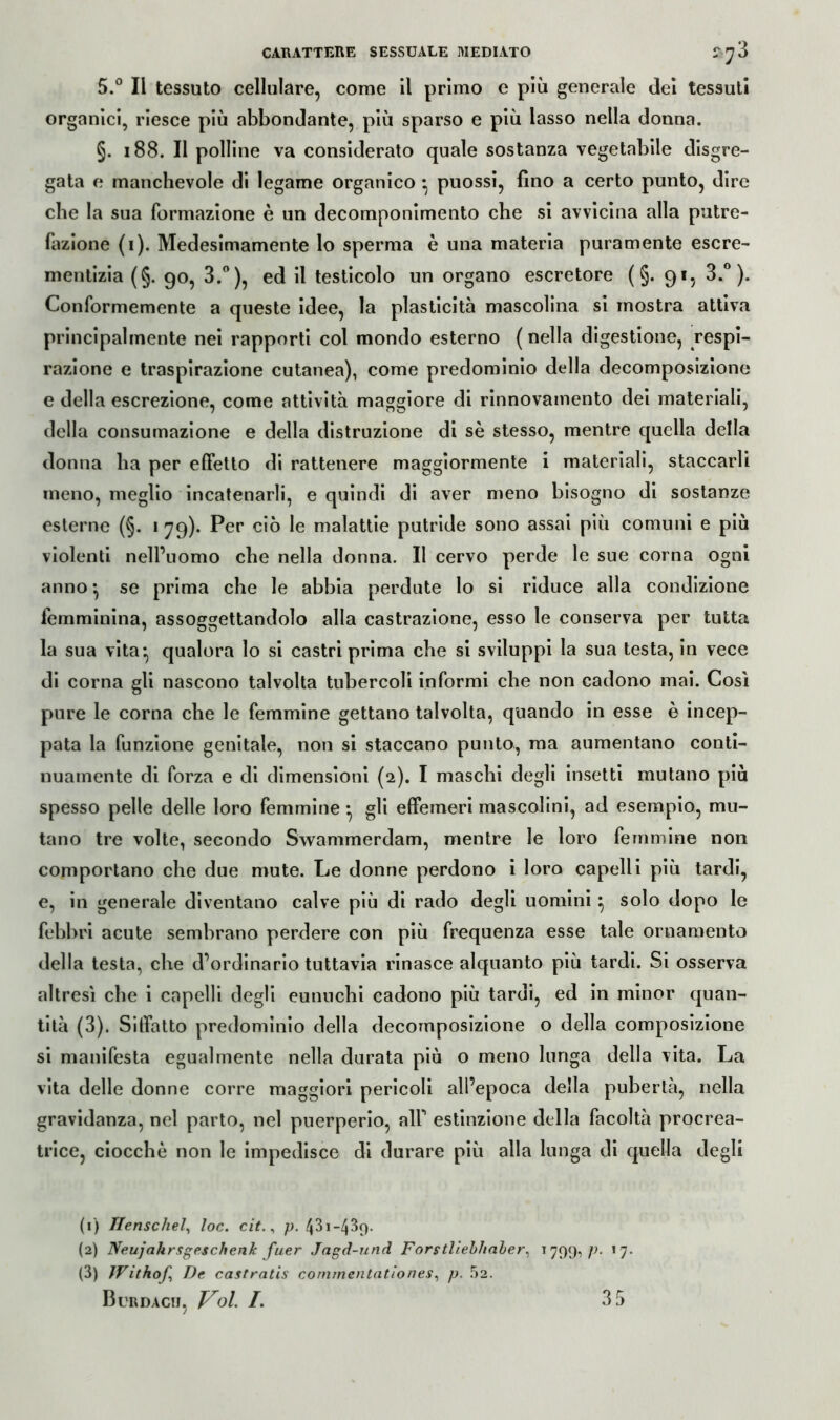 5.° Il tessuto cellulare, come il primo e più generale dei tessuti organici, riesce più abbondante, più sparso e più lasso nella donna. §. 188. Il polline va considerato quale sostanza vegetabile disgre- gata e manchevole di legame organico • puossi, fino a certo punto, dire che la sua formazione è un decomponimento che si avvicina alla putre- fazione (i). Medesimamente lo sperma è una materia puramente escre- mentizia (§. 90, 3.°), ed il testicolo un organo escretore ( §. 91, 3.°). Conformemente a queste idee, la plasticità mascolina si mostra attiva principalmente nei rapporti col mondo esterno ( nella digestione, respi- razione e traspirazione cutanea), come predominio della decomposizione e della escrezione, come attività maggiore di rinnovamento dei materiali, della consumazione e della distruzione di sè stesso, mentre quella della donna ha per effetto di rattenere maggiormente i materiali, staccarli meno, meglio incatenarli, e quindi di aver meno bisogno di sostanze esterne (§. 179). Per ciò le malattie putride sono assai più comuni e più violenti nell’uomo che nella donna. Il cervo perde le sue corna ogni anno • se prima che le abbia perdute Io si riduce alla condizione femminina, assoggettandolo alla castrazione, esso le conserva per tutta la sua vita* qualora lo si castri prima che si sviluppi la sua testa, in vece di corna gli nascono talvolta tubercoli informi che non cadono mai. Così pure le corna che le femmine gettano talvolta, quando in esse è incep- pata la funzione genitale, non si staccano punto, ma aumentano conti- nuamente di forza e di dimensioni (2). I maschi degli insetti mutano più spesso pelle delle loro femmine • gli effemeri mascolini, ad esempio, mu- tano tre volte, secondo Swammerdam, mentre le loro femmine non comportano che due mute. Le donne perdono i loro capelli più tardi, e, in generale diventano calve più di rado degli uomini } solo dopo le febbri acute sembrano perdere con più frequenza esse tale ornamento della testa, che d’ordinario tuttavia rinasce alquanto più tardi. Si osserva altresì che i capelli degli eunuchi cadono più tardi, ed in minor quan- tità (3). Sitfatto predominio della decomposizione o della composizione si manifesta egualmente nella durata più o meno lunga della vita. La vita delle donne corre maggiori pericoli all’epoca della pubertà, nella gravidanza, nel parto, nel puerperio, alP estinzione della facoltà procrea- trice, ciocché non le impedisce di durare più alla lunga di quella degli (1) Tlenschel, loc. cit., p. fòi-fòq. (2) Neujahrsgeschenk fuer Jagd-und Forstliebhaber, 1799,/?. 17. (3) JVithof, De castratis cornmentationes, p. 52. Burdaco, Voi /. 35