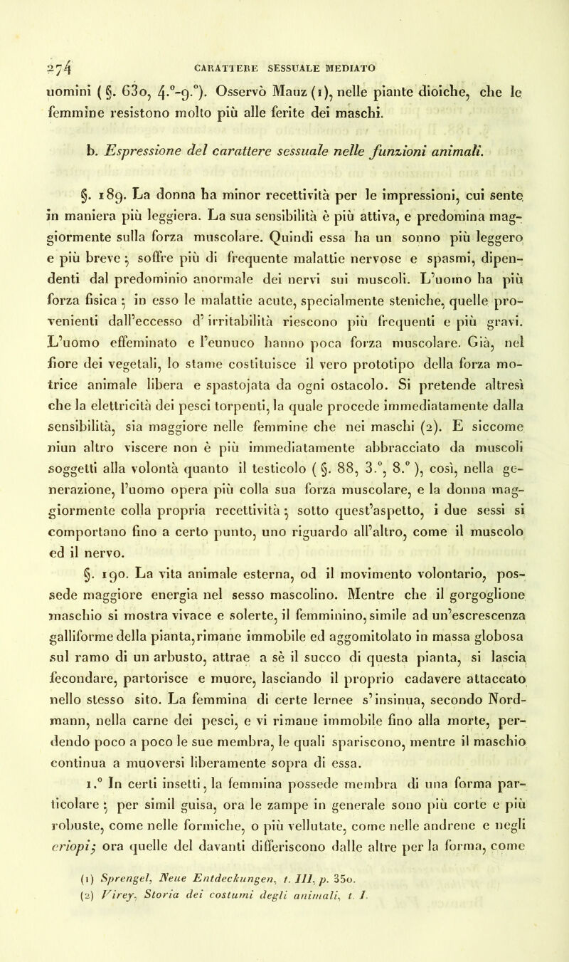uomini ( §. 63o, 4*°9 °)- Osservò Mauz (i), nelle piante dioiche, che le femmine resistono molto più alle ferite dei maschi. b. Espressione del carattere sessuale nelle funzioni animali. §. 189. La donna ha minor recettività per le impressioni, cui sente, in maniera più leggiera. La sua sensibilità è più attiva, e predomina mag- giormente sulla forza muscolare. Quindi essa ha un sonno più leggero e più breve } soffre più di frequente malattie nervose e spasmi, dipen- denti dal predominio anormale dei nervi sui muscoli. L’uomo ha più forza fisica • in esso le malattie acute, specialmente steniche, quelle pro- venienti dall’eccesso d’irritabilità riescono più frequenti e più gravi. L’uomo effeminato e l’eunuco hanno poca forza muscolare. Già, nei fiore dei vegetali, lo stame costituisce il vero prototipo della forza mo- trice animale libera e spastojata da ogni ostacolo. Si pretende altresì che la elettricità dei pesci torpenti, la quale procede immediatamente dalla sensibilità, sia maggiore nelle femmine che nei maschi (2). E siccome niun altro viscere non è più immediatamente abbracciato da muscoli soggetti alla volontà quanto il testicolo ( §. 88, 3.°, 8.° ), così, nella ge- nerazione, l’uomo opera più colla sua forza muscolare, e la donna mag- giormente colla propria recettività * sotto quest’aspetto, i due sessi si comportano fino a certo punto, uno riguardo all’altro, come il muscolo ed il nervo. §. 190. La vita animale esterna, od il movimento volontario, pos- sedè maggiore energia nel sesso mascolino. Mentre che il gorgoglione maschio si mostra vivace e solerte, il femminino, simile ad un’escrescenza galliforme della pianta,rimane immobile ed aggomitolato in massa globosa sul ramo di un arbusto, attrae a sè il succo di questa pianta, si lascia fecondare, partorisce e muore, lasciando il proprio cadavere attaccato nello stesso sito. La femmina di certe lernee s’insinua, secondo Nord- mann, nella carne dei pesci, e vi rimane immobile fino alla morte, per- dendo poco a poco le sue membra, le quali spariscono, mentre il maschio continua a muoversi liberamente sopra di essa. i.° In certi insetti, la femmina possedè membra di una forma par- ticolare t. per simil guisa, ora le zampe in generale sono più corte e più robuste, come nelle formiche, o più vellutate, come nelle andrene e negli eriopiy ora quelle del davanti differiscono dalle altre per la forma, come (1) Sprengel, Neue Entdeckungen, t. Ili, p. 35o.