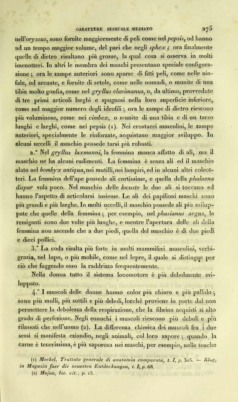 nell’or^wM.?, sono fornite maggiormente di peli come nel pepsis, od hanno ad un tempo maggior volume, del pari che negli sphex $ ora finalmente quelle, di dietro risultano più grosse, la qual cosa si osserva in molti imenotteri. In altri le membra dei maschi presentano speciale configura- zione } ora le zampe anteriori sono sparse di fitti peli, come nelle nin- fale, od arcuate, e fornite di setole, come nelle nomadi, o munite di una tibia molto gonfia, come nel gryllus clavimanus, o, da ultimo, provvedute di tre primi articoli larghi e spugnosi nella loro superficie inferiore, come nel maggior numero degli idrofili ^ ora le zampe di dietro riescono più voluminose, come nei cimbex, o munite di una tibia e di un tarso lunghi e larghi, come nei pepsis (i). Nei crostacei mascolini, le zampe anteriori, specialmente le rinforzate, acquistano maggior sviluppo. In alcuni uccelli il maschio possedè tarsi più robusti. 2. ° Nel gryllus laxmanni, la femmina manca affatto di ali, ma il maschio ne ha alcuni rudimenti. La femmina è senza ali ed il maschio alato nel bombyx antiqua^ nei mutilli,nei lampiri, ed in alcuni altri coleot- teri. La femmina dell’ape possedè ali cortissime, e quella della phalaena dispar vola poco. Nel maschio delle locuste le due ali si toccano ed hanno l’aspetto di articolarsi insieme. Le ali dei papilioni maschi sono più grandi e più larghe. In molti uccelli, il maschio possedè ali più svilup- pate che quelle della femmina • per esempio, nel phasianus argus, le remiganti sono due volte più lunghe, e mentre l’apertura delle ali della femmina non ascende che a due piedi, quella del maschio è di due piedi e dieci pollici. 3. ° La coda risulta più forte in molti mammiferi mascolini, verbi- grazia, nel lupo, o più mobile, come nel lepre, il quale si distingue per ciò che fuggendo esso la raddrizza frequentemente. Nella donna tutto il sistema locomotore è più debolmente svi- zi-0 I muscoli delle donne hanno color più chiaro e più pallido ^ sono più molli, più sottili e più deboli, locchè proviene in parte dai non. permettere la debolezza della respirazione, che la fibrina acquisti sì alto grado di perfezione. Negli eunuchi i muscoli riescono più deboli e più rilassati che nell’uomo (2). La differenza chimica dei muscoli fra i due sessi si manifesta eziandio, negli animali, col loro sapore *, quando la carne è tenerissima, è più saporosa nei maschi, per esempio, nelle tenche (1) 3Ieckel, Trattato generale di anatomìa comparata, t. 1, p. 3o5. Hing, in Magazin fuer die neuesten Entdeckungen, t. /, p. 68. luppato