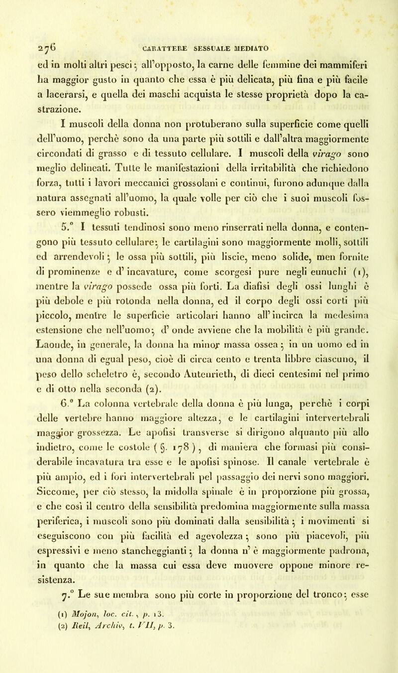 ed in molti altri pesci*, all’opposto, la carne delle femmine dei mammiferi ha maggior gusto in quanto che essa è più delicata, più fina e più facile a lacerarsi, e quella dei maschi acquista le stesse proprietà dopo la ca- strazione. I muscoli della donna non protuberano sulla superficie come quelli dell’uomo, perchè sono da una parte più sottili e dall’altra maggiormente circondati di grasso e di tessuto cellulare. I muscoli della virago sono meglio delineati. Tutte le manifestazioni della irritabilità che richiedono forza, tutti i lavori meccanici grossolani e continui, furono adunque dalla natura assegnati all’uomo, la quale volle per ciò che i suoi muscoli fos- sero viemmeglio robusti. 5.° I tessuti tendinosi sono meno rinserrati nella donna, e conten- gono più tessuto cellulare* le cartilagini sono maggiormente molli, sottili ed arrendevoli ‘ le ossa più sottili, più liscio, meno solide, men fornite di prominenze e d’incavature, come scorgesi pure negli eunuchi (i), mentre la virago possedè ossa più forti. La diafisi degli ossi lunghi è più debole e più rotonda nella donna, ed il corpo degli ossi corti più piccolo, mentre le superficie articolari hanno all’ incirca la medesima estensione che nell’uomo*, d’onde avviene che la mobilità è più grande. Laonde, in generale, la donna ha mino;* massa ossea} in un uomo ed in una donna di eguai peso, cioè di circa cento e trenta libbre ciascuno, il peso dello scheletro è, secondo Autenrieth, di dieci centesimi nel primo e di otto nella seconda (2). 6 ° La colonna vertebrale della donna è più lunga, perchè i corpi delle vertebre hanno maggiore altezza, e le cartilagini intervertebrali maggior grossezza. Le apofisi transverse si dirigono alquanto più allo indietro, come le costole ( §. 178 ) , di maniera che formasi più consi- derabile incavatura tra esse e le apofisi spinose. Il canale vertebrale è più ampio, ed i fori intervertebrali pel passaggio dei nervi sono maggiori. Siccome, per ciò stesso, la midolla spinale è in proporzione più grossa, e che così il centro della sensibilità predomina maggiormente sulla massa periferica, i muscoli sono più dominati dalla sensibilità} i movimenti si eseguiscono con più facilità ed agevolezza ^ sono più piacevoli, più espressivi e meno stancheggianti ^ la donna n’ è maggiormente padrona, in quanto che la massa cui essa deve muovere oppone minore re- sistenza. y.° Le sue membra sono più corte in proporzione del tronco: esse (1) Mojon, loc. cit. , p. i3.