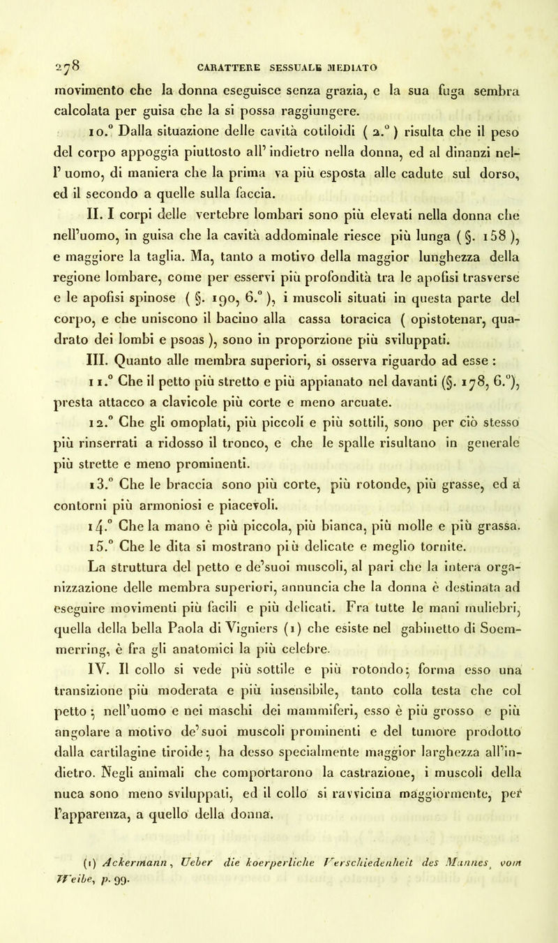 movimento che la donna eseguisce senza grazia, e la sua fuga sembra calcolata per guisa che la si possa raggiungere. 10.0 Dalla situazione delle cavità cotiloidi ( 2.0 ) risulta che il peso del corpo appoggia piuttosto ali’ indietro nella donna, ed al dinanzi nel- 1’ uomo, di maniera che la prima va più esposta alle cadute sul dorso, ed il secondo a quelle sulla faccia. II. I corpi delle vertebre lombari sono più elevati nella donna che nell’uomo, in guisa che la cavità addominale riesce più lunga ( §. i58 ), e maggiore la taglia. Ma, tanto a motivo della maggior lunghezza della regione lombare, come per esservi più profondità tra le apofìsi trasverse e le apofìsi spinose ( §. 190, 6.° ), i muscoli situati in questa parte del corpo, e che uniscono il bacino alla cassa toracica ( opistotenar, qua- drato dei lombi e psoas ), sono in proporzione più sviluppati. III. Quanto alle membra superiori, si osserva riguardo ad esse : ii.° Che il petto più stretto e più appianato nel davanti (§. 178, 6.°), presta attacco a clavicole più corte e meno arcuate. 12.0 Che gli omoplati, più piccoli e più sottili, sono per ciò stesso più rinserrati a ridosso il tronco, e che le spalle risultano in generale più strette e meno prominenti. 13. ° Che le braccia sono più corte, più rotonde, più grasse, ed à contorni più armoniosi e piacevoli. 14. ° Che la mano è più piccola, più bianca, più molle e più grassa. 15. ° Che le dita si mostrano più delicate e meglio tornite. La struttura del petto e de’suoi muscoli, al pari che la intera orga- nizzazione delle membra superiori, annuncia che la donna è destinata ad eseguire movimenti più facili e più delicati. Fra tutte le mani muliebri, quella della bella Paola di Vigniers (1) che esiste nel gabinetto di Soem- merring, è fra gli anatomici la più celebre. IV. Il collo si vede più sottile e più rotondo-, forma esso una transizione più moderata e più insensibile, tanto colla testa che col petto -, nell’uomo e nei maschi dei mammiferi, esso è più grosso e più angolare a motivo de’suoi muscoli prominenti e del tumore prodotto dalla cartilagine tiroide ^ ha desso specialmente maggior larghezza all’in- dietro. Negli animali che comportarono la castrazione, i muscoli della nuca sono meno sviluppati, ed il collo si ravvicina maggiormente, pei4 l’apparenza, a quello della donna. (1) Ackermann, lieber die koerperliche Verschiedenheit des Mannes t vom Weibe, p. 99.