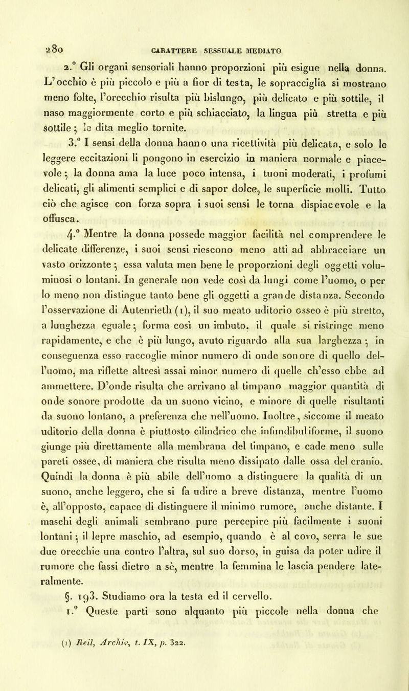 lì8o a.° Gli organi sensoriali hanno proporzioni più esigue nella donna. L’occhio è più piccolo e più a fior di testa, le sopracciglia si mostrano meno folte, l’orecchio risulta più bislungo, più delicato e più sottile, il naso maggiormente corto e più schiacciato, la lingua piò stretta e più sottile $ le dita meglio tornite. 3.° I sensi della donna hanno una ricettività più delicata, e solo le leggere eccitazioni li pongono in esercizio in maniera normale e piace- vole ^ la donna ama la luce poco intensa, i tuoni moderati, i profumi delicati, gli alimenti semplici e di sapor dolce, le superficie molli. Tutto ciò che agisce con forza sopra i suoi sensi le torna dispiacevole e la offusca. 4° Mentre la donna possedè maggior facilità nel comprendere le delicate differenze, i suoi sensi riescono meno atti ad abbracciare un vasto orizzonte ^ essa valuta men bene le proporzioni degli oggetti volu- minosi o lontani. In generale non vede cosi da lungi come l’uomo, o per lo meno non distingue tanto bene gli oggetti a grande distanza. Secondo l’osservazione di Autenrieth (i), il suo meato uditorio osseo è più stretto, a lunghezza eguale*, forma così un imbuto, il quale si ristringe meno rapidamente, e che è più lungo, avuto riguardo alla sua larghezza • in conseguenza esso raccoglie minor numero di onde sonore di quello del- l’uomo, ma riflette altresì assai minor numero di quelle ch’esso ebbe ad ammettere. D’onde risulta che arrivano al timpano maggior quantità di onde sonore prodotte da un suono vicino, e minore di quelle risultanti da suono lontano, a preferenza che nell’uomo. Inoltre, siccome il meato uditorio della donna è piuttosto cilindrico che infundibuliforme, il suono giunge più direttamente alla membrana del timpano, e cade meno sulle pareti ossee., di maniera che risulta meno dissipato dalle ossa del cranio. Quindi la donna è più abile dell’uomo a distinguere la qualità di un suono, anche leggero, che si fa udire a breve distanza, mentre l’uomo è, all’opposto, capace di distinguere il minimo rumore, anche distante. I maschi degli animali sembrano pure percepire più facilmente i suoni lontani -, il lepre maschio, ad esempio, quando è al covo, serra le sue due orecchie una contro l’altra, sul suo dorso, in guisa da poter udire il rumore che fassi dietro a sè, mentre la femmina le lascia pendere late- ralmente. §. iq3. Studiamo ora la testa ed il cervello. i.° Queste parti sono alquanto più piccole nella donna che (i) Re il, Archiv, t. IX, p. 322.