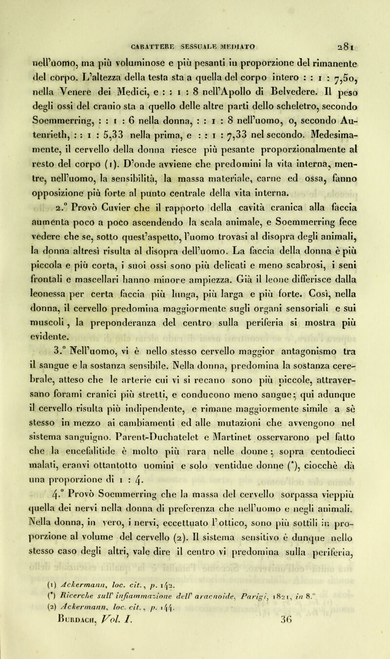 nell’ùomo, ma più voluminose e più pesanti in proporzione del rimanente del corpo. L’altezza della testa sta a quella del corpo intero : : 1 : ^,5o, nella Venere dei Medici, e : ; 1 : 8 nell’Apollo di Belvedere. Il peso degli ossi del cranio sta a quello delle altre parti dello scheletro, secondo Soemmerring, : : 1 : 6 nella donna, : : 1 : 8 nell’uomo, o, secondo Au- tenrieth, : : 1 : 5,33 nella prima, e : : 1 : 7,33 nel secondo. Medesima- mente, il cervello della donna riesce più pesante proporzionalmente al resto del corpo (1). D’onde avviene che predomini la vita interna, men- tre, nell’uomo, la sensibilità, la massa materiale, carne ed ossa, fanno opposizione più forte al punto centrale della vita interna. 2.0 Provò Cuvier che il rapporto della cavità cranica alla faccia aumenta poco a poco ascendendo la scala animale, e Soemmerring fece vedere che se, sotto quest’aspetto, l’uomo trovasi al disopra degli animali, la donna altresì risulta al disopra dell’uomo. La faccia della donna è più piccola e più corta, i suoi ossi sono più delicati e meno scabrosi, i seni frontali e mascellari hanno minore ampiezza. Già il leone differisce dalla leonessa per certa faccia più lunga, più larga e più forte. Così, nella donna, il cervello predomina maggiormente sugli organi sensoriali e sui muscoli , la preponderanza del centro sulla periferia si mostra più evidente. 3.° Nell’uomo, vi è nello stesso cervello maggior antagonismo tra il sangue e la sostanza sensibile. Nella donna, predomina la sostanza cere- brale, atteso che le arterie cui vi si recano sono più piccole, attraver- sano forami cranici più stretti, e conducono meno sangue*, qui adunque il cervello risulta più indipendente, e rimane maggiormente simile a sè stesso in mezzo ai cambiamenti ed alle mutazioni che avvengono nel sistema sanguigno. Parent-Duchatelet e Martinet osservarono pel fatto che la encefalitide è molto più rara nelle donne * sopra centodieci malati, eranvi ottantotto uomini e solo ventidue donne (*), ciocché dà una proporzione di 1 : q- 4-° Provò Soemmerring che la massa del cervello sorpassa vieppiù quella dei nervi nella donna di preferenza che nell’uomo e negli animali. Nella donna, in vero, i nervi, eccettuato l’ottico, sono più sottili in prò- porzione al volume del cervello (2). Il sistema sensitivo è dunque nello stesso caso degli altri, vale dire il centro vi predomina sulla periferia, (1) Ackermann, loc. cit., p. 142. O Ricerche sull' infiammazione dell' aracnoide^ Parigi, 1821, in 8. (2) Ackermann, loc. cit. , />. i\\. Burdacii, Voi. /. 36