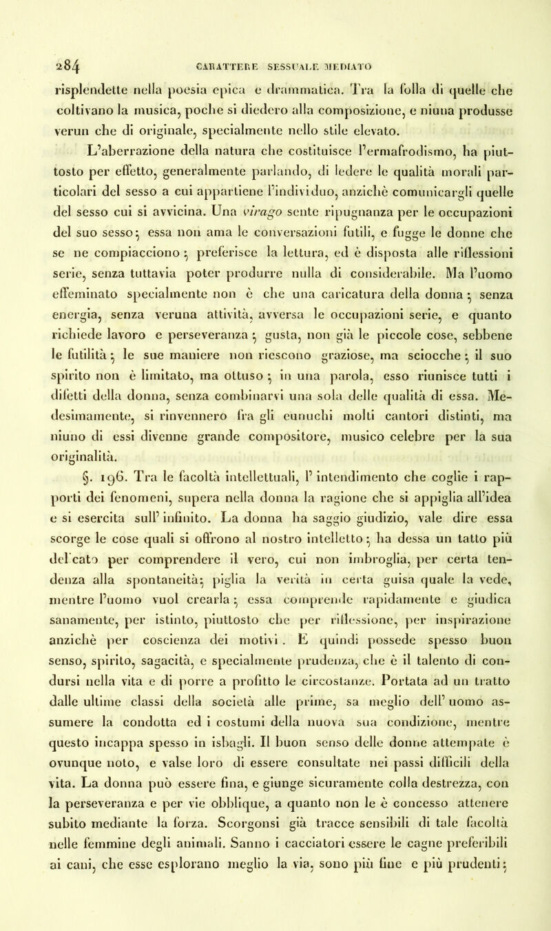 risplendette nella poesia epica e drammatica. Tra la folla di quelle che coltivano la musica, poche si diedero alla composizione, e niuna produsse verun che di originale, specialmente nello stile elevato. L’aberrazione della natura che costituisce l’ermafrodismo, ha piut- tosto per effetto, generalmente parlando, di ledere le qualità morali par- ticolari del sesso a cui appartiene l’individuo, anziché comunicargli quelle del sesso cui si avvicina. Una virago sente ripugnanza per le occupazioni del suo sesso} essa non ama le conversazioni futili, e fugge le donne che se ne compiacciono } preferisce la lettura, ed è disposta alle riflessioni serie, senza tuttavia poter produrre nulla di considerabile. Ma l’uomo effeminato specialmente non è che una caricatura della donna • senza energia, senza veruna attività, avversa le occupazioni serie, e quanto richiede lavoro e perseveranza } gusta, non già le piccole cose, sebbene le futilità •, le sue maniere non riescono graziose, ma sciocche • il suo spirito non è limitato, ma ottuso *, in una parola, esso riunisce tutti i difetti della donna, senza combinarvi una sola delle qualità di essa. Me- desimamente, si rinvennero fra gli eunuchi molti cantori distinti, ma niuno di essi divenne grande compositore, musico celebre per la sua originalità. §. 196. Tra le facoltà intellettuali, l’intendimento che coglie i rap- porti dei fenomeni, supera nella donna la ragione che si appiglia all’idea e si esercita sull’ infinito. La donna ha saggio giudizio, vale dire essa scorge le cose quali si offrono al nostro intelletto } ha dessa un tatto più del cato per comprendere il vero, cui non imbroglia, per certa ten- denza alla spontaneità^ piglia la verità in certa guisa quale la vede, mentre l’uomo vuol crearla} essa comprende rapidamente e giudica sanamente, per istinto, piuttosto che per riflessione, per inspirazione anziché per coscienza dei motivi . E quindi possedè spesso buon senso, spirito, sagacità, e specialmente prudenza, die é il talento di con- dursi nella vita e di porre a profitto le circostanze. Portata ad un tratto dalle ultime classi della società alle prime, sa meglio dell’ uomo as- sumere la condotta ed i costumi della nuova sua condizione, mentre questo incappa spesso in ishagli. Il buon senso delle donne attempate è ovunque noto, e valse loro di essere consultate nei passi difficili della vita. La donna può essere fina, e giunge sicuramente colla destrezza, con la perseveranza e per vie obblique, a quanto non le è concesso attenere subito mediante la forza. Scorgonsi già tracce sensibili di tale facoltà nelle femmine degli animali. Sanno i cacciatori essere le cagne preferibili ai cani, che esse esplorano meglio la via, sono più fine e piu prudenti}