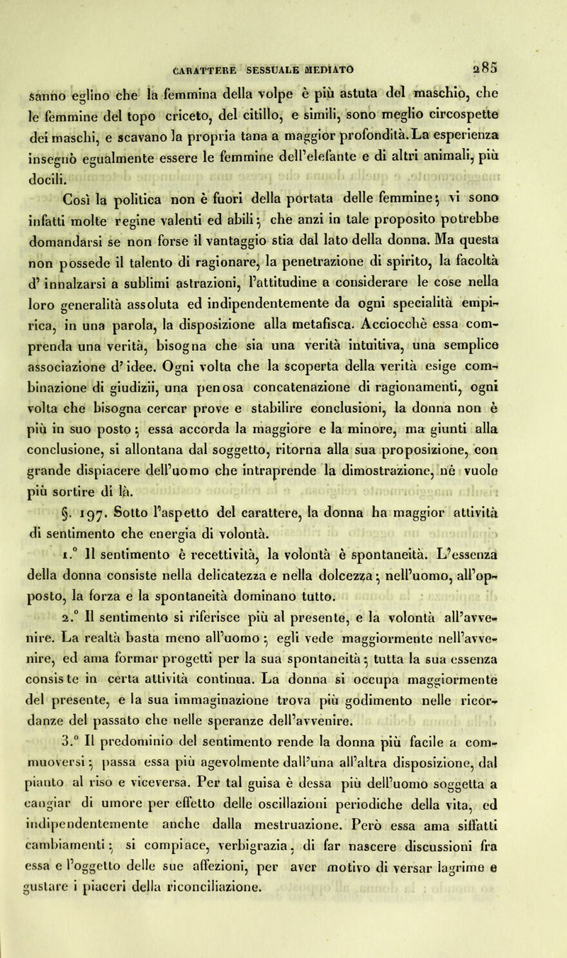 a85 sanno eglino che la femmina della volpe è più astuta del maschio, che le femmine del topo criceto, del citillo, e simili, sono meglio circospette dei maschi, e scavano la propria tana a maggior profondità. La esperienza insegnò egualmente essere le femmine dell’elefante e di altri animali, più docili. Così la politica non è fuori della portata delle femmine } vi sono infatti molte regine valenti ed abili } che anzi in tale proposito potrebbe domandarsi se non forse il vantaggio stia dal lato della donna. Ma questa non possedè il talento di ragionare, la penetrazione di spirito, la facoltà d’innalzarsi a sublimi astrazioni, l’attitudine a considerare le cose nella loro generalità assoluta ed indipendentemente da ogni specialità empi- rica, in una parola, la disposizione alla metafisca. Acciocché essa com- prenda una verità, bisogna che sia una verità intuitiva, una semplice associazione dJ idee. Ogni volta che la scoperta della verità esige com- binazione di giudizii, una penosa concatenazione di ragionamenti, ogni volta che bisogna cercar prove e stabilire conclusioni, la donna non è più in suo posto } essa accorda la maggiore e la minore, ma giunti alla conclusione, si allontana dal soggetto, ritorna alla sua proposizione, con grande dispiacere dell’uomo che intraprende la dimostrazione, nè vuole più sortire di là. §. 197. Sotto l’aspetto del carattere, la donna ha maggior attività di sentimento che energia di volontà. i.° 11 sentimento è recettività, la volontà è spontaneità. L’essenza della donna consiste nella delicatezza e nella dolcezza *, nell’uomo, all’op- posto, la forza e la spontaneità dominano tutto. 2.0 Il sentimento si riferisce più al presente, e la volontà all’avve- nire. La realtà basta meno all’uomo } egli vede maggiormente nell’avve- nire, ed ama formar progetti per la sua spontaneità} tutta la sua essenza consis te in certa attività continua. La donna si occupa maggiormente del presente, e la sua immaginazione trova più godimento nelle ricor- danze del passato che nelle speranze dell’avvenire. 3.° Il predominio del sentimento rende la donna più facile a com- muoversi } passa essa più agevolmente dall’una all’altra disposizione, dal pianto al riso e viceversa. Per tal guisa è dessa più dell’uomo soggetta a cangiar di umore per effetto delle oscillazioni periodiche della vita, ed indipendentemente anche dalla mestruazione. Però essa ama siffatti cambiamenti} si compiace, verbigrazia, di far nascere discussioni fra essa e l’oggetto delle sue affezioni, per aver motivo di versar lagrime e gustare i piaceri della riconciliazione.