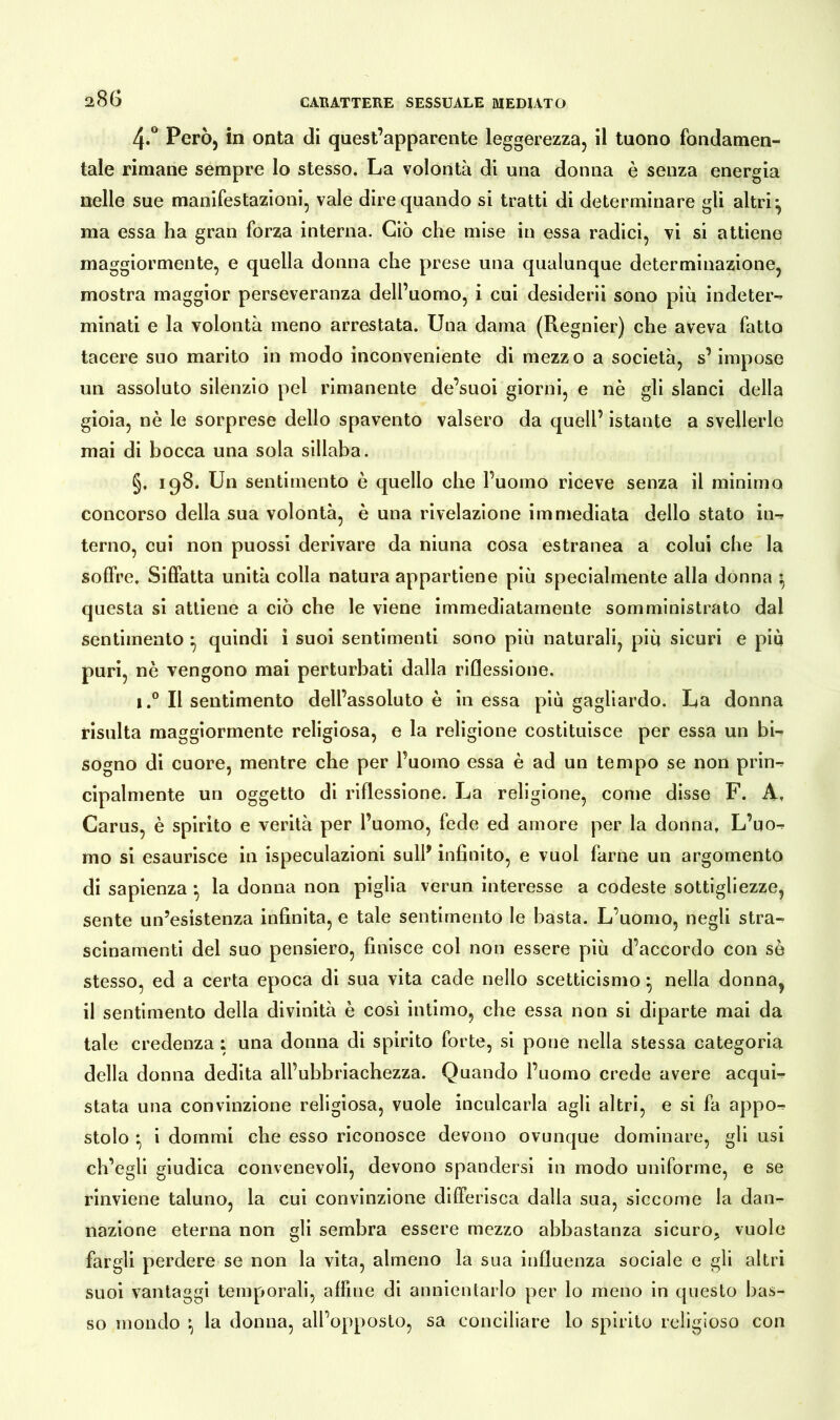 4*° Però, in onta di quest’apparente leggerezza, il tuono fondamen- tale rimane sempre lo stesso. La volontà di una donna è senza energia nelle sue manifestazioni, vale dire quando si tratti di determinare gli altri} ma essa ha gran forza interna. Ciò che mise in essa radici, vi si attiene maggiormente, e quella donna che prese una qualunque determinazione, mostra maggior perseveranza dell’uomo, i cui desiderò sono più indeter- minati e la volontà meno arrestata. Una dama (Regnier) che aveva fatto tacere suo marito in modo inconveniente di mezzo a società, s’impose un assoluto silenzio pel rimanente de’suoi giorni, e nè gli slanci della gioia, nè le sorprese dello spavento valsero da quell’ istante a svellerle mai di bocca una sola sillaba. §, 198. Un sentimento è quello che l’uomo riceve senza il minimo concorso della sua volontà, è una rivelazione immediata dello stato in- terno, cui non puossi derivare da niuna cosa estranea a colui che la soffre. Siffatta unità colla natura appartiene più specialmente alla donna } questa si attiene a ciò che le viene immediatamente somministrato dal sentimento } quindi i suoi sentimenti sono più naturali, più sicuri e più puri, nè vengono mai perturbati dalla riflessione. i.° Il sentimento dell’assoluto è in essa più gagliardo. La donna risulta maggiormente religiosa, e la religione costituisce per essa un bi- sogno di cuore, mentre che per l’uomo essa è ad un tempo se non prin- cipalmente un oggetto di riflessione. La religione, come disse F. A. Carus, è spirito e verità per l’uomo, fede ed amore per la donna, L’uo- mo si esaurisce in ispeculazioni sull* infinito, e vuoi farne un argomento di sapienza -, la donna non piglia verun interesse a codeste sottigliezze, sente un’esistenza infinita, e tale sentimento le basta. L’uomo, negli stra- scinamenti del suo pensiero, finisce col non essere più d’accordo con se stesso, ed a certa epoca di sua vita cade nello scetticismo} nella donna, il sentimento della divinità è così intimo, che essa non si diparte mai da tale credenza ; una donna di spirito forte, si pone nella stessa categoria della donna dedita all’ubbriachezza. Quando l’uomo crede avere acqui- stata una convinzione religiosa, vuole inculcarla agli altri, e si fa appo- stolo } i dommi che esso riconosce devono ovunque dominare, gli usi ch’egli giudica convenevoli, devono spandersi in modo uniforme, e se rinviene taluno, la cui convinzione differisca dalla sua, siccome la dan- nazione eterna non gli sembra essere mezzo abbastanza sicuro, vuole fargli perdere se non la vita, almeno la sua influenza sociale e gli altri suoi vantaggi temporali, affine di annientarlo per lo meno in questo bas- so mondo } la donna, all’opposto, sa conciliare lo spirito religioso con