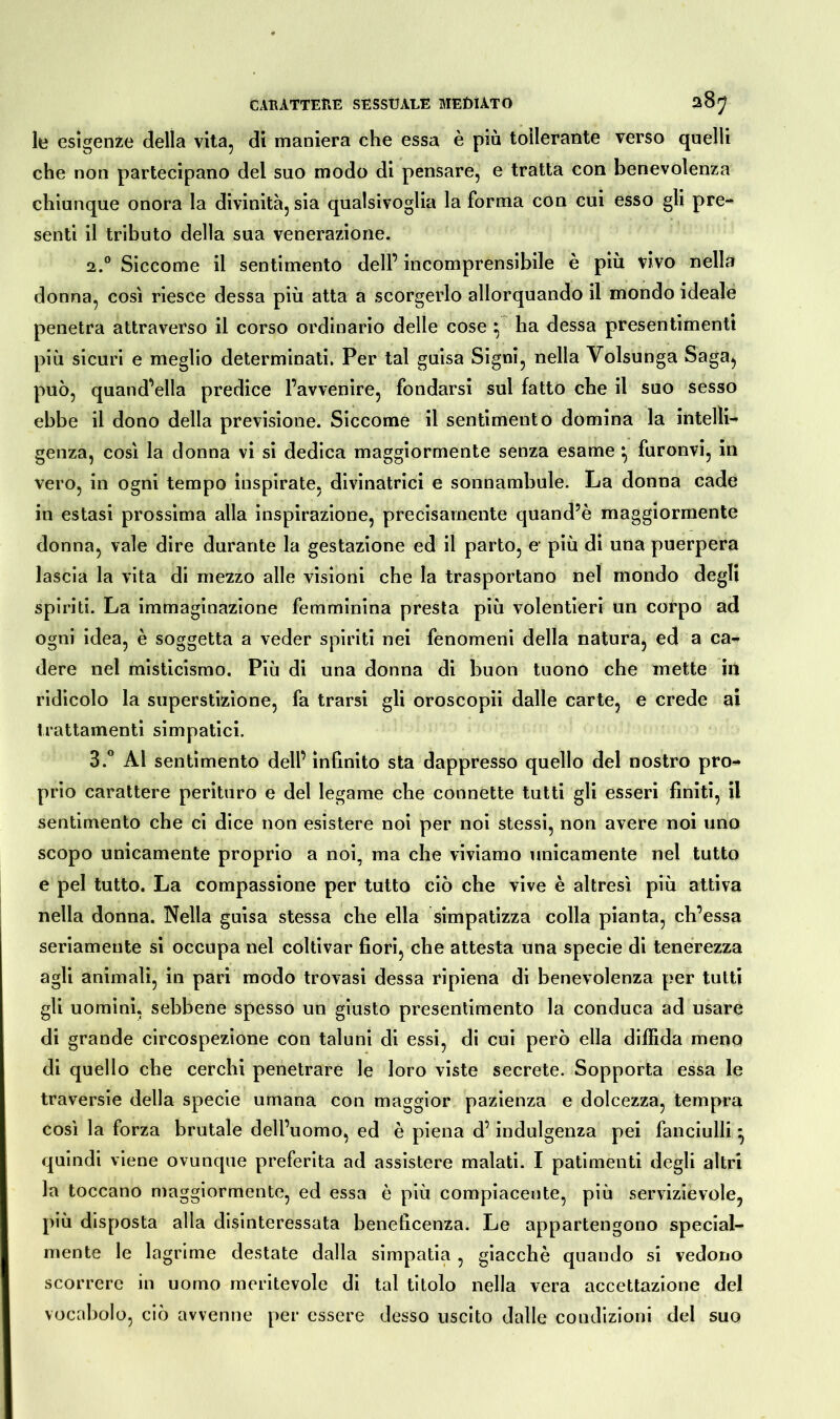 le esigenze della vita, di maniera che essa è più tollerante verso quelli che non partecipano del suo modo di pensare, e tratta con benevolenza chiunque onora la divinità, sia qualsivoglia la forma con cui esso gli pre- senti il tributo della sua venerazione. 2.0 Siccome il sentimento dell’ incomprensibile è più vivo nella donna, così riesce dessa più atta a scorgerlo allorquando il mondo ideale penetra attraverso il corso ordinario delle cose } ha dessa presentimenti più sicuri e meglio determinati. Per tal guisa Signi, nella Volsunga Saga, può, quand’ella predice l’avvenire, fondarsi sul fatto che il suo sesso ebbe il dono della previsione. Siccome il sentimento domina la intelli- genza, così la donna vi si dedica maggiormente senza esame *, furonvi, in vero, in ogni tempo inspirate, divinatrici e sonnambule. La donna cade in estasi prossima alla inspirazione, precisamente quand’è maggiormente donna, vale dire durante la gestazione ed il parto, e1 più di una puerpera lascia la vita di mezzo alle visioni che la trasportano nel mondo degli spiriti. La immaginazione femminina presta più volentieri un corpo ad ogni idea, è soggetta a veder spiriti nei fenomeni della natura, ed a ca- dere nel misticismo. Più di una donna di buon tuono che mette iti ridicolo la superstizione, fa trarsi gli oroscopii dalle carte, e crede ai trattamenti simpatici. 3.° Al sentimento dell’ infinito sta dappresso quello del nostro pro** prio carattere perituro e del legame che connette tutti gli esseri finiti, il sentimento che ci dice non esistere noi per noi stessi, non avere noi uno scopo unicamente proprio a noi, ma che viviamo unicamente nel tutto e pel tutto. La compassione per tutto ciò che vive è altresì più attiva nella donna. Nella guisa stessa che ella simpatizza colla pianta, ch’essa seriamente si occupa nel coltivar fiori, che attesta una specie di tenerezza agli animali, in pari modo trovasi dessa ripiena di benevolenza per tutti gli uomini, sebbene spesso un giusto presentimento la conduca ad usare di grande circospezione con taluni di essi, di cui però ella diffida meno di quello che cerchi penetrare le loro viste secrete. Sopporta essa le traversie della specie umana con maggior pazienza e dolcezza, tempra così la forza brutale dell’uomo, ed è piena d’indulgenza pei fanciulli * quindi viene ovunque preferita ad assistere malati. I patimenti degli altri la toccano maggiormente, ed essa è più compiacente, più servizievole, più disposta alla disinteressata beneficenza. Le appartengono special- mente le lagrime destate dalla simpatia , giacché quando si vedono scorrere in uomo meritevole di tal titolo nella vera accettazione del voce ibolo, ciò avvenne per essere desso uscito dalle condizioni del suo