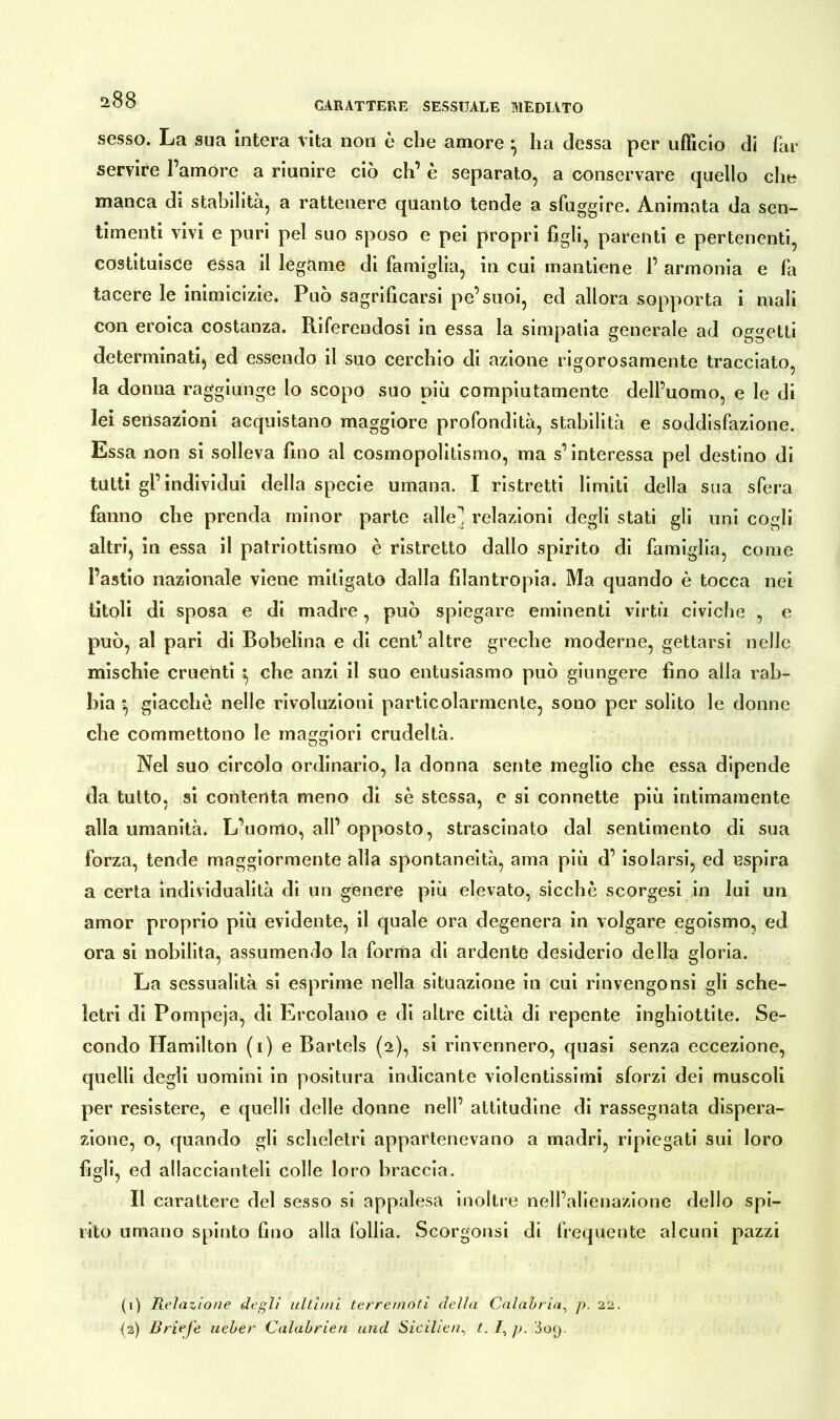 a88 CARATTERE SESSUALE MEDIATO sesso. La sua intera vita non è che amore • ha dessa per ufficio di far servire l’amore a riunire ciò eh’ è separato, a conservare quello che manca di stabilità, a rattenere quanto tende a sfuggire. Animata da sen- timenti vivi e puri pel suo sposo e pei propri figli, parenti e pertenenti, costituisce essa il legame di famiglia, in cui mantiene 1’ armonia e fa tacere le inimicizie. Può sagrificarsi pe’suoi, ed allora sopporta i mali con eroica costanza. Riferendosi in essa la simpatia generale ad oggetti determinati, ed essendo il suo cerchio di azione rigorosamente tracciato, la donna raggiunge lo scopo suo più compiutamente dell’uomo, e le di lei sensazioni acquistano maggiore profondità, stabilità e soddisfazione. Essa non si solleva fino al cosmopolitismo, ma s’interessa pel destino di tutti gl’individui della specie umana. I ristretti limiti della sua sfera fanno che prenda minor parte alle! relazioni degli stati gii uni cogli altri, in essa il patriottismo è ristretto dallo spirito di famiglia, come l’astio nazionale viene mitigato dalla filantropia. Ma quando è tocca nei titoli di sposa e di madre, può spiegare eminenti virtù civiche , e può, al pari di Bobelina e di cent’ altre greche moderne, gettarsi nelle mischie cruenti *, che anzi il suo entusiasmo può giungere fino alla rab- bia *, giacche nelle rivoluzioni particolarmente, sono per solito le donne che commettono le maggiori crudeltà. Nel suo circolo ordinario, la donna sente meglio che essa dipende da tutto, si contenta meno di se stessa, e si connette più intimamente alla umanità. L’uomo, all’opposto, strascinato dal sentimento di sua forza, tende maggiormente alla spontaneità, ama più d’ isolarsi, ed espira a certa individualità di un genere più elevato, sicché scorgesi in lui un amor proprio più evidente, il quale ora degenera in volgare egoismo, ed ora si nobilita, assumendo la forma di ardente desiderio della gloria. La sessualità si esprime nella situazione in cui rinvengonsi gli sche- letri di Pompeja, di Ercolano e di altre città di repente inghiottite. Se- condo Hamilton (i) e Bartels (2), si rinvennero, quasi senza eccezione, quelli degli uomini in positura indicante violentissimi sforzi dei muscoli per resistere, e quelli delle donne nell’ attitudine di rassegnata dispera- zione, o, quando gli scheletri appartenevano a madri, ripiegati sui loro figli, ed allaccianteli colle loro braccia. Il carattere del sesso si appalesa inoltre nell’alienazione dello spi- rito umano spinto fino alla follia. Scorgonsi di frequente alcuni pazzi (1) Relazione degli ultimi terremoti della Calabria, p. 22. (2) Briefe lieber Calabrien und Siciliet. p. 309,