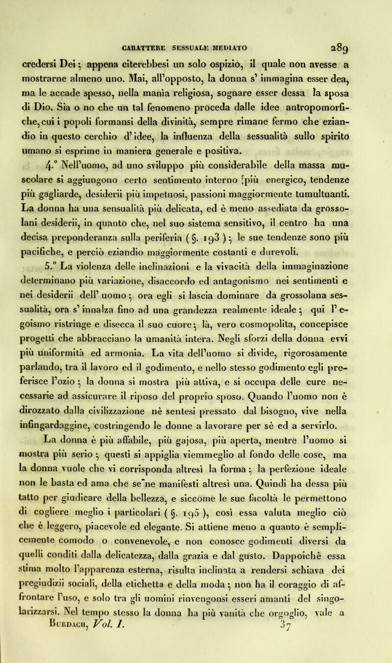 credersi Dei 5 appena citerebbesi un solo ospizio, il quale non avesse a mostrarne almeno uno. Mai, all’opposto, la donna s’ immagina esser dea, ma le accade spesso, nella manìa religiosa, sognare esser dessa la sposa di Dio. Sia o no che un tal fenomeno proceda dalle idee antropomorfi- che, cui i popoli formansi della divinità, sempre rimane fermo che ezian- dio in questo cerchio d’idee, la influenza della sessualità sullo spirito umano si esprime in maniera generale e positiva. 4-° Nell’uomo, ad uno sviluppo più considerabile della massa mu- scolare si aggiungono certo sentimento interno [più energico, tendenze più gagliarde, desiderii più impetuosi, passioni maggiormente tumultuanti. La donna ha una sensualità più delicata, ed è meno assediata da grosso- lani desiderii, in quanto che, nel suo sistema sensitivo, il centro ha una decisa preponderanza sulla periferia ( §. 193 ) *, le sue tendenze sono più pacifiche, e perciò eziandio maggiormente costanti e durevoli. 5.° La violenza delle inclinazioni e la vivacità della immaginazione determinano più variazione, disaccordo ed antagonismo nei sentimenti e nei desiderii dell’ uomo ^ ora egli si lascia dominare da grossolana ses- sualità, ora s’innalza fino ad una grandezza realmente ideale } qui 1’ e- goismo ristringe e disecca il suo cuore ^ là, vero cosmopolita, concepisce progetti che abbracciano la umanità intera. Negli sforzi della donna evvi più uniformità ed armonia. La vita dell’uomo si divide, rigorosamente parlando, tra il lavoro ed il godimento, e nello stesso godimento egli pre- ferisce l’ozio * la donna si mostra più attiva, e si occupa delle cure ne- cessarie ad assicurare il riposo del proprio sposo. Quando l’uomo non è dirozzato dalla civilizzazione nè sentesi pressato dal bisogno, vive nella infingardaggine, costringendo le donne a lavorare per sè ed a servirlo. La donna è più affabile, più gajosa, più aperta, mentre l’uomo si mostra più serio • questi si appiglia viemmeglio al fondo delle cose, ma la donna vuole che vi corrisponda altresì la forma ^ la perfezione ideale non le basta ed ama che sene manifesti altresì una. Quindi ha dessa più tatto per giudicare della bellezza, e siccome le sue facoltà le permettono di cogliere meglio i particolari ( §. 190 ), così essa valuta meglio ciò che è leggero, piacevole ed elegante. Si attiene meno a quanto è sempli- cemente comodo o convenevole, e non conosce godimenti diversi da quelli conditi dalla delicatezza, dalla grazia e dal gusto. Dappoiché essa stima molto Fapparenza esterna, risulta inclinata a rendersi schiava dei pregiudizii sociali, della etichetta e della moda non ha il coraggio di af- frontare l’uso, e solo tra gli uomini rinvengonsi esseri amanti del singo- larizzarsi. Nel tempo stesso la donna ha più vanità che orgoglio, vale a Burdach, Voi 1. 37