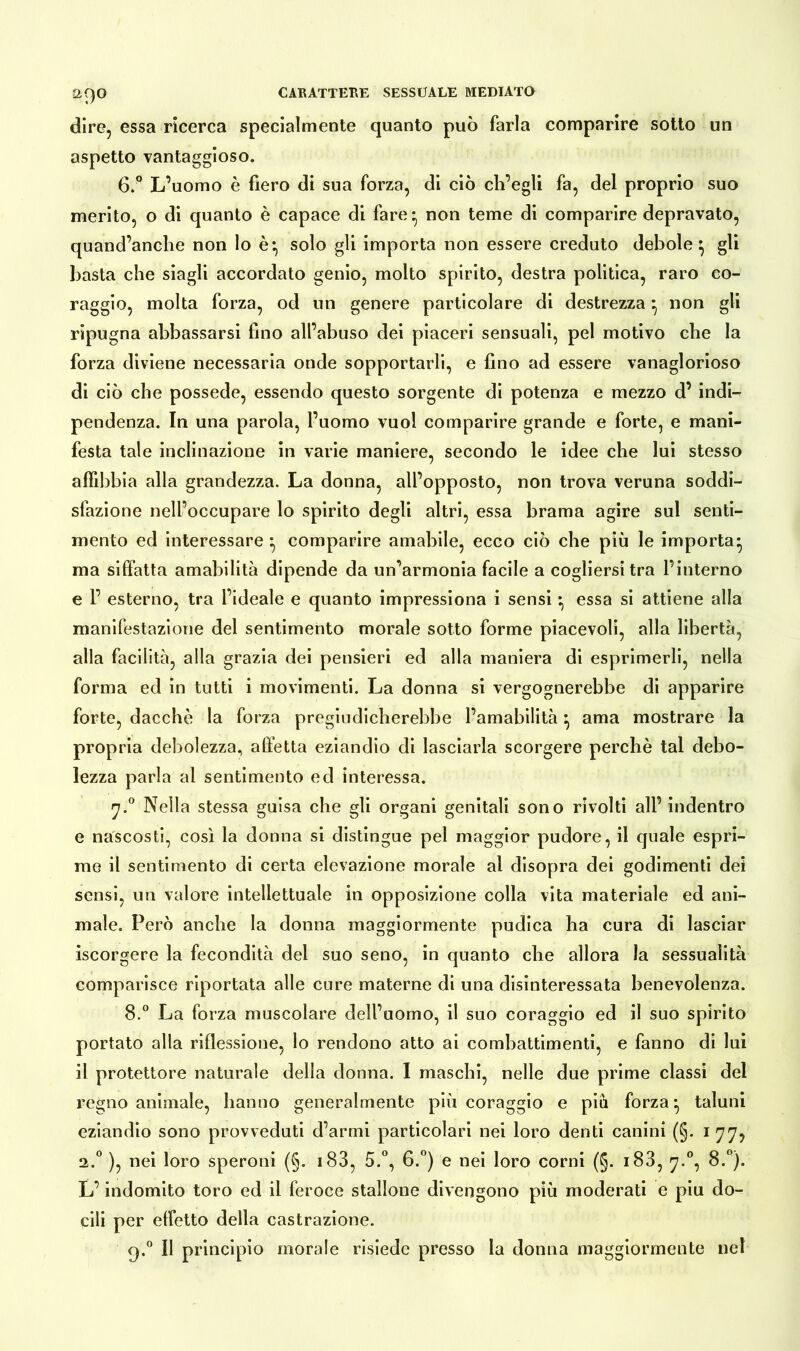 a9° dire, essa ricerca specialmente quanto può farla comparire sotto un aspetto vantaggioso. 6.° L’uomo è fiero di sua forza, di ciò ch’egli fa, del proprio suo merito, o di quanto è capace di fare:, non teme di comparire depravato, quand’anche non lo è:, solo gli importa non essere creduto debole ^ gli basta che siagli accordato genio, molto spirito, destra politica, raro co- raggio, molta forza, od un genere particolare di destrezza} non gli ripugna abbassarsi fino all’abuso dei piaceri sensuali, pel motivo che la forza diviene necessaria onde sopportarli, e fino ad essere vanaglorioso di ciò che possedè, essendo questo sorgente di potenza e mezzo d’ indi- pendenza. In una parola, l’uomo vuol comparire grande e forte, e mani- festa tale inclinazione in varie maniere, secondo le idee che lui stesso affibbia alla grandezza. La donna, all’opposto, non trova veruna soddi- sfazione nell’occupare lo spirito degli altri, essa brama agire sul senti- mento ed interessare ^ comparire amabile, ecco ciò che più le importa* ma siffatta amabilità dipende da un’armonia facile a cogliersi tra l’interno e P esterno, tra l’ideale e quanto impressiona i sensi * essa si attiene alla manifestazione del sentimento morale sotto forme piacevoli, alla libertà, alla facilità, alla grazia dei pensieri ed alla maniera di esprimerli, nella forma ed in tutti i movimenti. La donna si vergognerebbe di apparire forte, dacché la forza pregiudicherebbe l’amabilità• ama mostrare la propria debolezza, alletta eziandio di lasciarla scorgere perchè tal debo- lezza parla al sentimento ed interessa. 7.0 Nella stessa guisa che gli organi genitali sono rivolti all’ indentro e nascosti, così la donna si distingue pel maggior pudore, il quale espri- me il sentimento di certa elevazione morale al disopra dei godimenti dei sensi, un valore intellettuale in opposizione colla vita materiale ed ani- male. Però anche la donna maggiormente pudica ha cura di lasciar iscorgere la fecondità del suo seno, in quanto che allora la sessualità comparisce riportata alle cure materne di una disinteressata benevolenza. 8.° La forza muscolare dell’uomo, il suo coraggio ed il suo spirito portato alla riflessione, lo rendono atto ai combattimenti, e fanno di lui il protettore naturale della donna. I maschi, nelle due prime classi del regno animale, hanno generalmente più coraggio e piu forza* taluni eziandio sono provveduti d’armi particolari nei loro denti canini (§. 1 77, 2.0 ), nei loro speroni (§. 183, 5.°, 6.°) e nei loro corni (§. 183, 7.0, 8.°). L’indomito toro ed il feroce stallone divengono più moderati e piu do- cili per effetto della castrazione. q.° Il principio morale risiede presso la donna maggiormente nel