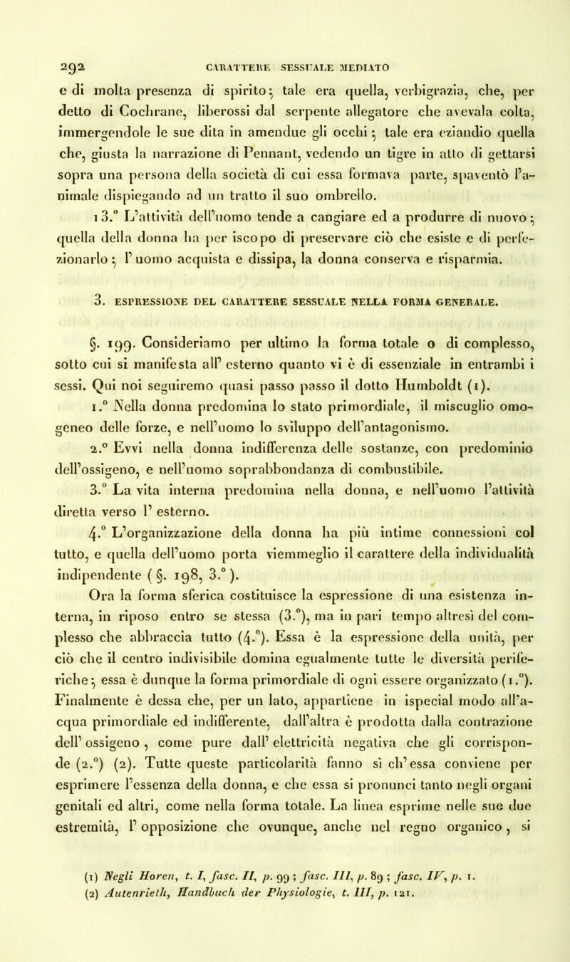 e di molta presenza di spirito tale era quella, verbigrazia, che, per detto di Coclirane, liberossi dal serpente allegatore che avevaia colta, immergendole le sue dita in amendue gli occhi • tale era eziandio quella che, giusta la narrazione di Pennant, vedendo un tigre in atto di gettarsi sopra una persona della società di cui essa formava parte, spaventò l’a- nimale dispiegando ad un tratto il suo ombrello. i3.° L’attività dell’uomo tende a cangiare ed a produrre di nuovo ^ quella della donna ha per iscopo di preservare ciò che esiste e di perfe- zionarlo } 1’ uomo acquista e dissipa, la donna conserva e risparmia. 3. ESPRESSIONE DEL CARATTERE SESSUALE NELLA FORMA GENERALE. §. 199. Consideriamo per ultimo la forma totale o di complesso, sotto cui si manifesta all’ esterno quanto vi è di essenziale in entrambi i sessi. Qui noi seguiremo quasi passo passo il dotto Humboldt (1). i.° Nella donna predomina lo stato primordiale, il miscuglio omo- geneo delle forze, e nell’uomo lo sviluppo dell’antagonismo. 2.0 Evvi nella donna indifferenza delle sostanze, con predominio dell’ossigeno, e nell’uomo soprabbondanza di combustibile. 3.° La vita interna predomina nella donna, e nell’uomo l’attività diretta verso 1’ esterno. 4-° L’organizzazione della donna ha più intime connessioni col tutto, e quella dell’uomo porta viemmeglio il carattere della individualità indipendente ( §. 198, 3.° ). Ora la forma sferica costituisce la espressione di una esistenza in- terna, in riposo entro se stessa (3.°), ma in pari tempo altresì del com- plesso che abbraccia tutto (4-°). Essa è la espressione della unità, per ciò che il centro indivisibile domina egualmente tutte le diversità perife- riche} essa è dunque la forma primordiale di ogni essere organizzato (i.°). Finalmente è dessa che, per un lato, appartiene in ispecial modo all’a- cqua primordiale ed indifferente, dall’altra è prodotta dalla contrazione dell’ ossigeno , come pure dall’ elettricità negativa che gli corrispon- de (2.°) (2). Tutte queste particolarità fanno sì eh’essa conviene per esprimere l’essenza della donna, e che essa si pronunci tanto negli organi genitali ed altri, come nella forma totale. La linea esprime nelle sue due estremità, l’opposizione che ovunque, anche nel regno organico, si (1) Negli Horen, t. /, fase. Il, p. 99 ; fase. Ili, p. 89 ; fase. IH, p. 1. (2) AutenrietJi, Handbuch der Physiologie, t. Ili, p. 121.