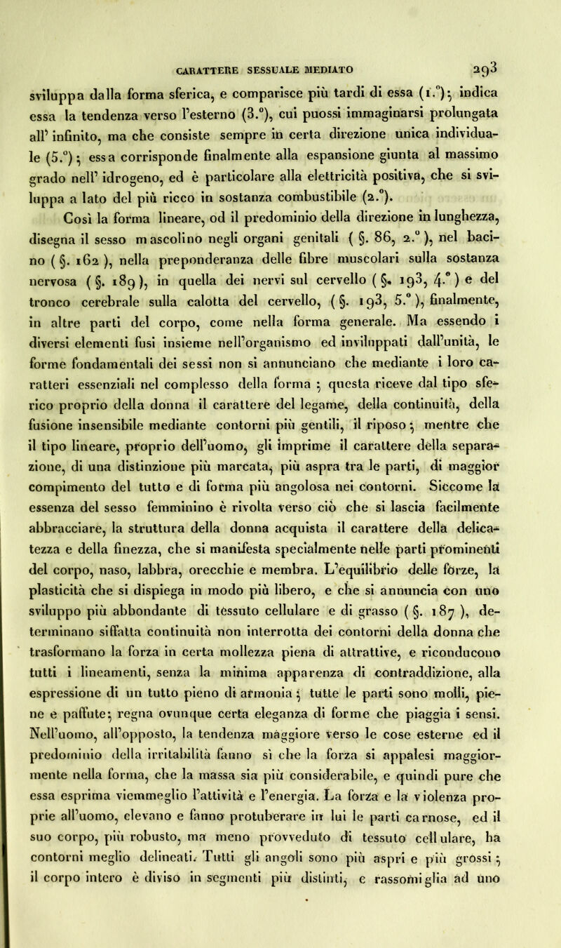 sviluppa dalla forma sferica, e comparisce più tardi di essa (i.°)^ indica essa la tendenza verso l’esterno (3.°), cui puossi immaginarsi prolungata alP infinito, ma che consiste sempre in certa direzione unica individua- le (5.°) * essa corrisponde finalmente alla espansione giunta al massimo grado nell’ idrogeno, ed è particolare alla elettricità positiva, che si svi- luppa a lato del più ricco in sostanza combustibile (2.0). Così la forma lineare, od il predominio della direzione in lunghezza, disegna il sesso mascolino negli organi genitali ( §. 86, 2.° ), nel baci- no (§. 162), nella preponderanza delle fibre muscolari sulla sostanza nervosa ( §* 169), in quella dei nervi sul cervello ( §, i93, 4° ) e del tronco cerebrale sulla calotta del cervello, ( §. 193, 5.° ), finalmente, in altre parti del corpo, come nella forma generale. Ma essendo i diversi elementi fusi insieme nell’organismo ed inviluppati dall’unità, le forme fondamentali dei sessi non si annunciano che mediante i loro ca- ratteri essenziali nel complesso della forma } questa riceve dal tipo sfe-4* rico proprio della donna il carattere del legame, della continuità, della fusione insensibile mediante contorni più gentili, il riposo} mentre che il tipo lineare, proprio dell’uomo, gli imprime il carattere dèlia separa^ zione, di una distinzione più marcata, più aspra tra le parti, di maggior compimento del tutto e di forma più angolosa nei contorni. Siccome lai essenza dei sesso femminino è rivolta verso ciò che si lascia facilmente abbracciare, la struttura della donna acquista il carattere della delica-* tezza e della finezza, che si manifesta specialmente nelle parti prominenti del corpo, naso, labbra, orecchie e membra. L’equilibrio delle forze, la plasticità che si dispiega in modo più libero, e che si annuncia con uno sviluppo più abbondante di tèssuto cellulare e di grasso ( §. 187 ), de- terminano siffatta continuità non interrotta dei contorni della donna che trasformano la forza in certa mollezza piena di attrattive, e riconducono tutti i lineamenti, senza la minima apparenza di contraddizione, alla espressione di un tutto pieno di armonia } tutte le parti sono molli, pie- ne e paffute*, regna ovunque certa eleganza di forme che piaggia i sensi. Nell’uomo, all’opposto, la tendenza maggiore Vèrso le cose esterne ed iì predominio della irritabilità fanno sì die la forza si appalesi maggior- mente nella forma, che la massa sia più considerabile, e quindi pure che essa esprima viemmeglio l’attività e l’energia. La forza e la violenza pro- prie all’uomo, elevano e fanno protubèrare in lui le parti carnose, ed il suo corpo, più robusto, ma meno provveduto di tessuto cellulare, ha contorni meglio delineati.- Tutti gli angoli sono più aspri e più grossi • il corpo intero è diviso in segmenti più distinti, e rassomi glia ad uno