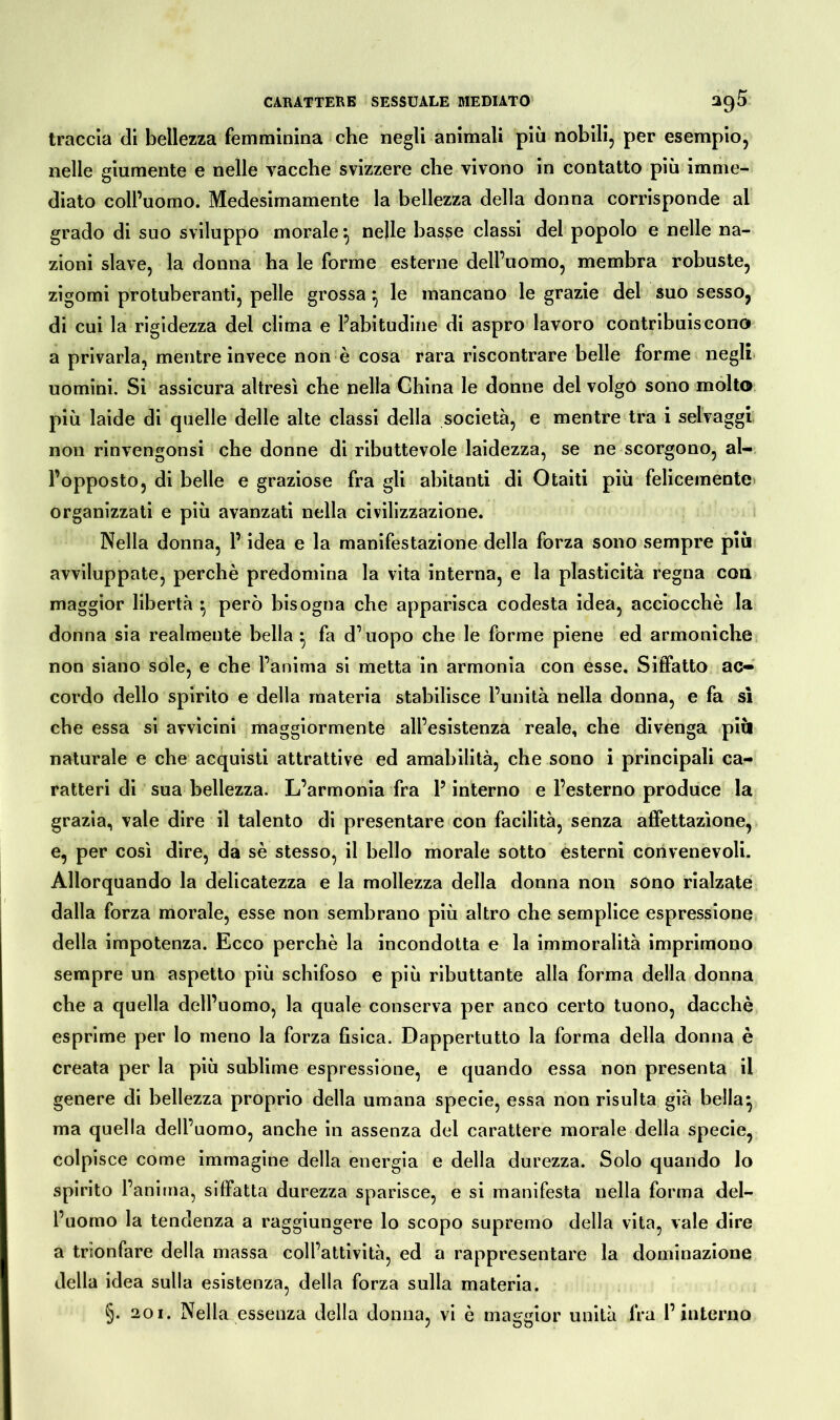 traccia di bellezza femminina che negli animali più nobili, per esempio, nelle giumente e nelle vacche svizzere che vivono in contatto più imme- diato coll’uomo. Medesimamente la bellezza della donna corrisponde al grado di suo sviluppo morale} nelle basse classi del popolo e nelle na- zioni slave, la donna ha le forme esterne dell’uomo, membra robuste, zigomi protuberanti, pelle grossa} le mancano le grazie del suo sesso, di cui la rigidezza del clima e l’abitudine di aspro lavoro contribuiscono a privarla, mentre invece non è cosa rara riscontrare belle forme negli uomini. Si assicura altresì che nella China le donne del volgo sono molto più laide di quelle delle alte classi della società, e mentre tra i selvaggi non rinvengonsi che donne di ributtevole laidezza, se ne scorgono, al- l’opposto, di belle e graziose fra gli abitanti di Otaiti più felicemente» organizzati e più avanzati nella civilizzazione. Nella donna, l’idea e la manifestazione della forza sono sempre più avviluppate, perchè predomina la vita interna, e la plasticità regna eoa maggior libertà ^ però bisogna che apparisca codesta idea, acciocché la donna sia realmente bella fa d’uopo che le forme piene ed armoniche non siano sole, e che l’anima si metta in armonia con esse. Siffatto ac- cordo dello spirito e della materia stabilisce l’unità nella donna, e fa sì che essa si avvicini maggiormente all’esistenza reale, che divenga più naturale e che acquisti attrattive ed amabilità, che sono i principali ca- ratteri di sua bellezza. L’armonia fra l’interno e l’esterno produce la grazia, vale dire il talento di presentare con facilità, senza affettazione, e, per così dire, da sè stesso, il bello morale sotto esterni convenevoli. Allorquando la delicatezza e la mollezza della donna non sono rialzate dalla forza morale, esse non sembrano più altro che semplice espressione della impotenza. Ecco perchè la incondotta e la immoralità imprimono sempre un aspetto più schifoso e più ributtante alla forma della donna che a quella dell’uomo, la quale conserva per anco certo tuono, dacché esprime per lo meno la forza fisica. Dappertutto la forma della donna è creata per la più sublime espressione, e quando essa non presenta il genere di bellezza proprio della umana specie, essa non risulta già bella^ ma quella dell’uomo, anche in assenza del carattere morale della specie, colpisce come immagine della energia e della durezza. Solo quando lo spirito l’anima, siffatta durezza sparisce, e si manifesta nella forma del- l’uomo la tendenza a raggiungere lo scopo supremo della vita, vale dire a trionfare della massa coll’attività, ed a rappresentare la dominazione della idea sulla esistenza, della forza sulla materia.