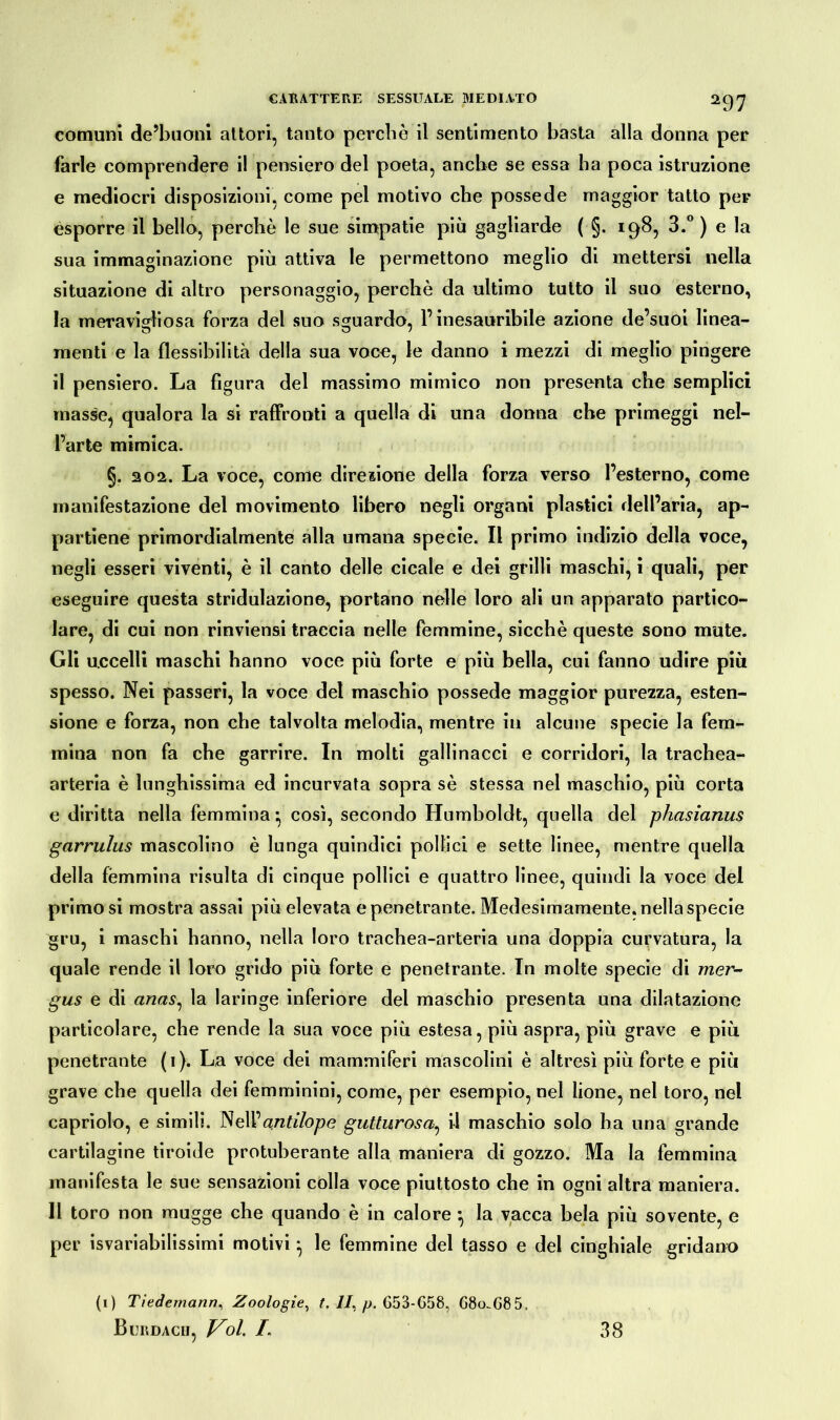 comuni de’buoni attori, tanto perdio il sentimento basta alla donna per farle comprendere il pensiero del poeta, anche se essa ha poca istruzione e mediocri disposizioni, come pel motivo che possedè maggior tatto per esporre il bello, perchè le sue simpatie più gagliarde (■§. 198, 3.° ) e la sua immaginazione più attiva le permettono meglio di mettersi nella situazione di altro personaggio, perchè da ultimo tutto il suo esterno, la meravigliosa forza del suo sguardo, l’inesauribile azione de’suoi linea- menti e la flessibilità della sua voce, le danno i mezzi di meglio pingere il pensiero. La figura del massimo mimico non presenta che semplici masse, qualora la si raffronti a quella di una donna che primeggi nel- l’arte mimica. §. 202. La voce, come direzione della forza verso l’esterno, come manifestazione del movimento libero negli organi plastici dell’aria, ap- partiene primordialmente alla umana specie. Il primo indizio della voce, negli esseri viventi, è il canto delle cicale e dei grilli maschi, i quali, per eseguire questa stridulazione, portano nelle loro ali un apparato partico- lare, di cui non rinviensi traccia nelle femmine, sicché queste sono mute. Gli uccelli maschi hanno voce più forte e più bella, cui fanno udire più spesso. Nei passeri, la voce del maschio possedè maggior purezza, esten- sione e forza, non che talvolta melodia, mentre in alcune specie la fem- mina non fa che garrire. In molti gallinacci e corridori, la trachea- arteria è lunghissima ed incurvata sopra sè stessa nel maschio, più corta e diritta nella femmina* così, secondo Humboldt, quella del phasianus gcirrulus mascolino è lunga quindici pollici e sette linee, mentre quella della fémmina risulta di cinque pollici e quattro linee, quindi la voce del primo si mostra assai più elevata e penetrante. Medesimamente, nella specie gru, i maschi hanno, nella loro trachea-arteria una doppia curvatura, la quale rende il loro grido più forte e penetrante. In molte specie di raer- gus e di anas, la laringe inferiore del maschio presenta una dilatazione particolare, che rende la sua voce più estesa, più aspra, più grave e più penetrante (i). La voce dei mammiferi mascolini è altresì più forte e più grave che quella dei femminini, come, per esempio, nel bone, nel toro, nel capriolo, e simili. NeW antilope gutturosa, il maschio solo ha una grande cartilagine tiroide protuberante alla maniera di gozzo. Ma la femmina manifesta le sue sensazioni colla voce piuttosto che in ogni altra maniera. 11 toro non mugge che quando è in calore *, la vacca bela più sovente, e per isvariabilissimi motivi} le femmine del tasso e del cinghiale gridano (1) Tiedemann, Zoologie, t. II, p. 653-G58, G8o.G85, Bordagli, V^ol. /. 38