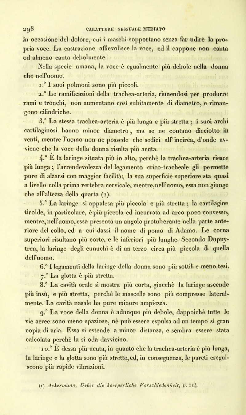 in occasione del dolore, cui i maschi sopportano senza far udire la pro- pria voce. La castrazione affievolisce la voce, ed il cappone noti canta od almeno canta debolmente. Nella specie umana, la voce è egualmente più debole nella donna che nell’uomo. i.° I suoi polmoni sono più piccoli. 2.0 Le ramificazioni della trachea-arteria, riunendosi per produrre rami e tronchi, non aumentano così subitamente di diametro, e riman- gono cilindriche. 3.° La stessa trachea-arteria è più lunga e più stretta * i suoi archi cartilaginosi hanno minor diametro, ma se ne contatto dieciotto iti venti, mentre l’uomo non ne possedè che sedici all’ incirca, d’onde av- viene che la voce della donna risulta più acuta. 4*° E la laringe situata più in alto, perchè la trachea-arteria riesce più lunga ^ l’arrendevolezza del legamento crico-tracheale gli permette pure di alzarsi con maggior facilità ^ la sua superficie superiore sta quasi a livello colla prima vertebra cervicale, mentre,nell’uomo, essa non giunge che all'altezza della quarta (1). 5. ° La laringe si appalesa più piccola e più stretta * la cartilagine tiroide, in particolare, è più piccola ed incurvata ad arco poco convesso, mentre, nell’uomo, essa presenta un angolo protuberante nella parte ante* riore del collo, ed a cui dassi il nome di pomo di Adamo. Le corna superiori risultano più corte, e le inferiori più lunghe. Secondo Dupuy- tren, la laringe degli eunuchi è di un terzo circa più piccola di quella dell’uomo. 6. ° I legamenti della laringe della donna sono più sottili e meno tesi. J.° La glotta è più stretta. 8.° La cavità orale si mostra più corta, giacché la laringe ascende più insù, e più stretta, perchè le mascelle sono più compresse lateral- mente. La cavità nasale ha pure minore ampiezza. 9.0 La voce della donna è adunque più debole, dappoiché tutte le vie aeree sono meno spaziose, nè può essere espulsa ad un tempo sì gran copia di aria. Essa si estende a minor distanza, e sembra essere stata calcolata perchè la si oda davvicino. 1 o.° È dessa più acuta, in quanto che la trachea-arteria è più lunga, la laringe e la glotta sono più strette, ed, in conseguenza, le pareti esegui- scono più rapide vibrazioni. (1) Ackermann, Ueber die koerperliche Verschiedenheit, p. 1 s4-