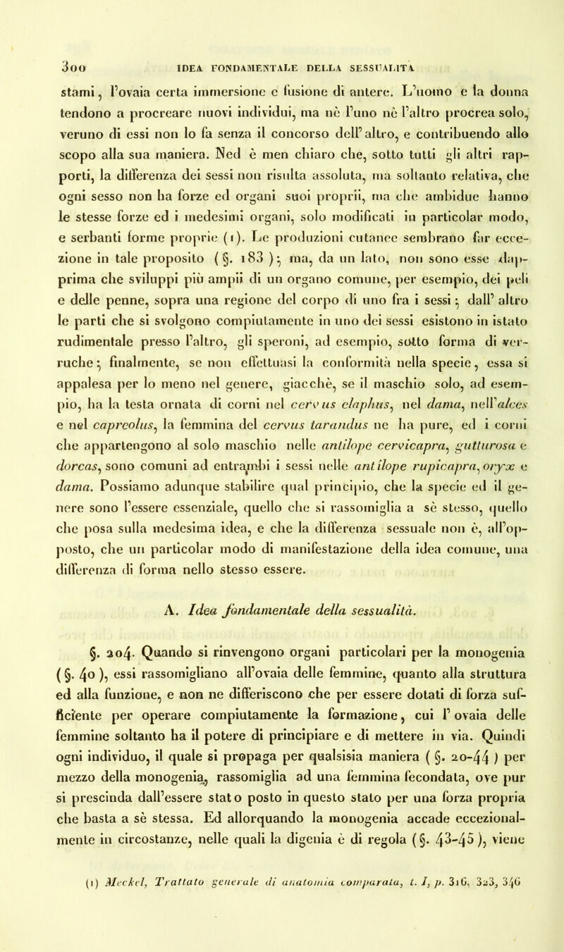 stami, l’ovaia certa immersione e fusione di antere. L’uomo e la donna tendono a procreare nuovi individui, ma nò l’uno nò l’altro procrea solo, veruno di essi non lo fa senza il concorso dell’altro, e contribuendo allo scopo alla sua maniera. Ned è men chiaro che, sotto tutti gli altri rap- porti, la differenza dei sessi non risulta assoluta, ma soltanto relativa, che ogni sesso non ha forze ed organi suoi proprii, ma che ambidue hanno le stesse forze ed i medesimi organi, solo modificati in particolar modo, e serbanti forme proprie (i). Le produzioni cutanee sembrano far ecce- zione in tale proposito ( §. i83 )*, ma, da un lato, non sono esse dap- prima che sviluppi piò ampli di un organo comune, per esempio, dei peli e delle penne, sopra una regione del corpo di uno fra i sessi • dall’ altro le parti che si svolgono compiutamente in uno dei sessi esistono in istato rudimentale presso l’altro, gli speroni, ad esempio, sotto forma di ver- ruche ^ finalmente, se non effettuasi la conformità nella specie, essa si appalesa per lo meno nel genere, giacché, se il maschio solo, ad esem- pio, ha la testa ornata di corni nel cerous elnphus, nel dama, neWalcés e nel caprcolus, la femmina del cervus tarandus ne ha pure, ed i corni che appartengono al solo maschio nelle antilope cervicapra, gutturosa e dorcas, sono comuni ad entrambi i sessi nelle antilope rupieapra^ oryx e dama. Possiamo adunque stabilire qual principio, che la specie ed il ge- nere sono l’essere essenziale, quello che si rassomiglia a sè stesso, quello che posa sulla medesima idea, e che la differenza sessuale non è, all’op- posto, che un particolar modo di manifestazione della idea comune, una differenza di forma nello stesso essere. A. Idea fondamentale della sessualità. §. 2o4- Quando si rinvengono organi particolari per la monogenia (§• 4°), essi rassomigliano all’ovaia delle femmine, quanto alla struttura ed alla finizione, e non ne differiscono che per essere dotati di forza suf- ficiente per operare compiutamente la formazione, cui l’ovaia delle femmine soltanto ha il potere di principiare e di mettere in via. Quindi ogni individuo, il quale si propaga per qualsisia maniera ( §. 20-44 ) per mezzo della monogenia, rassomiglia ad una femmina fecondata, ove pur si prescinda dall’essere stato posto in questo stato per una forza propria che basta a sè stessa. Ed allorquando la monogenia accade eccezional- mente in circostanze, nelle quali la digenia è di regola (§. 43-45)) viene (i) Meckel, Trattato generale di anatomia comparata, t. 1, p. 3iG, 323, 34G