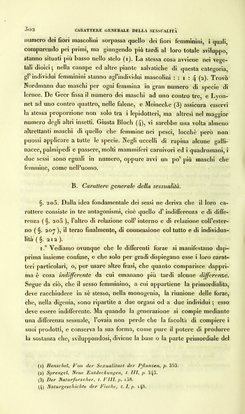 numero dei fiori mascolini sorpassa quello dei fiori femminini, i quali, comparendo pei primi, ma giungendo più tardi al loro totale sviluppo, stanno situati più basso nello stelo (1). La stessa cosa avviene nei vege- tali dioici i nella canape ed altre piante sabatiche di questa categoria, gl’individui femminini stanno agfindividui mascolini : : i : 4 (2). Trovò Nordmann due maschi per ogni femmina in gran numero di specie di lernee, De Geer fissa il numero dei maschi ad uno contro tre, e Lyon- net ad uno contro quattro, nelle falene, e Meinecke (3) assicura esservi la stessa proporzione non solo tra i lepidotteri, ma altresì nel maggior numero degli altri insetti. Giusta Bloch (4), vi sarebbe una volta almeno altrettanti maschi di quello che femmine nei pesci, locchè però non puossi applicare a tutte le specie. Negli uccelli di rapina alcune galli- nacee, palmipedi e passere, molti mammiferi carnivori ed i quadrumani, i due sessi sono eguali in numero, oppure avvi un po’ più maschi che femmine, come nell’uomo. B. Carattere generale della sessualità. §. 2o5. Dalla idea fondamentale dei sessi ne deriva che il loro ca- rattere consiste in tre antagonismi, cioè quello d’ indifferenza e di diffe- renza ( §. 2o5 ), l’altro di relazione coll’ interno e di relazione coll’ester- no ( §. 207 ), il terzo finalmente, di connessione col tutto e di individua- lità ( §. 212). i.° Vediamo ovunque che le differenti forze si manifestano dap- prima insieme confuse, e che solo per gradi dispiegano esse i loro carat- teri particolari, o, per usare altre frasi, che quanto comparisce dappri- ma è cosa indifferente da cui emanano più tardi alcune differenze. Segue da ciò, che il sesso femminino, a cui appartiene la primordialita, deve racchiudere in sè stesso, nella monogenia, la riunione delle forze, che, nella digenia, sono ripartite a due organi od a due individui ; esso deve essere indifferente. Ma quando la generazione si compie mediante una differenza sessuale, l’ovaia non perde che la facoltà di compiere i suoi prodotti, e conserva la sua forma, come pure il potere di produrre la sostanza che, sviluppandosi, diviene la base o la parte primordiale del (1) Henschel, Von der Seycualitaet der Pßanzen, p. 353. (2) Sprengel, Neue Entdeckungen, t. III, p. 3/^3. (3) Der Naturforscher, t. Vili, p. i38. (4) Naturgeschichte der Fische, t. I, p. 148.