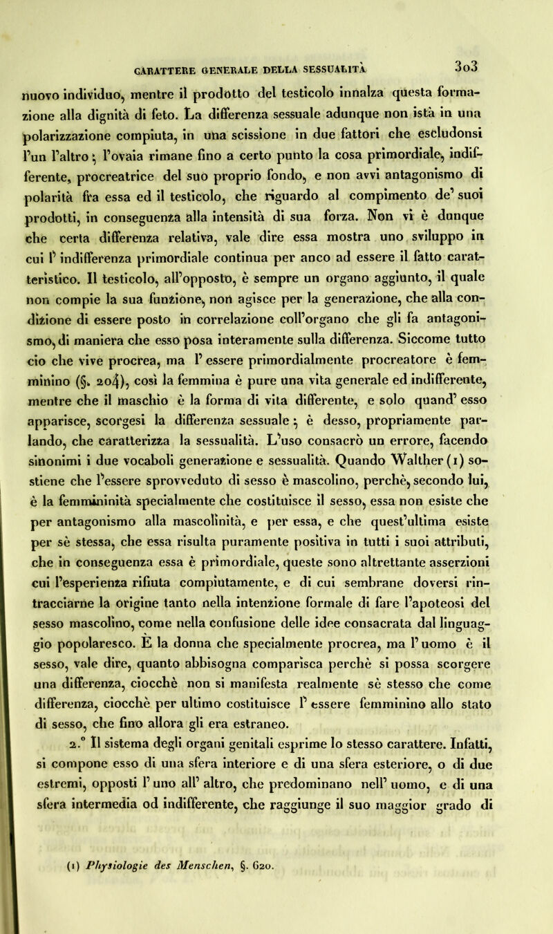 nuovo individuo, mentre il prodotto del testicolo innalza questa forma- zione alla dignità di feto. La differenza sessuale adunque non istà in una polarizzazione compiuta, in una scissione in due fattori che escludonsi l’un l’altro \ l’ovaia rimane fino a certo punto la cosa primordiale, indif- ferente, procreatrice del suo proprio fondo, e non avvi antagonismo di polarità fra essa ed il testicolo, che riguardo al compimento de’ suoi prodotti, in conseguenza alla intensità di sua forza. Non vi è dunque che certa differenza relativa, vale dire essa mostra uno sviluppo in cui t indifferenza primordiale continua per anco ad essere il fatto carat- teristico. Il testicolo, all’opposto, è sempre un organo aggiunto, il quale non compie la sua funzione, non agisce per la generazione, che alla con- dizione di essere posto in correlazione coll’organo che gli fa antagoni- smo, di maniera che esso posa interamente sulla differenza. Siccome tutto ciò che vive procrea, ma 1’ essere primordialmente procreatore è fem- minino (§* ao4), così la femmina è pure una vita generale ed indifferente, mentre che il maschio è la forma di vita differente, e solo qnand’ esso apparisce, scorgesi la differenza sessuale} è desso, propriamente par- lando, che caratterizza la sessualità. L’uso consacrò un errore, facendo sinonimi i due vocaboli generazione e sessualità. Quando Walther (i) so- stiene che Tessere sprovveduto di sesso è mascolino, perchè, secondo lui, è la femmininità specialmente che costituisce il sesso, essa non esiste che per antagonismo alla mascolinità, e per essa, e che quest’ultima esiste per sè stessa, che essa risulta puramente positiva in tutti i suoi attributi, che in conseguenza essa è primordiale, queste sono altrettante asserzioni cui l’esperienza rifiuta compiutamente, e di cui sembrane doversi rin- tracciarne la origine tanto nella intenzione formale di fare l’apoteosi del sesso mascolino, come nella confusione delle idee consacrata dal linguag- * gio popolaresco. E la donna che specialmente procrea, ma l’uomo è il sesso, vale dire, quanto abbisogna comparisca perchè si possa scorgere una differenza, ciocché non si manifesta realmente sè stesso che come differenza, ciocche per ultimo costituisce P essere femminino allo stato di sesso, che fino allora gli era estraneo. a.0 Il sistema degli organi genitali esprime lo stesso carattere. Infatti, si compone esso di una sfera interiore e di una sfera esteriore, o di due estremi, opposti l’uno all’ altro, che predominano nell’ uomo, e di una sfera intermedia od indifferente, che raggiunge il suo maggior grado di (i) Physiologie des Menschen, §. G20.