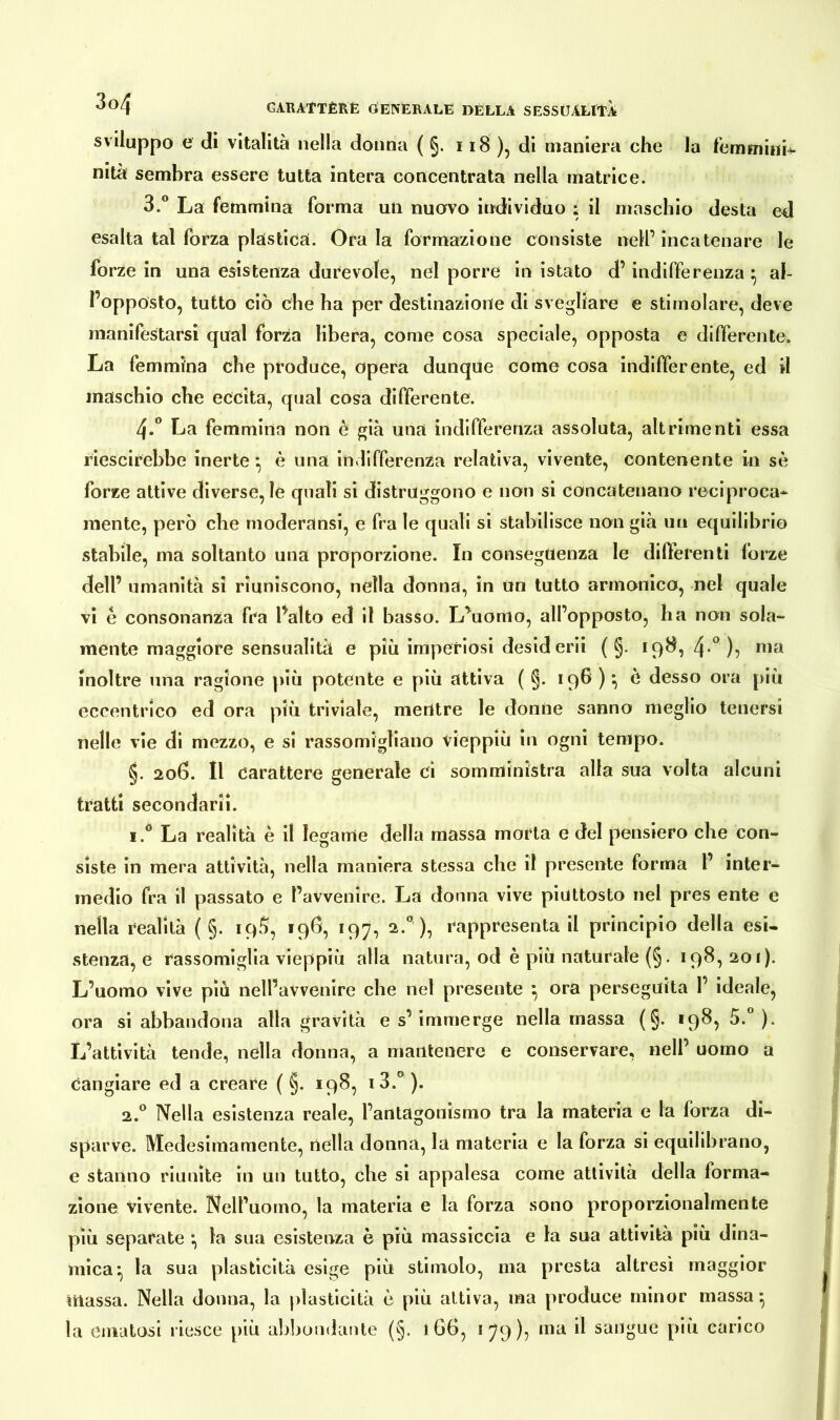 sviluppo e di vitalità nella donna ( §. 118 ), di maniera che la femmitib- nità sembra essere tutta intera concentrata nella matrice. 3.° La femmina forma un nuovo individuo : il maschio desta ed esalta tal forza plastica. Orala formazione consiste nell’incatenare le forze in una esistenza durevole, nel porre in istato d’indifferenza • al- l’opposto, tutto ciò che ha per destinazione di svegliare e stimolare, deve manifestarsi qual forza libera, come cosa speciale, opposta e differente. La femmina che produce, opera dunque come cosa indifferente, ed il maschio che eccita, qual cosa differente. 4-° La femmina non è già una indifferenza assoluta, altrimenti essa riuscirebbe inerte*, è una indifferenza relativa, vivente, contenente in sò forze attive diverse, le quali si distruggono e non si concatenano reciproca- mente, però che moderansi, e fra le quali si stabilisce non già un equilibrio stabile, ma soltanto una proporzione. In conseguenza le differenti forze dell’ umanità sì riuniscono, nella donna, in un tutto armonico, nel quale vi è consonanza fra l’alto ed il basso. L’uomo, all’opposto, ha non sola- mente maggiore sensualità e più imperiosi desid crii ( §. 198, 4-° )? nia inoltre una ragione più potente e più attiva ( §. 196 ) *, è desso ora più eccentrico ed ora più triviale, mentre le donne sanno meglio tenersi nelle vie di mezzo, e si rassomigliano vieppiù in ogni tempo. §. 206. Il carattere generale ci somministra alla sua volta alcuni tratti secondarii. i.° La realità è il legame della massa morta e del pensiero che con- siste in mera attività, nella maniera stessa che il presente forma l’ inter- medio fra il passato e l’avvenire. La donna vive piuttosto nel pres ente e nella realità ( §. 19^, 19Ö, 197, 2.0 ), rappresenta il principio della esi- stenza, e rassomiglia vieppiù alla natura, od è più naturale (§. 198,201). L’uomo vive più nell’avvenire che nel presente \ ora perseguita 1’ ideale, ora si abbandona alla gravità e s’ immerge nella massa (§. <98, 5.° ). L’attività tende, nella donna, a mantenere e conservare, nell’ uomo a cangiare ed a creare ( §. 198, i3.° ). 2.0 Nella esistenza reale, l’antagonismo tra la materia e la forza di- sparVe. Medesimamente, nella donna, la materia e la forza si equilibrano, e stanno riunite in un tutto, che si appalesa come attività della forma- zione vivente. Nell’uomo, la materia e la forza sono proporzionalmente più separate *, la sua esistenza è più massiccia e la sua attività più dina- mica*, la sua plasticità esige più stimolo, ma presta altresì maggior massa. Nella donna, la plasticità è più attiva, ma produce minor massa} la ematosi riesce più abbondante (§. 166, 179), ma il sangue più carico