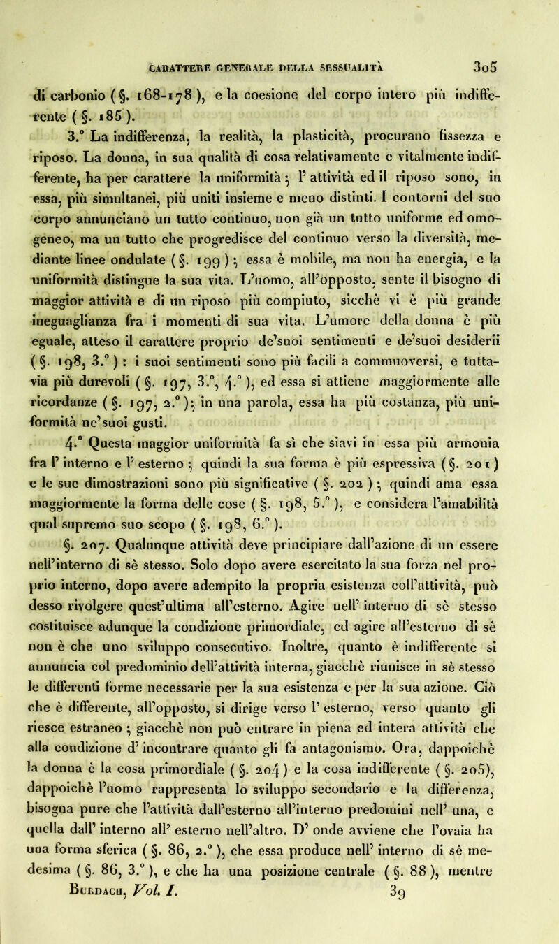 di carbonio ( §. 168-178), e la coesione del corpo intero più indiffe- rente ( §. i85 ). 3. ° La indifferenza, la realità, la plasticità, procurano fissezza e riposo. La donna, in sua qualità di cosa relativamente e vitalmente indif- ferente, ha per carattere la uniformità } P attività ed il riposo sono, in essa, più simultanei, più uniti insieme e meno distinti. I contorni del suo corpo annunciano un tutto continuo, non già un tutto uniforme ed omo- geneo, ma un tutto che progredisce del continuo verso la diversità, me- diante linee ondulate (§. 199 )• essa è mobile, ma non ha energia, e la uniformità distingue la sua vita. L’uomo, all’opposto, sente il bisogno di maggior attività e di un riposo più compiuto, sicché vi è più grande ineguaglianza fra i momenti di sua vita. L’umore della donna è più eguale, atteso il carattere proprio de’suoi sentimenti e de’suoi desiderii ( §. 198, 3.° ) : i suoi sentimenti sono più facili a commuoversi, e tutta- via più durevoli ( §. 197, 3.°, 4-° )> ed essa si attiene maggiormente alle ricordanze ( §. 197, 2.°)* in una parola, essa ha più costanza, più uni- formità ne’suoi gusti. 4. ° Questa maggior uniformità fa sì che siavi in essa più armonia fra P interno e P esterno • quindi la sua forma è più espressiva ( §. 201 ) e le sue dimostrazioni sono più significative ( §. 202 ) • quindi ama essa maggiormente la forma delle cose ( §. 198, 5.° ), e considera l’amabilità qual supremo suo scopo ( §. 198, 6.° ). §. 207. Qualunque attività deve principiare dall’azione di un essere nelPinterno di sé stesso. Solo dopo avere esercitato la sua forza nel pro- prio interno, dopo avere adempito la propria esistenza coll’attività, può desso rivolgere quest’ultima all’esterno. Agire nell’ interno di sé stesso costituisce adunque la condizione primordiale, ed agire all’esterno di sé non è che uno sviluppo consecutivo. Inoltre, quanto è indifferente si annuncia col predominio dell’attività interna, giacché riunisce in sé stesso le differenti forme necessarie per la sua esistenza e per la sua azione. Ciò che è differente, all’opposto, si dirige verso P esterno, verso quanto gli riesce estraneo ^ giacché non può entrare in piena ed intera attività che alla condizione d’incontrare quanto gli fa antagonismo. Ora, dappoiché la donna è la cosa primordiale ( §. 204 ) e la cosa indifferente ( §. 2o5), dappoiché l’uomo rappresenta lo sviluppo secondario e la differenza, bisogna pure che l’attività dall’esterno all’interno predomini nell’ una, e quella dall’ interno all5 esterno nell’altro. D’ onde avviene che l’ovaia ha una forma sferica ( §. 86, 2.0 ), che essa produce nell’ interno di sé me- desima ( §. 86, 3.° ), e che ha una posizione centrale ( §. 88 ), mentre Burdacu, Voi I. 39