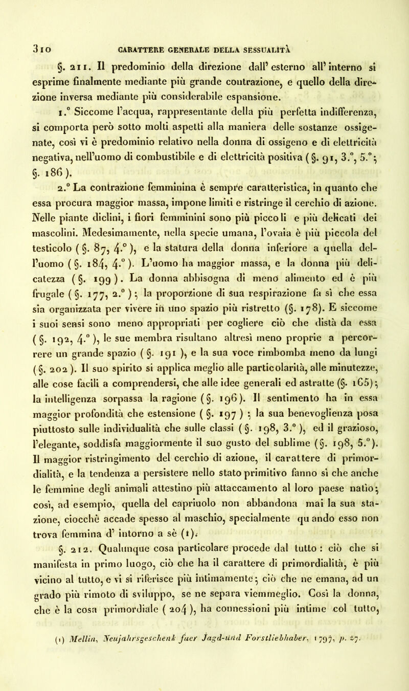 g. ai i. Il predominio della direzione dall’esterno all’interno si esprime finalmente mediante più grande contrazione, e quello della dire* zione inversa mediante più considerabile espansione. i.° Siccome l’acqua, rappresentante della più perfetta indifferenza, si comporta però sotto molti aspetti alla maniera delle sostanze ossige- nate, così vi è predominio relativo nella donna di ossigeno e di elettricità negativa, nell’uomo di combustibile e di elettricità positiva (§. 91, 3.°, 5.°} §. 186). 2.0 La contrazione femminina è sempre caratteristica, in quanto cbe essa procura maggior massa, impone limiti e ristringe il cerchio di azione. Nelle piante diclini, i fiori femminini sono più piccoli e più delicati dei mascolini. Medesimamente, nella specie umana, l’ovaia è più piccola del testicolo ( g. 87, 4*° )? e la statura della donna inferiore a quella del- l’uomo ( §. 184, 4*° )• L’uomo ha maggior massa, e la donna più deli- catezza ( §. 199 ). La donna abbisogna di meno alimento ed è più frugale ( §. 177, 2.0 ) * la proporzione di Sua respirazione fa sì che essa sia organizzata per vivere ift Uno spazio più ristretto (§. 178). E siccome i suoi sensi sono meno appropriati per cogliere ciò che distà da essa ( g. 192, 4*° )} le sue membra risultano altresì meno proprie a percor- rere un grande spazio ( g. 191 ), e la sua voce rimbomba meno da lungi (§. 202 ). Il suo spirito si applica meglio alle particolarità, alle minutezze, alle cose facili a comprendersi, che alle idee generali ed astratte (g. i65)*, la intelligenza sorpassa la ragione ( g. 196). Il sentimento ha in essa maggior profondità che estensione ( g. 197 ) •, la sua benevoglienza posa piuttosto sulle individualità che sulle classi (§. 198, 3.° ), ed il grazioso, l’elegante, soddisfa maggiormente il suo gusto del sublime (g. 198, 5.°). Il maggior ristringimento del cerchio di azione, il carattere di primor- dialità, e la tendenza a persistere nello stato primitivo fanno si che anche le femmine degli animali attestino più attaccamento al loro paese natio*, così, ad esempio, quella del capriuolo non abbandona mai la sua sta- zione, ciocché accade spesso al maschio, specialmente qu andò esso non trova femmina d’ intorno a se (t). g. 212. Qualunque cosa particolare procede dal tutto: ciò che si manifesta in primo luogo, ciò che ha il carattere di primordialità, è più vicino al tutto, e vi si riferisce più intimamente * ciò che ne emana, ad un grado più rimoto di sviluppo, se ne separa viemmeglio. Così la donna, che è la cosa primordiale ( 204 ), ha connessioni più intime col tutto,