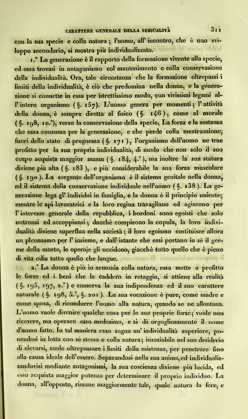 con la sua specie e colla natura } l’uomo, all’ incontro, che è uno svi- luppo secondario, si mostra più individualizzato. i,° La generazione è il rapporto della formazione vivente alla specie, ed essa trovasi in antagonismo col mantenimento e colla conservazione della individualità. Ora, tale circostanza che la formazione oltrepassi i limiti della individualità, è ciò che predomina nella donna, e la genera- zione si connette in essa per istrettissimo modo, con vivissimi legami al- l’intero organismo ( §. lày). L’uomo genera per momenti^ l’attività della donna, è sempre diretta al fisico (§. i46), come al morale ( §. 198, io.°), verso la conservazione della specie. La forza e ia sostanza che essa consuma per la generazione, e che perde colla mestruazione, fuori dello stato di pregnezza ( §. iji ), l’organismo dell’uomo ne trae profitto per la sua propria individualità, di modo che non solo il suo corpo acquista maggior massa ( §. 184, 4*°)? ma inoltre la sua statura diviene più alta ( §. 183 ), e più considerabile la sua forza muscolare ( §• 19° )• La sorgente dell’organismo è il sistema genitale nella donna, ed il sistema della conservazione individuale nell’uomo ( §. i38). La ge- nerazione lega gl’ individui in famiglia, e la donna è il principio uniente* mentre le api lavoratrici e la loro regina travagliano ed agiscono per l’interesse generale della repubblica, i bordoni sono egoisti che solo nutronsi ed accoppiansi} dacché compirono la copula, la loro indivi- dualità diviene superflua nella società • il loro egoismo costituisce allora un pleonasmo per l’insieme, e dall’istante che essi portano in sé il ger- me della morte, le operaje gli uccidono, giacché tutto quello che è pieno di vita odia tutto quello che langue. 2.0 La donna è più in armonia colla natura, essa mette a profitto le forze ed i beni che le caddero in retaggio, si attiene alla realità ( §. 195, 197, 2.0) e conserva la sua indipendenza ed il suo carattere naturale ( §. ^98, S.°, §. 201 ). La sua vocazione è pure, come madre e come sposa, di ricondurre l’uomo alla natura, quando se ne allontana. L’uomo vuole divenire qualche cosa per le sue proprie forze $ vuole non ricevere, ma operare esso medesimo, e si dà orgogliosamente il nome d’uomo fatto. In tal maniera esso sogna un’ individualità superiore, po- nendosi in lotta con sé stesso e colla natura;, insaziabile nel suo desiderio di elevarsi, vuole oltrepassare i limiti della esistenza, per penetrare fino alla causa ideale dell’essere. Separandosi nella sua anima, ed individualiz- zandovisi mediante antagonismi, la sua coscienza diviene più lucida, ed esso acquista maggior potenza per determinare il proprio individuo. La donna, all’opposto, rimane maggiormente tale, quale natura la fece, e